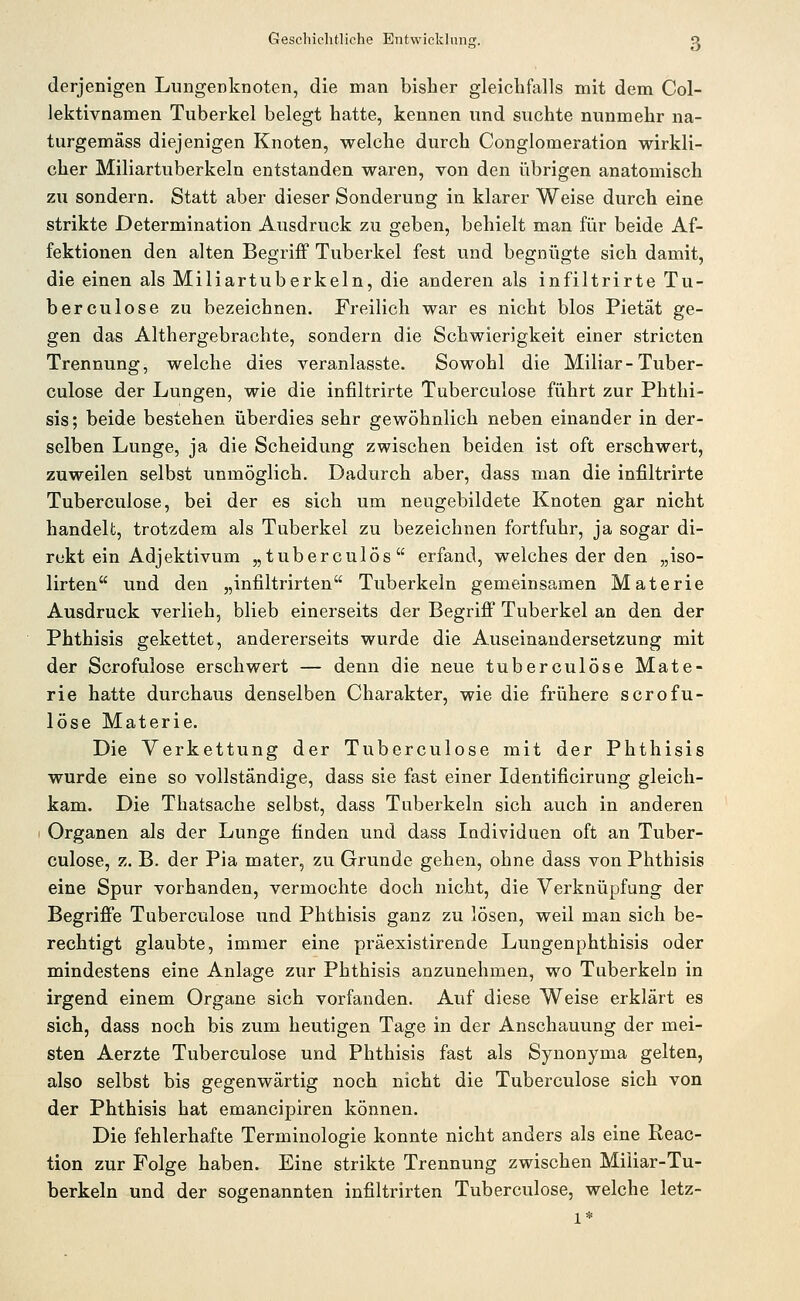 derjenigen Lungenknoten, die man bisher gleichfalls mit dem Col- lektivnamen Tuberkel belegt hatte, kennen und suchte nunmehr na- turgemäss diejenigen Knoten, welche durch Conglomeration wirkli- cher Miliartuberkeln entstanden waren, von den übrigen anatomisch zu sondern. Statt aber dieser Sonderung in klarer Weise durch eine strikte Determination Ausdruck zu geben, behielt man für beide Af- fektionen den alten Begriff Tuberkel fest und begnügte sich damit, die einen als Miliartuberkeln, die anderen als infiltrirte Tu- berculose zu bezeichnen. Freilich war es nicht blos Pietät ge- gen das Althergebrachte, sondern die Schwierigkeit einer stricten Trennung, welche dies veranlasste. Sowohl die Miliar-Tuber- culose der Lungen, wie die infiltrirte Tuberculose führt zur Phthi- sis; beide bestehen überdies sehr gewöhnlich neben einander in der- selben Lunge, ja die Scheidung zwischen beiden ist oft erschwert, zuweilen selbst unmöglich. Dadurch aber, dass man die infiltrirte Tuberculose, bei der es sich um neugebildete Knoten gar nicht handelt, trotzdem als Tuberkel zu bezeichnen fortfuhr, ja sogar di- rekt ein Adjektivum „tuberculös erfand, welches der den „iso- lirten und den „infiltrirten Tuberkeln gemeinsamen Materie Ausdruck verlieh, blieb einerseits der Begriff Tuberkel an den der Phthisis gekettet, andererseits wurde die Auseinandersetzung mit der Scrofulose erschwert — denn die neue tuberculose Mate- rie hatte durchaus denselben Charakter, wie die frühere scrofu- lose Materie. Die Verkettung der Tuberculose mit der Phthisis wurde eine so vollständige, dass sie fast einer Identificirung gleich- kam. Die Thatsache selbst, dass Tuberkeln sich auch in anderen Organen als der Lunge finden und dass Individuen oft an Tuber- culose, z. B. der Pia mater, zu Grunde gehen, ohne dass von Phthisis eine Spur vorhanden, vermochte doch nicht, die Verknüpfung der Begriffe Tuberculose und Phthisis ganz zu lösen, weil man sich be- rechtigt glaubte, immer eine präexistirende Lungenphthisis oder mindestens eine Anlage zur Phthisis anzunehmen, wo Tuberkeln in irgend einem Organe sich vorfanden. Auf diese Weise erklärt es sich, dass noch bis zum heutigen Tage in der Anschauung der mei- sten Aerzte Tuberculose und Phthisis fast als Synonyma gelten, also selbst bis gegenwärtig noch nicht die Tuberculose sich von der Phthisis hat emancipiren können. Die fehlerhafte Terminologie konnte nicht anders als eine Reac- tion zur Folge haben. Eine strikte Trennung zwischen Miliar-Tu- berkeln und der sogenannten infiltrirten Tuberculose, welche letz- 1*