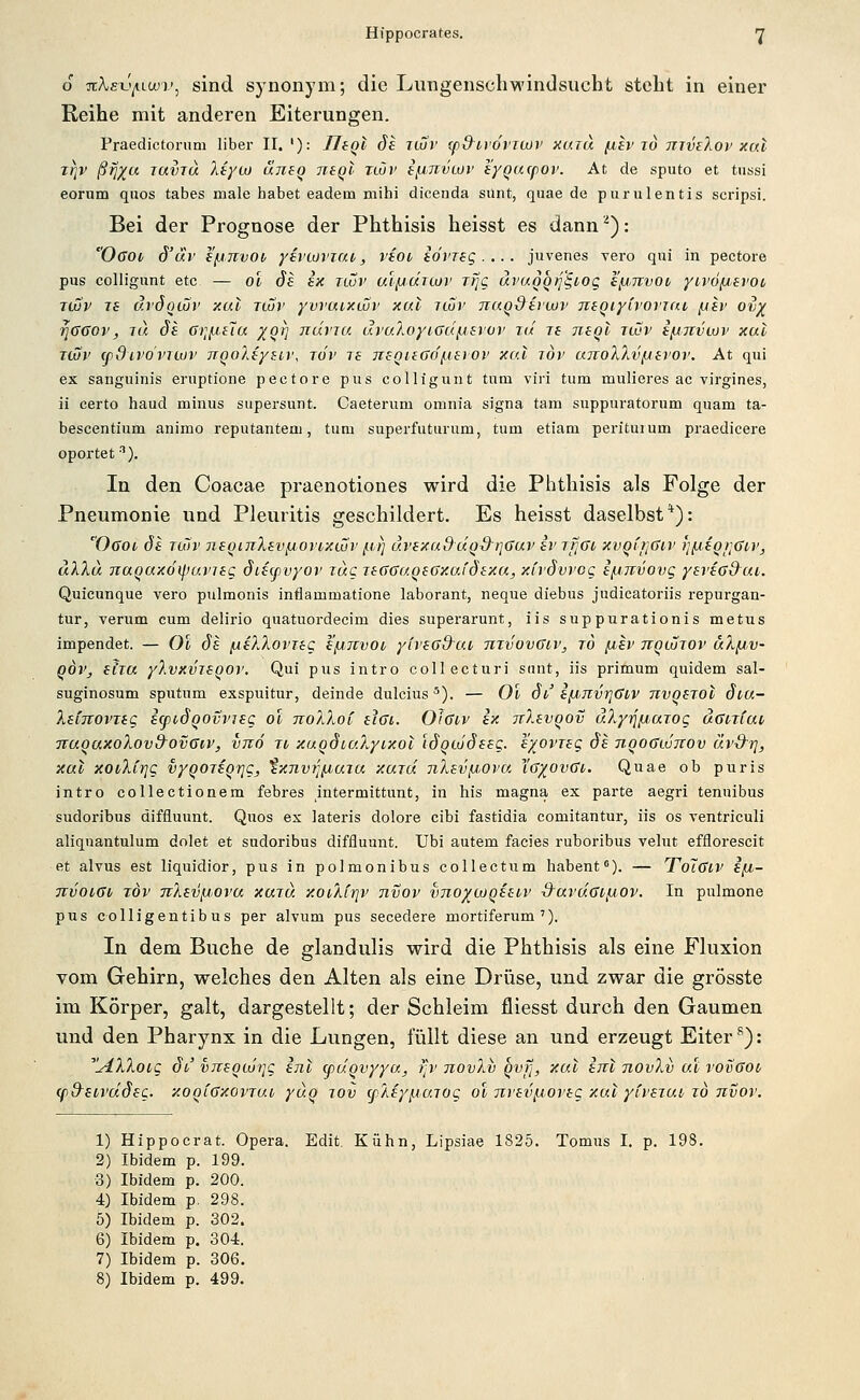 6 7tA,£x.'^Lcu)', sind synonym; die Lungenschwindsucht steht in einer Reihe mit anderen Eiterungen. Praedictoruni über II. '): IJfQl de ituv (p&trdviwv xutu (xev jo mvtXov x(xi z^v ßflxa Javru Xtyco clneo negt tlov i/j,TTVLOv lygucpov. At de sputo et tussi eorum quos tabes male habet eadem mihi dicenda sunt, qiiae de p um lentis scripsi. Bei der Prognose der Phthisis heisst es dann ^): Ogoi, Ö'uv e'jjjivoif yevcor'iat, liot idmg.... juvenes vero qui in pectore pus colligiint etc — ol 6s ek nvv aifjclnov Tfjg ävaoqri'^iog i^,Tivoi yivö/jsvoi T(jüv 76 dröqvüv xai tcuv yvvuixwv xul ituv naqdivwv mqiytvoviai, [jap ov^ •^GGov, TU de Gi]fA.ei(x ^orj ndvju uvu.7ioyiGu[A>evuv rul re neql icov i/jjtvcov xal TLOV (ßdivdvTwr TrqoXeyBiv, rdr re negieGdf-terov xal löv ajroXXv/JSj'Ov. At qui ex sanguinis eruptione pectore pus colligunt tum viri tum mulieres ac virgines, ii certo haud minus supersunt. Caeterum omnia signa tarn suppuratorum quam ta- bescentium animo reputantem, tum superfuturum, tum etiam perituium praedicere oportet). In den Coacae praenotiones wird die Phthisis als Folge der Pneumonie und Pleuritis geschildert. Es heisst daselbst*): 'Ocoi de Tuiv neoinXev[iOvt,xwv [i.ri ävexaduQd-riGur er ifiGi, xvQfrjGtv r^^ieQijGiv, ulXu TiaQcxxdipuvjeg öiecpvyov zug leGGUQeGxafdexu, xh'dvvog e/jjvvovg yei'iGd^ui,. Quicunque vero pulmonis inflammatione laborant, neque diebus judicatoriis repurgan- tur, verum cum delirio quatuordeeim dies superarunt, iis suppurationis metus impendet. — Ol de /AeXlovreg e/jjvvoi, yirsGd-ai, nxvovGcv, to fjev nqtdjov uX/jv- qöv, etia yXvxvieqov, Qui pus intro collecturi saut, iis primum quidem sal- suginosum spntnm exspuitur, deinde dulcius ^). — Ol di efJinvrjGkV nvoerot diu- leinovTeg etpidqovvieg ol noXXoi eiGi. OJgiv ex TiXevqov äXyij/j,urog uGnfai TiuqaxoXovd^ovGiv, vnd ji xuqdcc.Xyixot Idqcodeeg. e/^ovreg de nqoGwnov äv-d'i], xal xovXir]g vyqoreq7]g, txnvTJiuuia xard nXeviJ(,ova. Xg/^ovGi. Quae ob puris intro collectionem febres intermittunt, in his magna ex parte aegri tenuibus sudoribus diffiuunt. Quos ex lateris dolore eibi fastidia comitantur, iis os ventriculi aliquantulum dolet et sudoribus diffluunt. Ubi autem facies ruboribus velut efflorescit et alvus est liquidior, pus in polmonibus collectum habent). — ToTgiv e/n- TTvoiGi röv TrXev/j.ova xaid. xoiXfrji' nvov vno^coqeeiv S^aruGi/JOv. In pulmone pus colligentibus per alvum pus secedere mortiferum'). In dem Buche de glandulis wird die Phthisis als eine Fluxion vom Gehirn, welches den Alten als eine Drüse, und zwar die grösste im Körper, galt, dargestellt; der Schleim fliesst durch den Gaumen und den Pharynx in die Lungen, füllt diese an und erzeugt Eiter ^): ^.AX7\.0ig dv vjreqtdijg enl ffiuqvyyu, f^v novXv qvfj, xal im novXv ul vovGoi/ cpd^etvddeg. xoolGxovtuv ydq lov cpXey^iaiog ol nveviAOveg xal yCveiui, i6 nvov. 1) Hippocrat. Opera. Edit. Kühn, Lipsiae 1825. Tomus I, p. 198. 2) Ibidem p. 199. 3) Ibidem p. 200. 4) Ibidem p. 298. 5) Ibidem p. 302. 6) Ibidem p. 304. 7) Ibidem p. 306. 8) Ibidem p. 499.