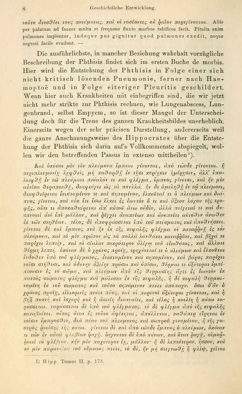 lovio övsG&lio Tovg nvsvfJ'Ovag, xal ol vociovisg ov quTov TtsQiytvovrao. Aliis per palatum ad fauces multa et frequens fluxio morbos tabificos facit. Pituita enim pulmones implentur, indeque pus gignitur quod pulmones exedit, neque aegroti facile evadunt. — Die ausfütrlichste, in mancher Beziehung wahrhaft vorzügliche Beschreibung der Phthisis findet sich im ersten Buche de morbis. Hier wird die Entstehung der Phthisis in Folge einer sich nicht kritisch lösenden Pneumonie, ferner nach Hae- moptoe und in Folge eiteriger Pleuritis geschildert. Wenn hier auch Krankheiten mit einbegrifi'en sind, die wir jetzt nicht mehr strikte zur Phthisis rechnen, wie Lungenabscess, Lun- genbrand, selbst Empyem, so ist dieser Mangel der Unterschei- dung doch für die Treue des ganzen Krankheitsbildes unerheblich. Einerseits wegen der sehr präcisen Darstellung, andererseits weil die ganze Anschauungsweise des Hippocrates über die Entste- hung der Phthisis sich darin aufs Vollkommenste abspiegelt, wol- len wir den betrefienden Passus in extenso mittheilen ^). Kui bxöaoi/ jjbEv xov 7iXevfj,ova h'/jjtvoo yivoviuii, und iwvde yivoviut. i] TiiOVTilev^ovir] lj](pd^elQ }Jbri xa&aqdfi iv rtjoo xvqtriöiv )jixiqi]<5iv^ äW vno- IsKpd'fi iv TütJ 7ilev^,ovi mv'aXdv re xal cpXi/fiaj s/jiTivog yCvsTai, xal ijv [Xiv avTixa &eqa7vevQ-fi, diacpevyav thg lu novXXä. riv ds äfjosXrj-d'fj iv im nlev^ovv, öiufp&siqexuv ivi^GrafAtvov le xal GriJio^ivov, iXxomai ts 6 nXsvfxwv xul dtd- Tivog yCvsiui, xal ovx h'rt hcco 'iXxsi ig acüviov ö ii xul u£.iov Xöyov Tfjg tqo- (pflg, OVIS Tt dnoxad^uiQexav an uviov ävco ovöiv, uXXu TTvi'yeruC js xul ov- GnvoiH uel inl ^luXlov, xal Qsyx^i' uvajivewv xul ärunvest uvidS^sv äviod'iv ix iiöv 6i7i&iiüv. jeXog Je unocpQuoGsTut vtio zov TtiiG/Juiog xul äno&vrjGxai. yivtruv 6s xal h'fAJivog xul ijv ix zrig xe(paXr]g (pXiy/jbu ol xaiuQQvfj ig tov TiXevfJovUj, xal zo juir ttqüjtov cog tu tioXXu XavS^äveo xuTu^qiov, xal f?^^« 7£ 7ruqe)(eo Xemr^v, xul to giuXov Tnxqöxeqov oXiyM lov elwd^örog, xul uXXoia d-SQfir] XsTiTtj. öxötuv ds 6 xQÖvog ngoiT], TQtjxvvsraC ts 6 nXsvfiwv xal sXxovtuv svdo&sv vttÖ tov cpXsy^uxog, svtGrufisvov xul Gqno}xirov, xul ßugog nags^si, toXgi^ GzrjS^sGt^ xul ddvvi]v d'§a(/]v ttqögw xal oniGto, d^sQjjui zs o^visQut ifjoni- movGiv ig tö glo/j^u, xal nXsv^uojv und tTjc &?o/j,aGh]g äysi ig siovtov sx TcuvTog Gcö^iUTOg (fXsyfxa, xul ^dXiGxa ix ttJc xe(puXrjg. rj de xscpaXrj dsQfiUi- vCfiivT] ix TOV Gojfxuxog xul tovto GrjTto/jievov Tvxvst virÖTiuy^v. ÖGo) ö'uv b yoövog Tinotrjj slXixQtvsg nxvci jcüog, xal ol nvqsxol o'^VTsqot yivovTUV, xal rj ßi]'§ nvxrt] xul iG/voi] xul f] uGnCr, diuxruCsv, xul xsXog tj xoi,X(ri f] xutlo tu- quGGSiui. xaqÜGGSTUi ös vno tov (fXiyfxuTog. tu ös (pXsyfiu und ifjg xstpuX^g xo.xaßa.ivsi. oviog öiux ig xovxo äcßixrjiui, än67i7a)xai, xadunsq il'qrjxat iv TOiGcv sfjbnqoGd^sv, dvu nvov tov nXsvjnorog xal Gunqov ysvo^svov, ■]] Tfjg yu- GTqög QvsfGrjg xijg xaTCo. yii'STut Sa xul und xwrds s^^nvog b nXsvfACuv, oxötuv TV T(Zv iv uvTo) (jXtßituv qayfj. oijyvvTUi Ss vno ndvwv^ xul otuv quyrj, ulfjoq- noisl t6 (fXfßidv. xljv fisv itay^vxsqov srj, fxüXXov 'tj ds XsnxoTsqov, rJGGoVj xul T() [isv nuqavn/.c. lov uijiiuiog mvsv, xö de, ijv (a,^ Gxsyvw&lj rj (pXiyj, ;ffrr«fr
