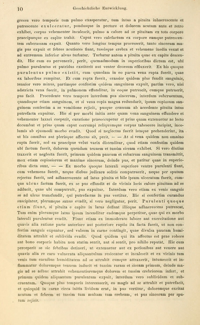 gressu vero temporis tum pulmo exasperatur, tum intus a pltuita inhaerescente et putrescente exulceratur, pondusque in pectore et dolorem acutum ante et retro exhibet, corpus vehementer incalescit, pulmo a calore ad se pituitam ex toto corpore praecipueque ex capite trahit. Caput vero calefactum ex corpore eamque putrescen- tem subcrassam expuit. Quanto vero longius tempus processerit, tanto sincerum ma- gis pus expuit et febres acutiores fiunt, tussisque crebra et vehemens inedia vexat et ad extremum inferior alvus turbatur. Turbatur autem a pituita quae ex capite descen- dit. Hie cum eo pervenerit, perit, quemadmodum in superioribus dictum est, ubi pulmo purulentus et putridus exstiterit aut venter deorsum effluxerit. Ex bis quoque purulentus pulmo existit, cum quaedam in eo parva vena rupta fuerit, quae ex laboribus rumpitur. Et cum rupta fuerit, crassior quidem plus fundit sanguinis, tenuior vero minus, partimque confestim quidem sanguinem expuit, partim vero, nisi adstricta vena fuerit, in pulmonem eöunditur, in eoque putrescit, cumque putruerit, pus facit. Procedente vero tempore interdum pus sincerum, interdum subcruentum, quandoque etiam sanguinem, et si vena copia magna redundarit, ipsum copiosum san- guinem confestim a se vomitione rejicit, pusque crassum ab accedente pituita intus putrefacta expuitur. Hie si per morbi initia ante quam vena sanguinem effundere et vehementer laxari coeperit, curatione praeoccupetur et prius quam extenuetur ac lecto decumbat et prius quam caput corrumpi reliquumque corpus tabescere incipiat, inco- lumis ab ejusmodi morbo evadit. Quod si neglectus fuerit istaque prehenderint, ita ut bis Omnibus aut plerisque affectus sit, perit. — — At si vena quidem non omnino rupta fuerit, sed ea praecipue velut varix distenditur, quod etiam confestim quidem ubi factum fuerit, dolorem quendam tenuem et tussim siccam exhibet. Si vero diutius traxerit et neglecta fuerit, primum quidem paucum et subatrum sanguinem transmittit, mox etiam copiosiorem et maxime sincerum, deinde pus, et patitur quae in superio- ribus dicta sunt. — — Ex morbo quoque laterali superiore ventre purulenti fiunt, cum vehemens fuerit, neque diebus judicare solitis computruerit, neque per sputum rejeetus fuerit, sed adhaerescente ad latus pituita et bile ipsum uleeratum fuerit, cum- que ulcus factum fuerit, ex se pus effundit et de vicinis locis calore pituitam ad se adducit, quae ubi computruit, pus expuitur, Interdum vero etiam ex venis sanguis se ad ulcus transfundit, qui putrefactus in pus vertitur. Hie si confertim curandus suscipiatur, plerumque sanus evadit, si vero negligatur, perit. Purulenti quoque etiam fiunt, si pituita e capite in latus defluat illicque adhaerescens putrescat. Tum enim plerumque latus ipsum incenditur eademque perpetitur, quae qui ex morbo laterali purulentus evadit. Fiunt etiam ex immoderato labore aut exercitatione aut quavis alia ratione parte anteriore aut posteriore ruptio ita facta fuerit, ut non con- festim sanguis expuatur, sed vulsum in carne contingit, quae divulsa paucam humi- ditatem attrahit et sublivida evadit. Quod quidem qui ita affectus est prae robore aut bono corporis habitu non statim sentit, aut si sentit, pro nihilo reputat. Hie cum perceperit se sie febribus detineri, ut extenuetur aut ex potionibus aut venere aut quavis alia re caro vulnerata aliquantulum resiccatur et incalescit et ex vicinis tum venis tum carnibus humiditatem ad se attrahit cumque attraxerit, intumescit et in- flammatur doloremque tenuem inducit et tussim raram et siccam primum, deinde ma- gis ad se adhuc attrahit vehementioremque dolorem et tussim crebriorem infert, et primum quidem aliquantum purulentum expuit, interdum vero sublividnm et sub- cruentum. Quoque plus temporis intercesserit, eo magis ad se attrahit et putrefacit, et quicquid in carne circa initia lividum erat, in pus vertitur, doloremque excitat acutum et febrem et tussim tum multam tum crebram, et pus sincerum per Spu- tum rejicit.