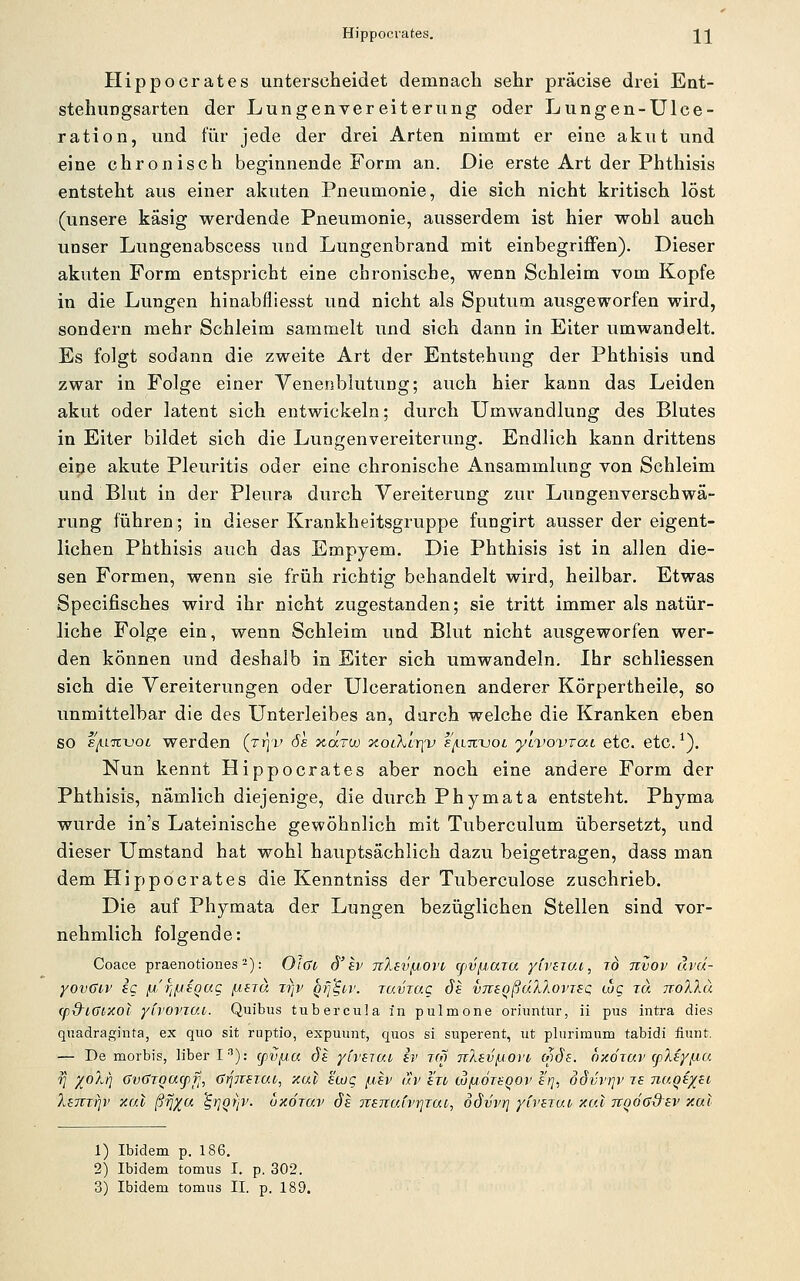 Hippocrates unterscheidet demnacli sehr präcise drei Eat- stehungsarten der Lungenvereiterung oder Lungen-Ülce- ration, und für jede der drei Arten nimmt er eine akut und eine chronisch beginnende Form an. Die erste Art der Phthisis entsteht aus einer akuten Pneumonie, die sich nicht kritisch löst (unsere käsig werdende Pneumonie, ausserdem ist hier wohl auch unser Lungenabscess und Lungenbrand mit einbegriffen). Dieser akuten Form entspricht eine chronische, wenn Schleim vom Kopfe in die Lungen hinabfliesst und nicht als Sputum ausgeworfen wird, sondern mehr Schleim sammelt und sich dann in Eiter umwandelt. Es folgt sodann die zweite Art der Entstehung der Phthisis und zwar in Folge einer Venenblutung; auch hier kann das Leiden akut oder latent sich entwickeln; durch Umwandlung des Blutes in Eiter bildet sich die Lungenvereiterung. Endlich kann drittens eine akute Pleuritis oder eine chronische Ansammlung von Schleim und Blut in der Pleura durch Vereiterung zur Lungenverschwä- rung führen; in dieser Krankheitsgruppe fungirt ausser der eigent- lichen Phthisis auch das Empyem. Die Phthisis ist in allen die- sen Formen, wenn sie früh richtig behandelt wird, heilbar. Etwas Specifisches wird ihr nicht zugestanden; sie tritt immer als natür- liche Folge ein, wenn Schleim und Blut nicht ausgeworfen wer- den können und deshalb in Eiter sich umwandeln. Ihr schliessen sich die Vereiterungen oder Ulcerationen anderer Körpertheile, so unmittelbar die des Unterleibes an, darch welche die Kranken eben so s/iinjjot werden (rri'v 6s -xarw xoiXiriv s^nnjot yLVovrai etc. etc. ^). Nun kennt Hippocrates aber noch eine andere Form der Phthisis, nämlich diejenige, die durch Phymata entsteht. Phyma wurde in's Lateinische gewöhnlich mit Tuberculum übersetzt, und dieser Umstand hat wohl hauptsächlich dazu beigetragen, dass man dem Hippocrates die Kenntniss der Tuberculose zuschrieb. Die auf Phymata der Lungen bezüglichen Stellen sind vor- nehmlich folgende: Coace praenotiones 2): Ol(H 6'ev nXEv/U/Ovt, cfWfJiara yfvsTUi, tÖ tcvov ävd- yovGvv ig /j^'ri/JEQug ^.eiä xriv qff^i'V. Tuviag öa vTvegßdXlovreQ tog rä noXXu cp&tGtxoi yivovzai. Quibus tubercu!a in pulmone orhintur, ii pus intra dies qxiadraginta, ex quo sit ruptio, expuunt, quos si superent, ut plurimum tabidi fiuiit. — De morbis, liber I'''): (pvf/a öa yivaiui iv tw nXsv/Jort codi, oxotuv (pXay/iia 7] XoX^ GvßToacpf^, <ji]7vsTat, xul swg {,t,sv dv an cufjöragov h'rj, odvvriv ra naqay^at XaTrTfjv xal ßrjxa ^rjQrjv. uhotuv da rranat'vrjTai, öJvvr] yivarui, xal TtQoG&av xai 1) Ibidem p. 186. 2) Ibidem tomus I. p. 302. 3) Ibidem tomus IL p. 189.