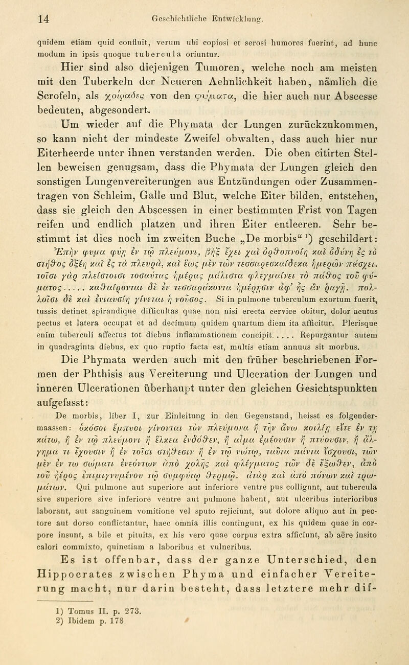 quidem etiam quid confluit, verum ubi copiosi et serosi humores fiierint, ad hunc modum in ipsis quoque tubercula oriuntur. Hier sind also diejenigen Tumoren, welche noch am meisten mit den Tuberkeln der Neueren Aehnlichkeit haben, nämlich die Scrofeln, als xotj^iaösi; von den (pv/naTa^ die hier auch nur Abscesse bedeuten, abgesondert. Um wieder auf die Phymata der Lungen zurückzukommen, so kann nicht der mindeste Zweifel obwalten, dass auch hier nur Eiterheerde unter ihnen verstanden werden. Die oben citirten Stel- len beweisen genugsam, dass die Phymata der Lungen gleich den sonstigen Lungenvereiterungen aus Entzündungen oder Zusammen- tragen von Schleim, Galle und Blut, welche Eiter bilden, entstehen, dass sie gleich den Abscessen in einer bestimmten Frist von Tagen reifen und endlich platzen und ihren Eiter entleeren. Sehr be- stimmt ist dies noch im zweiten Buche „De morbis') geschildert: ^ETrrjv (pvpa cpvj] iv tm TTAeiifjort, ßtf^ eysi/ yv.l oq&ojivoiri xal odvvr] ig to üiq&OQ o'^it] xal ig tu TvXevgu, xal ecog jjav röJv leGGaosGxaidsxa fj/jsQwr tt&.g/si. joXßi yuo TiXsiGTOiGi jOGuvrac rj/Liegug /jdJuGia (fAsyijaivsi ro na.d'og rov cpv- fiurog xad^afqovjai, ds iv raGGu.QÖ.xovTa rjfjiQrjGiv u(j/ rjg äv Qayfi- ttoX- XöIgi, de xal irtavGiij yfrsTat ■>] vovGog. Si in pulmone tuberculum exortum fuerit, tussis detinet spirandiqne difficultas quae non nisi erecta cervice obitur, dolor acutus pectus et latera occupat et ad decimum quidem quartum diem ita afficitur. Plerisque enim tuberculi affectus tot diebus inflammationem coiicipit Repurgantur autem in quadraginta diebus, ex quo ruptio facta est, multis etiam annuus sit morbus. Die Phymata werden auch mit den früher beschriebenen For- men der Phthisis aus Vereiterung und Ulceration der Lungen und inneren Ulcerationen überhaupt unter den gleichen Gesichtspunkten aufgefasst: De morbis, liber I, zur Einleitung in den Gegenstand, heisst es folgender- maassen: vxÖGot, h'/jjtvoo yivovTui, rov nlsvinopa -r] rrjv ävto xoüJrj eYze iv rt] xchu), rj iv tm 7iXbv^,ovi, ■}] eXxsu ivSd&iv, i] ui/ju ifjiovGiv rj titvovGi^v, ij aX- yrjiJU Jt i'yovGov tj iv rolGi Gii'jdsGiv ij iv lO) vujt(o, Tuvra ndvia Xg^ovGi, jlov (itv iv TU) GiujiJi.uTt ivsövTOJV and yoXTjg xal cpXiyfjiaTog zuJv 6s £'§wS~£v, dno Tov ^foog ini^iyvvixivov rw Gv/JcpvTM d^eg/JM. utuo xul UTVÖ ttovoüv xal iqu)- fJUiCüV. Qiii pulmone aut superiore aut inferiore venire pus colligimt, aut tubercula sive superiore sive inferiore ventre aut pulmone habent, aut ulceribus interioribus laborant, aut sanguinem vomitione vel sputo rejiciunt, aut dolore aliquo aut in pec- tore aut dorso conflictantur, haec omnia illis contingunt, ex his quidem quae in cor- pore insunt, a bile et pituita, ex his vero quae corpus extra afficiunt, ab aere insito calori commixto, quinetiam a laboribus et vulneribus. Es ist offenbar, dass der ganze Unterschied, den Hippocrates zwischen Phyma und einfacher Vereite- rung macht, nur darin besteht, dass letztere mehr dif- 1) Tomus II. p. 273. 2) Ibidem p. 178