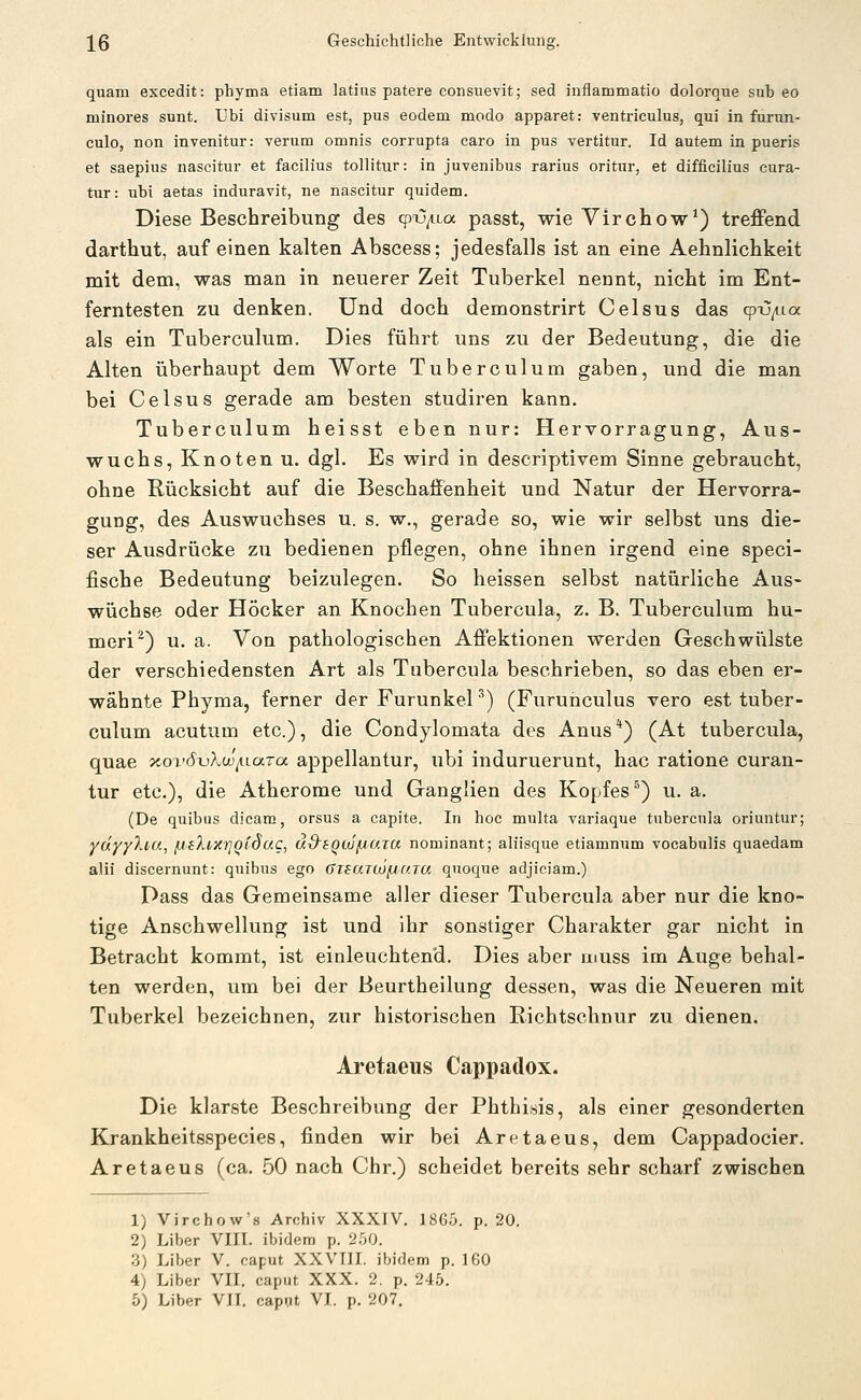 quam excedit: phyma etiam latias patere consuevit; sed inflammatio dolorque sab eo minores sunt. Ubi divisum est, pus eodem modo apparet: ventriculus, qui in furun- culo, non invenitur: verum omnis corrupta caro in pus vertitur. Id autem in pueris et saepius nascitur et facilius tollitur: in juvenibus rarius oritnr, et difficilius cura- tur: ubi aetas induravit, ne nascitur quidem. Diese Beschreibung des cpx)/i-La passt, wie Virchow*) treffend darthut, auf einen kalten Abscess; jedesfalls ist an eine Aehnlichkeit mit dem, was man in neuerer Zeit Tuberkel nennt, nicht im Ent- ferntesten zu denken. Und doch demonstrirt Celsus das (pij^ia als ein Tuberculum. Dies führt uns zu der Bedeutung, die die Alten überhaupt dem Worte Tuberculum gaben, und die man bei Celsus gerade am besten studiren kann. Tuberculum heisst eben nur: Hervorragung, Aus- wuchs, Knoten u. dgl. Es wird in descriptivem Sinne gebraucht, ohne Rücksicht auf die Beschaffienheit und Natur der Hervorra- gung, des Auswuchses u. s. w., gerade so, wie wir selbst uns die- ser Ausdrücke zu bedienen pflegen, ohne ihnen irgend eine speci- fische Bedeutung beizulegen. So heissen selbst natürliche Aus- wüchse oder Höcker an Knochen Tubercula, z. B. Tuberculum hu- meri^) u. a. Von pathologischen Affektionen werden Geschwülste der verschiedensten Art als Tubercula beschrieben, so das eben er- wähnte Phyma, ferner der FurunkeP) (Furunculus vero est tuber- culum acutum etc.), die Condylomata des Anus*) (At tubercula, quae xovöxjXw^lutcx appellantur, ubi induruerunt, hac ratione curan- tur etc.), die Atherome und Ganglien des Kopfes^) u. a. (De quibus dicam, orsus a capite. In hoc multa variaque tubercula oriuntur; ydyyXia, /j.eXixrjQtSuc, äS'SQUfjaTa nominant; aliisque etiamnum vocabulis quaedam alii discernunt: quibus ego GTSUTtüfjUTa quoque adjiciam.) Pass das Gemeinsame aller dieser Tubercula aber nur die kno- tige Anschwellung ist und ihr sonstiger Charakter gar nicht in Betracht kommt, ist einleuchtend. Dies aber muss im Auge behal- ten werden, um bei der Beurtheilung dessen, was die Neueren mit Tuberkel bezeichnen, zur historischen Richtschnur zu dienen. Aretaeus Cappadox. Die klarste Beschreibung der Phthisis, als einer gesonderten Krankheitsspecies, finden wir bei Aretaeus, dem Cappadocier. Aretaeus (ca. 50 nach Chr.) scheidet bereits sehr scharf zwischen 1) Virchow's Archiv XXXIV. 1865. p. 20. 2) Liber VIII. ibidem p. 250. .3) Liber V. caput XXVTII. ibidem p. 160 4) Liber VII. caput XXX. 2. p. 245.