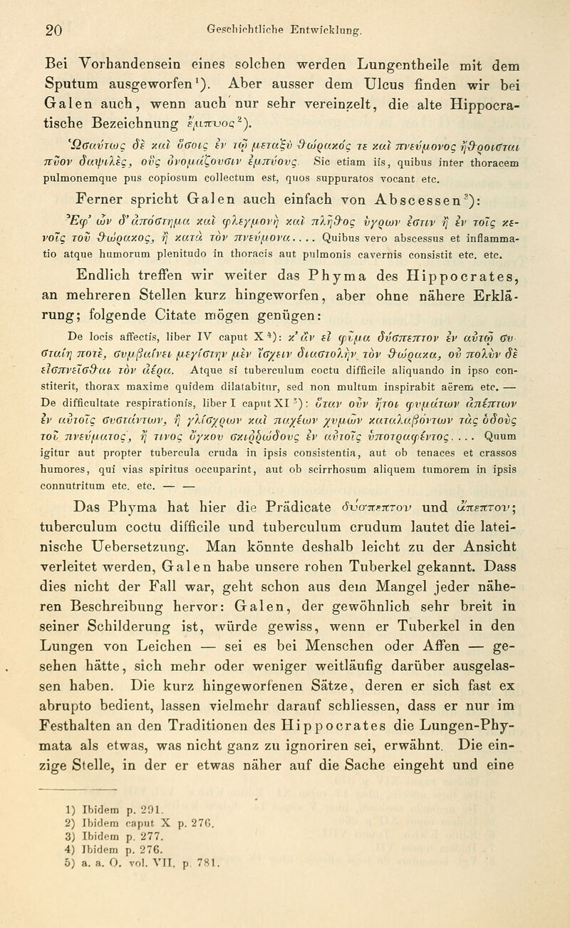 Bei Yorhandensein eines solchen werden Lungentheile mit dem Sputum ausgeworfen^). Aber ausser dem Ulcus finden wir bei Galen auch, wenn auch nur sehr vereinzelt, die alte Hippocra- tische Bezeichnung s/iLstxjoq^). '^QaavnoQ de xul oGoiq ir tw /nsTa^v ^ojQaxdg ra y.at Ttvsv/jovog rj&ooKfTat Tcvov daiptXsg, ovg ui'Oju,d^ovGi,}> i/Jirvovg. Sic etiam iis, quibus inter thoracem pulmonemque pus copiosum collectum est, quos suppuratos vocant etc. Ferner spricht Galen auch einfach von Abscessen^): ^Ecp' (Jüv 6'ä7tö()T7]/Lt>a xal cpXey/jov^ xat 7iXrj9-og vyQcov icnv 7] iv roTg xi- voiQ rov d-ujqaxog, -t] xurä tov ni'svßova.. .. Quibus -vero abscessus et inflamma- tio atque humorum plenitudo in thoracis aut pnlmonis cavernis consistit etc. etc. Endlich trefien wir weiter das Phyma des Hippocrates, an mehreren Stellen kurz hingeworfen, aber ohne nähere Erklä- rung; folgende Citate mögen genügen: De locis affectis, über IV caput X*): x'ur si cpvfja Sv^ttstttov h' avrm Gv- GTaiTj 7T0TS, üvfjßuim fisytGri]v /jev Xg/biv SiuGjoXrjv tov &ojqo.xa, ov tcoXvv Sb fiGJTVHffS^ai, TOV äiou. Atque si tuberculum coctu difficile aliquando in ipso con- stiterit, thorax maxime quidem dilatabitnr, sed non multum inspirabit aereni etc. — De difficultate respirationfs, über I caputXI'); Öto.v ovv rjrot (pv(jUTCOj> äninnov Iv ainolg GvGtcIvtmv, i] yXiGyqojv xal nuyitov yv^wv xaiaXußovTWV rag öSoijg TOh TivevfjuTog, rj Ttvog vyxov GxiQQOjSovg iv uvrolg vjiOTQucpavrog.... Quum igitur aut propter tubercula cruda in ipsis eonsistentia, aut ob tenaces et crassos humores, qui vias spiritus occuparint, aut ob scirrhosum aüquem tumorem in ipsis connutritum etc. etc. — — Das Phyma hat hier die Prädicate öxjairF.itrov und unsTtrov, tuberculum coctu difficile und tuberculum crudum lautet die latei- nische Uebersetzung. Man könnte deshalb leicht zu der Ansicht verleitet werden, Galen habe unsere rohen Tuberkel gekannt. Dass dies nicht der Fall war, geht schon aus dem Mangel jeder nähe- ren Beschreibung hervor: Galen, der gewöhnlich, sehr breit in seiner Schilderung ist, würde gewiss, wenn er Tuberkel in den Lungen von Leichen — sei es bei Menschen oder Afi'en — ge- sehen hätte, sich mehr oder weniger weitläufig darüber ausgelas- sen haben. Die kurz hingeworfenen Sätze, deren er sich fast ex abrupto bedient, lassen vielmehr darauf schliessen, dass er nur im Festhalten an den Traditionen des Hippocrates die Lungen-Phy- mata als etwas, was nicht ganz zu ignoriren sei, erwähnt. Die ein- zige Stelle, in der er etwas näher auf die Sache eingeht und eine 1) Ibidem p. 291. 2) Ibidem caput X p. 276. 3) Ibidem p. 277. 4) Ibidem p. 276. 5) a. a. O. vol. VTI. p 781.
