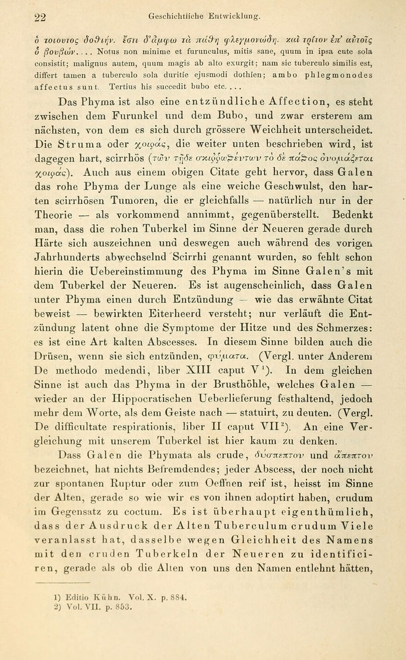 0 TOiovjOQ dod^irjv. i6Tt 6'äfjcpiü TU TTud^r] (ßXsyfiovcüS)]. xal tqCjov In amolg o ßovßojv. . . . Notus non minime et furunculus, mitis sane, quum in ipsa oute sola consistit; malignus autem, quum magis ab alto exurgit; nam sie tuberculo similis est, diifert tarnen a tuberculo sola duritie ejusmodi dothien; ambo phlegmonodes affectus sunt. Tertius his succedit bubo etc.... Das Phyma ist also eine entzündliche Affection, es steht zwischen dem Furunkel und dem Bubo, und zwar ersterem am nächsten, von dem es sich durch grössere Weichheit unterscheidet. Die Struma oder xoc^^äq^ die weiter unten beschrieben wird, ist dagegen hart, scirrhös (tcüx* tt^öe o->iL^^§oo^£vrojv ro 6e ita^oq ovo^iä^Ftai %oi^(xq). Auch aus einem obigen Citate geht hervor, dass Galen das rohe Phyma der Lunge als eine weiche Geschwulst, den har- ten scirrhösen Tumoren, die er gleichfalls — natiirlich nur in der Theorie ■— als vorkommend annimmt, gegenüberstellt. Bedenkt man, dass die rohen Tuberkel im Sinne der Neueren gerade durch Härte sich auszeichnen und deswegen auch während des vorigen Jahrhunderts abwechselnd Scirrhi genannt wurden, so fehlt schon hierin die Uebereinstimmung des Phyma im Sinne Galen's mit dem Tuberkel der Neueren. Es ist augenscheinlich, dass Galen unter Phyma einen durch Entzündung — wie das erwähnte Citat beweist — bewirkten Eiterheerd versteht; nur verläuft die Ent- zündung latent ohne die Symptome der Hitze und des Schmerzes: es ist eine Art kalten Abscesses. In diesem Sinne bilden auch die Drüsen, wenn sie sich entzünden, cpi-'^LaToc. (Vergl. unter Anderem De methodo medendi, liber XIII caput V^). In dem gleichen Sinne ist auch das Phyma in der Brusthöhle, welches Galen — wieder an der Hippocratischen Ueberlieferung festhaltend, jedoch mehr dem Worte, als dem Geiste nach — statuirt, zu deuten. (Vergl. De difficultate respirationis, liber II caput VII ^). An eine Ver- gleichung mit unserem Tuberkel ist hier kaum zu denken. Dass Galen die Phymata als crude, öxjo-TtsitTov und aWatroi' bezeichnet, hat nichts Befremdendes; jeder Abscess, der noch nicht zur spontanen Ruptur oder zum Oeffnen reif ist, heisst im Sinne der Alten, gerade so wie wir es von ihnen adoptirt haben, crudum im Gegensatz zu coctum. Es ist überhaupt eigenthümlich, dass der Ausdruck der Alten Tuberculum crudum Viele veranlasst hat, dasselbe wegen Gleichheit des Namens mit den cruden Tuberkeln der Neueren zu identifici- ren, gerade als ob die Allen von uns den Namen entlehnt hätten. 1) Editio Kühn. Vol. X. p. 884. 2) Vol. VII. p. 853.