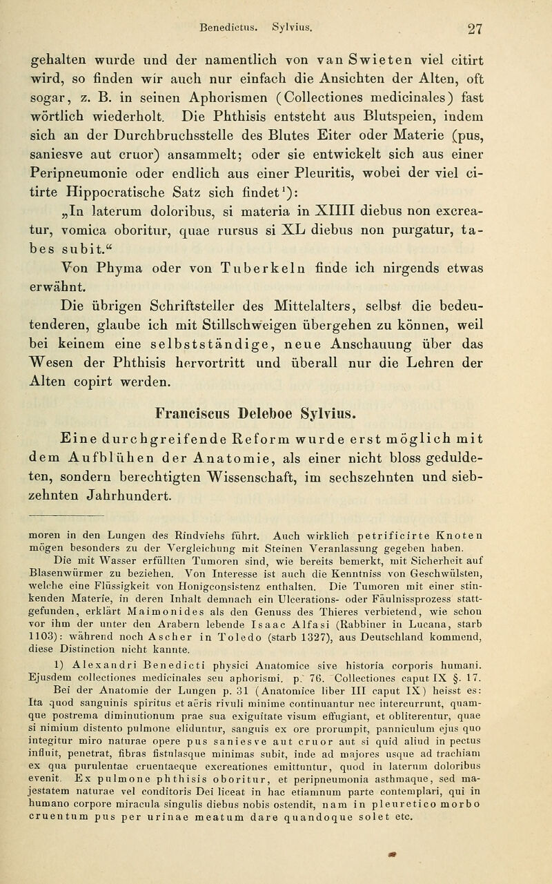 gehalten wurde und der namentlich von van Swieten viel citirt wird, so finden wir auch nur einfach die Ansichten der Alten, oft sogar, z. B. in seinen Aphorismen (Collectiones medicinales) fast wörtlich wiederholt. Die Phthisis entsteht aus Blutspeien, indem sich an der Durchbruchsstelle des Blutes Eiter oder Materie (pus, saniesve aut cruor) ansammelt; oder sie entwickelt sich aus einer Peripneuraonie oder endlich aus einer Pleuritis, wobei der viel ci- tirte Hippocratische Satz sich findet^): „In laterum doloribus, si materia in XIIII diebus non excrea- tur, vomica oboritur, quae rursus si XL diebus non purgatur, ta- bes subit. Von Phyma oder von Tuberkeln finde ich nirgends etwas erwähnt. Die übrigen Schriftsteiler des Mittelalters, selbst die bedeu- tenderen, glaube ich mit Stillschweigen übergehen zu können, weil bei keinem eine selbstständige, neue Anschauung über das Wesen der Phthisis hervortritt und überall nur die Lehren der Alten copirt werden. Franciscus Deleboe Sylvias. Eine durchgreifende Reform wurde erst möglich mit dem Aufblühen der Anatomie, als einer nicht bloss gedulde- ten, sondern berechtigten Wissenschaft, im sechszehnten und sieb- zehnten Jahrhundert. moren in den Lungen des Rindviehs führt. Auch -wirklich petrificirte Knoten mögen besonders zu der Vergleichung mit Steinen Veranlassung gegeben haben. Die mit Wasser erfüllten Tumoren sind, wie bereits bemerkt, mit Sicherheit auf Blasenwürmer zu beziehen. Von Interesse ist auch die Kenntniss von Geschwülsten, welche eine Flüssigkeit von Honigconsistenz enthalten. Die Tumoren mit einer stin- kenden Materie, in deren Inhalt demnach ein Ulcerations- oder Fäulnissprozess statt- gefunden, erklärt Maimonides als den Genuss des Thieres verbietend, wie schon vor ihm der unter den Arabern lebende Isaac Alfasi (Rabbiner in Lucana, starb 1103): während noch Ascher in Toledo (starb 1327), aus Deutschland kommend, diese Distinction nicht kannte. 1) Alexandri Benedict! physici Anatomice sive historia corporis humani. Ejusdem collectiones medicinales seu aphorismi. p.' 76. Collectiones caput IX §. 17. Bei der Anatomie der Lungen p. 31 (Anatomice über III caput IX) heisst es: Ita quod sanguinis spiritus et aeris rivuli minime continuantur nee intercurrunt, quam- que postrema diminutionum prae sua exiguitate visum effugiant, et obliterentur, quae si nimium distento pulmone eliduntui-, sanguis ex ore prorumpit, panniculum ejus quo integitur miro naturae opere pus saniesve aut cruor aut si quid aliud in pectus influit, penetrat, fibras fistulasque minimas subit, inde ad majores usque ad trachiani ex qua purulentae cruentaeque excreationes emittnntur, quod in laterum doloribus evenit. Ex pulmone phthisis oboritur, et peripneumonia asthmaque, sed ma- jestatem naturae vel conditoris Dei liceat in hac etiamnum parte contemplari, qui in humano corpore miracula singulis diebus nobis ostendit, nam in pleuretico morbo cruentum pus per urinae meatum dare quandoque solet etc.