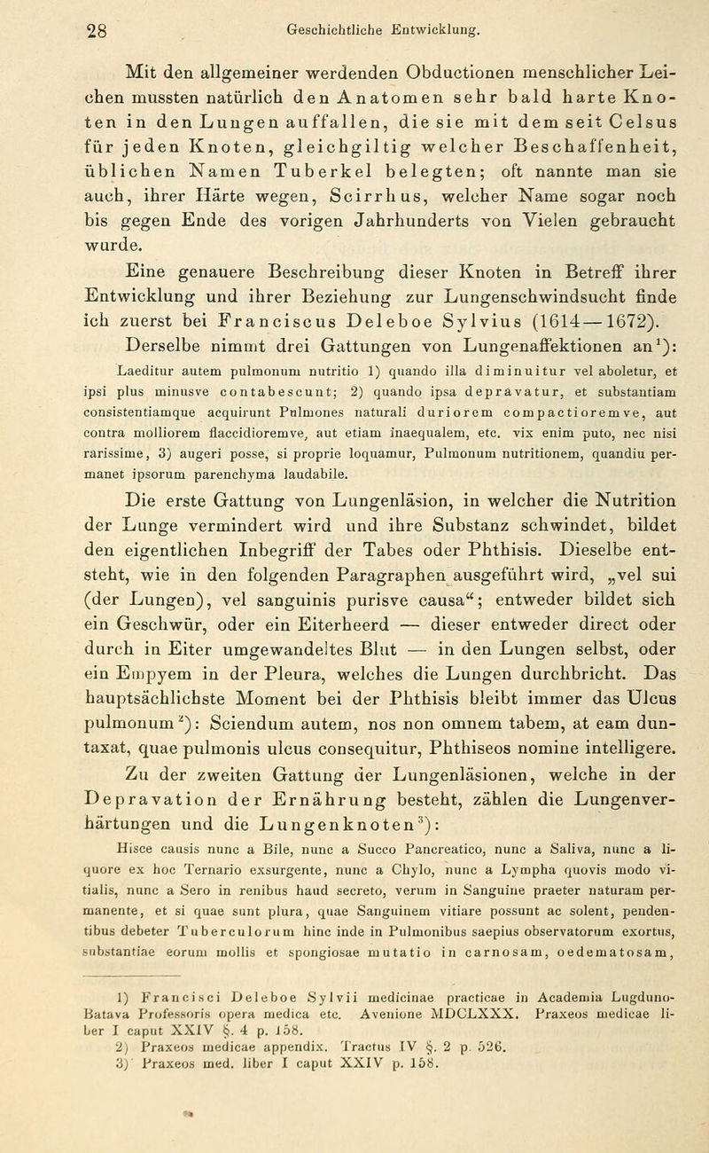 Mit den allgemeiner werdenden Obductionen menschlicher Lei- chen mussten natürlich den Anatomen sehr bald harte Kno- ten in den Lungen auffallen, die sie mit dem seit Celsus für jeden Knoten, gleichgiltig welcher Beschaffenheit, üblichen Namen Tuberkel belegten; oft nannte man sie auch, ihrer Härte wegen, Scirrhus, welcher Name sogar noch bis gegen Ende des vorigen Jahrhunderts von Vielen gebraucht wurde. Eine genauere Beschreibung dieser Knoten in Betreff ihrer Entwicklung und ihrer Beziehung zur Lungenschwindsucht finde ich zuerst bei Franciscus Deleboe Sylvius (1614—1672). Derselbe nimmt drei Gattungen von Lungenaffektionen an^): Laeditur autem pulmonum nutritio 1) quando illa diminuitur vel aboletur, et ipsi plus minusve contabescunt; 2) quando ipsa deprävatur, et substantiam consistentiamque acquirunt Pulmones natural! duriorem compactioremve, aut contra moiliorem flaccidioremve, aut etiam inaequalem, etc. vix enim puto, nee nisi rarissime, 3) augeri posse, si proprie loquamur, Pulmonum nutritionem, quandiu per- manet ipsorum parenchyma laudabile. Die erste Gattung von Lungenläsion, in welcher die Nutrition der Lunge vermindert wird und ihre Substanz schwindet, bildet den eigentlichen Inbegriff der Tabes oder Phthisis. Dieselbe ent- steht, wie in den folgenden Paragraphen ausgeführt wird, „vel sui (der Lungen), vel sanguinis purisve causa; entweder bildet sich ein Geschwür, oder ein Eiterheerd — dieser entweder direct oder durch in Eiter umgewandeltes Blut — in den Lungen selbst, oder ein Empyem in der Pleura, welches die Lungen durchbricht. Das hauptsächlichste Moment bei der Phthisis bleibt immer das Ulcus pulmonum^): Sciendum autem, nos non omnem tabem, at eam dun- taxat, quae pulmonis ulcus consequitur, Phthiseos nomine inteiligere. Zu der zweiten Gattung der Lungenläsionen, welche in der Depravation der Ernährung besteht, zählen die Lungenver- härtungen und die Lungenknoten''): Hisce causis nunc a Bile, nunc a Succo Pancreatico, nunc a Saliva, nunc a li- quore ex hoc Ternario exsurgente, nunc a Chylo, nunc a Lympha quovis modo vi- tialis, nunc a Sero in renibus haud secreto, verum in Sanguine praeter naturam per- manente, et si quae sunt plura, quae Sanguinem vitiare possunt ac solent, penden- tibus debeter Tuberculorum hinc inde in Pulmonibus saepius observatorum exortus, substantiae eorum mollis et spongiosae mutatio in carnosam, oedematosam, 1) Francisci Deleboe Sylvii medicinae praeticae in Academia Lugduno- Batava Professoris opera medica etc. Avenione MDCLXXX. Praxeus medicae li- ber I Caput XXIV §. 4 p. 158. 2) Praxeos medicae appendix. Tractus IV §. 2 p. Ö26. 3)' Praxeos med. über I caput XXIV p. 158.