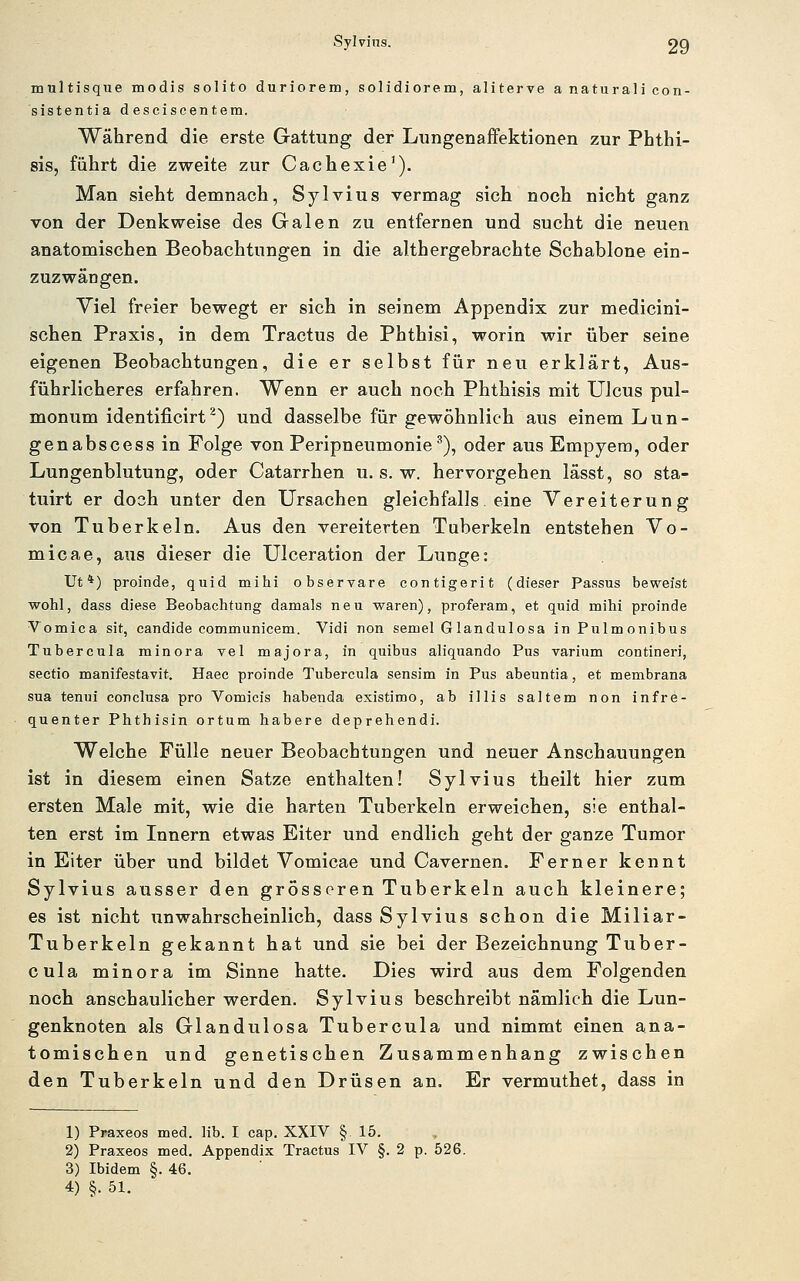 Sylvins. OQ multisque modis solito duriorem, solidiorem, aliterve a naturali con- sistentia desciscentem. Während die erste Gattung der LungenafFektionen zur Phthi- sis, führt die zweite zur Cachexie'). Man sieht demnach, Sylvius vermag sich noch nicht ganz von der Denkweise des Galen zu entfernen und sucht die neuen anatomischen Beobachtungen in die althergebrachte Schablone ein- zuzwängen. Yiel freier bewegt er sich in seinem Appendix zur medicini- schen Praxis, in dem Tractus de Phthisi, worin wir über seine eigenen Beobachtungen, die er selbst für neu erklärt, Aus- führlicheres erfahren. Wenn er auch noch Phthisis mit Ulcus pul- monum identificirt^) und dasselbe für gewöhnlich aus einem Lun- genabscess in Folge von Peripneumonie ^), oder aus Empyem, oder Lungenblutung, oder Catarrhen u. s. w. hervorgehen lässt, so sta- tuirt er doch unter den Ursachen gleichfalls eine Vereiterung von Tuberkeln. Aus den vereiterten Tuberkeln entstehen Vo- micae, aus dieser die Ulceration der Lunge: Ut*) proinde, quid mihi observare contigerit (dieser Passus beweist wohl, dass diese Beobachtung damals neu waren), proferam, et quid mihi proinde Vomica sit, candide communicem. Vidi non semel G landulosa in Pulmonibus Tubercula minora Tel majora, in quibus aliquando Pus varium contineri, Sectio manifestavit. Haec proinde Tubercula sensim in Pus abeuntia, et membrana sua tenui conclusa pro Vomieis habenda existimo, ab illis saltem non infre- quenter Phthisin ortum habere deprehendi. Welche Fülle neuer Beobachtungen und neuer Anschauungen ist in diesem einen Satze enthalten! Sylvius theilt hier zum ersten Male mit, wie die harten Tuberkeln erweichen, sie enthal- ten erst im Innern etwas Eiter und endlich geht der ganze Tumor in Eiter über und bildet Vomicae und Cavernen. Ferner kennt Sylvius ausser den grösseren Tuberkeln auch kleinere; es ist nicht unwahrscheinlich, dass Sylvius schon die Miliar- Tuberkeln gekannt hat und sie bei der Bezeichnung Tuber- cula minora im Sinne hatte. Dies wird aus dem Folgenden noch anschaulicher werden. Sylvius beschreibt nämlich die Lun- genknoten als Glandulosa Tubercula und nimmt einen ana- tomischen und genetischen Zusammenhang zwischen den Tuberkeln und den Drüsen an. Er vermuthet, dass in 1) Praxeos med. lib. I cap. XXIV § 15. 2) Praxeos med. Appendix Tractus IV §.2 p. 526. 3) Ibidem §. 46.