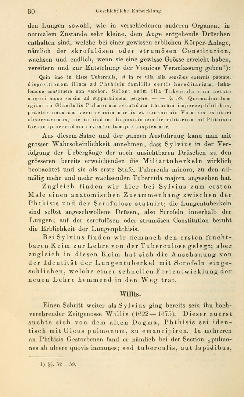den Lungen sowohl, wie in verschiedenen anderen Organen, in normalem Zustande sehr kleine, dem Auge entgehende Drüschen enthalten sind, welche bei einer gewissen erblichen Körper-Anlage, nämlich der skrofulösen oder strumösen Constitution, wachsen und endlich, wenn sie eine gewisse Grösse erreicht haben, vereitern und zur Entstehung der Vomicae Veranlassung geben ^): Quin imo in hisce Tuberculis, si in re ulla alia sensibus externis patente, dispositionem illam ad Phthisin familiis certis hereditariam, letha- lemque conätituere non verebor: Solent enim illa Tubercula cum aetate augeri atque sensim ad suppurationem pergere. — — §. 59. Quemadmodum igitur in Glandulis Pulmonum secundum naturam imperceptibilibus, praeter naturam vero sensim auctis et conspiouis Vomicas excitari observavimus, sie in iisdem dispositionem hereditariam ad Phthisin forsan quaerendam inveniendamque suspicamur. Aus diesem Satze und der ganzen Ausführung kann man mit grosser Wahrscheinlichkeit annehmen, dass Sylvius in der Ver- folgung der Uebergänge der noch unsichtbaren Drüschen zu den grösseren bereits erweichenden die Miliartuberkeln wirklich beobachtet und sie als erste Stufe, Tubercula minora, zu den all- mälig mehr und mehr wachsenden Tubercula majora angesehen hat. Zugleich finden wir hier bei Sylvius zum ersten Male einen anatomischen Zusammenhang zwischen der Phthisis und der Scrofulose statuirt; die Lungentuberkeln sind selbst angeschwollene Drüsen, also Scrofeln innerhalb der Lungen; auf der scrofulösen oder strumösen Constitution beruht die Erblichkeit der Lungenphthisis. Bei Sylvius finden wir demnach den ersten frucht- baren Keim zurLehrevon der Tuberculose gelegt; aber zugleich in diesen Keim hat sich die Anschauung von der Identität der Lungentuberkel mit Scrofeln einge- schlichen, welche einer schnellen Fortentwicklung der neuen Lehre hemmend in den Weg trat, Willis. Einen Schritt weiter als Sylvius ging bereits sein ihn hoch- verehrender Zeitgenosse Willis (1622—1675). Dieser zuerst suchte sich von dem alten Dogma, Phthisis sei iden- tisch mit Ulcus pulmonum, zu emancipiren. In mehreren an Phthisis Gestorbenen fand er nämlich bei der Section „pulmo- nes ab ulcere quovis immutjes; sed tuberculis, aut lapidibus, ]) §§. 52 - 59.