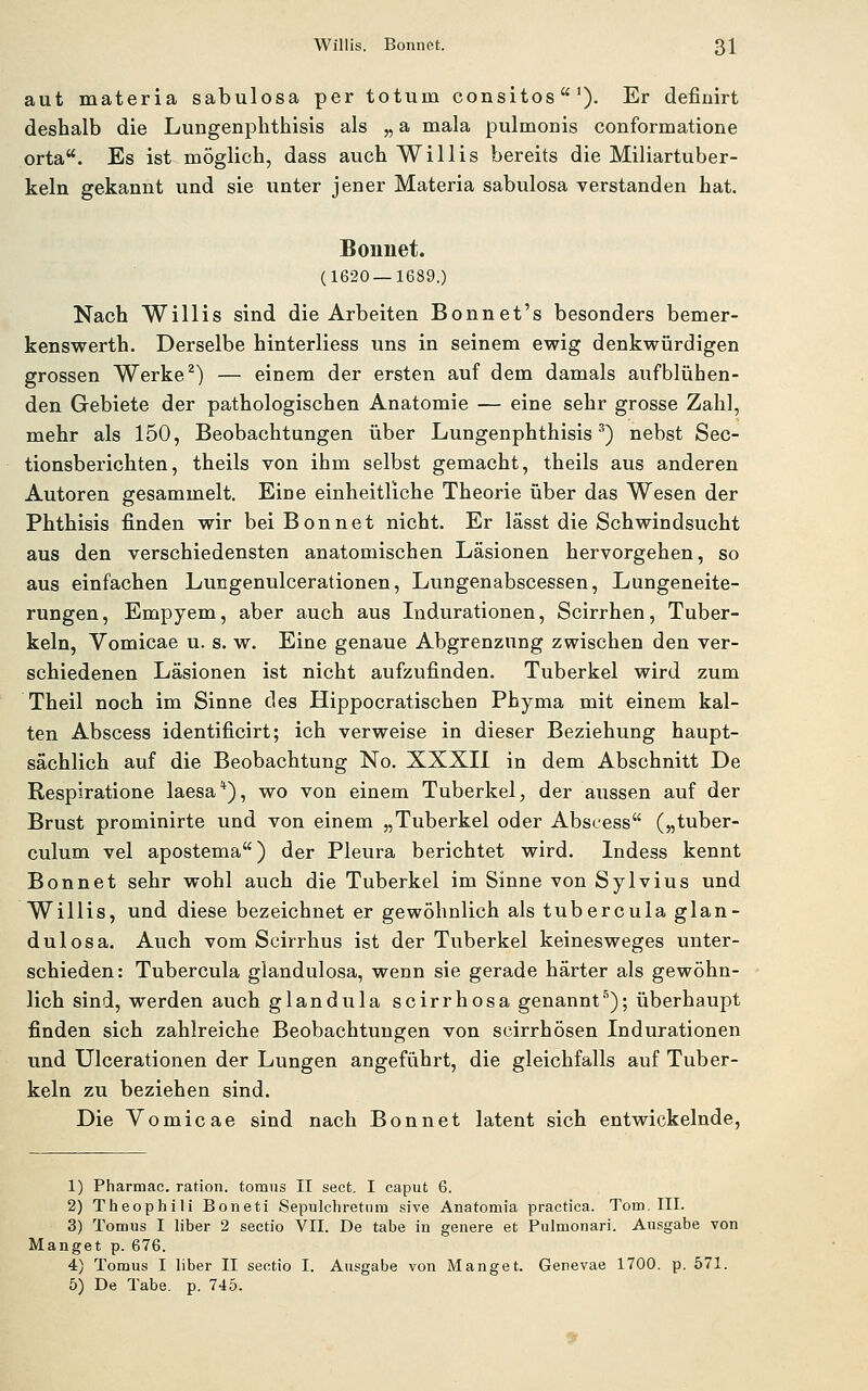 aut materia sabulosa per totum consitos'). Er definirt deshalb die Lungenplithisis als „ a mala pulmonis conformatione orta**. Es ist möglich, dass auch Willis bereits die Miliartuber- keln gekannt und sie unter jener Materia sabulosa verstanden hat. Bonnet. (1620 — 1689.) Nach Willis sind die Arbeiten Bonnet's besonders bemer- kenswerth. Derselbe hinterliess uns in seinem ewig denkwürdigen grossen Werke ^) — einem der ersten auf dem damals aufblühen- den Gebiete der pathologischen Anatomie — eine sehr grosse Zahl, mehr als 150, Beobachtungen über Lungenphthisis') nebst Sec- tionsberichten, theils von ihm selbst gemacht, theils aus anderen Autoren gesammelt. Eine einheitliche Theorie über das Wesen der Phthisis finden wir beiBonnet nicht. Er lässt die Schwindsucht aus den verschiedensten anatomischen Läsionen hervorgehen, so aus einfachen Lungenulcerationen, Lungenabscessen, Lungeneite- rungen , Empyem, aber auch aus Indurationen, Scirrhen, Tuber- keln, Vomicae u. s. w. Eine genaue Abgrenzung zwischen den ver- schiedenen Läsionen ist nicht aufzufinden. Tuberkel wird zum Theil noch im Sinne des Hippocratischen Phyma mit einem kal- ten Abscess identificirt; ich verweise in dieser Beziehung haupt- sächlich auf die Beobachtung No. XXXIl in dem Abschnitt De Respiratione laesa*), wo von einem Tuberkel, der aussen auf der Brust prominirte und von einem „Tuberkel oder Abscess („tuber- culum vel apostema) der Pleura berichtet wird. Indess kennt Bonnet sehr wohl auch die Tuberkel im Sinne von Sylvius und Willis, und diese bezeichnet er gewöhnlich als tubercuia glan- dulosa. Auch vom Scirrhus ist der Tuberkel keinesweges unter- schieden: Tubercuia glandulosa, wenn sie gerade härter als gewöhn- lich sind, werden auch glandula scirrhosa genannt'^); überhaupt finden sich zahlreiche Beobachtungen von scirrhösen Indurationen und Ulcerationen der Lungen angeführt, die gleichfalls auf Tuber- keln zu beziehen sind. Die Vomicae sind nach Bonnet latent sich entwickelnde, 1) Pharmac. ration. tomus II sect. I caput 6. 2) Theophili Boneti Sepulchretiim sive Anatomia practica. Tom. III. 3) Tomus I liber 2 Sectio VII. De tabe in genere et Pulmonari. Ausgabe von Hanget p. 676. 4) Tomus I liber II Sectio I. Ausgabe von Manget. Genevae 1700. p. 571. 5) De Tabe. p. 745.