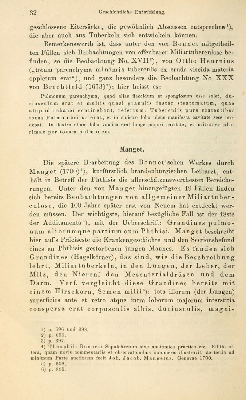 geschlossene Eitersäcke, die gewöhnlich Abscessen entspreche»*), die aber auch aus Tuberkeln sich entwickeln können. Bemerkenswerth ist, dass unter den von Bonnet mitgetheil- ten Fällen sich Beobachtungen von offenbarer Miliartuberculose be- finden, so die Beobachtung No. XVII^), von Ottho Heurnius („totum parenchyma minimis tuberculis ex cruda viscida materia oppletum erat), und ganz besonders die Beobachtung No. XXX von Brechtfeld (1673)^); hier heisst es: Pulmonum parenchyma, qupd alias flaccidum et spongiosum esse solet, du- riusculum erat et multis quasi granulis instar steatomatum, quae aliquid sebacei continebant, refertum: Tuberculis pure scatentibus totus Pulmo obsitus erat, et in sinistro lobo ulcus manifesta cavitate sese pro- debat. In dextro etiam lobo vomica erat longe majori cavitate, et minores plu- rimae per totum pulmonem. Manget. Die spätere Bearbeitung des Bonn et'sehen Werkes durch Hanget (1700)*), kurfürstlich brandenburgischen Leibarzt, ent- hält in Betreff der Phthisis die allerschätzenswerthesten Bereiche- rungen. Unter den von Hanget hinzugefügten 49 Fällen finden sich bereits Beobachtungen von allgemeiner Hiliartuber- culose, die 100 Jahre später erst von Neuem hat entdeckt wer- den müssen. Der wichtigste, hierauf bezügliche Fall ist der 48ste der Additamenta°), mit der üeberschrift: Grandines pulmo- num aliorumque partium cum Phthisi. Hanget beschreibt hier auf's Präciseste die Krankengeschichte und den Sectionsbefund eines an Phthisis gestorbenen jungen Hannes. Es fanden sich Grandines (Hagelkörner), das sind, wie die Beschreiburtg lehrt, Hiliartuberkeln, in den Lungen, der Leber, der Hilz, den Nieren, den Hesenterialdrüsen und dem Darm. Verf. vergleicht diese Grandines bereits mit einem Hirsekorn, Semen milii): tota illorum (der Lungen) superficies ante et retro atque intra loborum majorum interstitia conspersa erat corpusculis albis, duriusculis, magni- 1) p. G96 und 698. 2) p. ^90. 3) p. 697. 4) Theophili Bonneti Sepulchretum sive anatomica practica etc. Editio al- tera, quam novis commentariis et observationibus innumeris illustravit, ac tertia ad minimum Parte auctiorem fecit Joh. Jacob. Mangetus. Genevae 1700, 5) p. 808. 6) p. 809.