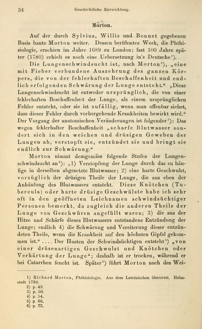 Morton. Auf der durch Sylvius, Willis und Bonnet gegebenen Basis baute Morton weiter. Dessen berühmtes Werk, die Phthi- siologie, erschien im Jahre 1689 zu London; fast 100 Jahre spä- ter (1780) erhielt es noch eine Uebersetzung in's Deutsche^). Die Lungenschwindsucht ist, nach Morton^), „eine mit Fieber verbundene Auszehrung des ganzen Kör- pers, die von der fehlerhaften Beschaffenheit und end- lich erfolgenden Schwärung der Lunge entsteht. „Diese Lungenschwindsucht ist entweder ursprünglich, die von einer fehlerhaften Beschaffenheit der Lunge, als einem ursprünglichen Fehler entsteht, oder sie ist zufällig, wenn man offenbar siehet, dass dieser Fehler durch vorhergehende Krankheiten bewirkt wird. Der Vorgang der anatomischen Veränderungen ist folgender^): Das wegen fehlerhafter Beschaffenheit „scharfe Blutwasser son- dert sich in den weichen und drüsigen Geweben der Lungen ab, verstopft sie, entzündet sie und bringt sie endlich zur Schwärung. Morton nimmt demgemäss folgende Stufen der Lungen- schwindsucht an*): „1) Verstopfung der Lunge durch das zu häu- fige in derselben abgesetzte Blutwasser; 2) eine harte Geschwulst, vorzüglich der drüsigen Theile der Lunge, die aus eben der Anhäufung des Blutwassers entsteht. Diese Knötchen (Tu- bercula) oder harte drüsige Geschwülste habe ich sehr oft in den geöffneten Leichnamen schwindsüchtiger Personen bemerkt, da zugleich die anderen Theile der Lunge von Geschwüren angefüllt waren; 3) die aus der Hitze und Schärfe dieses Blutwassers entstandene Entzündung der Lunge; endlich 4) die Schwärung und Vereiterung dieser entzün- deten Theile, wenn die Krankheit auf den höchsten Gipfel gekom- men ist. .... Der Husten der Schwindsüchtigen entsteht^) „von einer drüsenartigen Geschwulst und Knötchen oder Verhärtung der Lunge; deshalb ist er trocken, während er bei Catarrhen feucht ist. Später'') führt Morton noch des Wei- 1) Richard Morton, Phthisiologie. Aus dem Lateinischen übersetzt. Helm- stedt 1780. 2) p. 49. 3) p. 50. 4) p. 54. 5) p. 66.