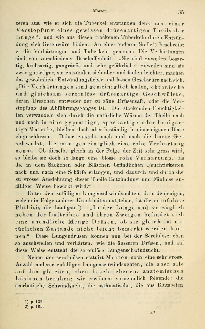 teren aus, wie er sich die Tuberkel entstanden denkt aus „einer Verstopfung eines gewissen driisen artigen Theils der Lunge, und wie aus diesen trockenen Tuberkeln durch Entzün- dung sich Geschwüre bilden. An einer anderen Stelle^) beschreibt er die Verhärtungen und Tuberkeln genauer: Die Verhärtungen sind von verschiedener Beschaffenheit. „Sie sind zuweilen bösar- tig, krebsartig, gangränös und sehr gefährlich: zuweilen sind sie zwar gutartiger, sie entzünden sich aber und faulen leichter, machen das gewöhnliche Entzündungsfieber und lassen Geschwüre nach sich. „Die Verhärtungen sind gemeiniglich kalte, chronische und gleichsam scrofulöse drüsenartige Geschwülste, deren Ursachen entweder der zu zähe Drüsensaft, oder die Ver- stopfung des Abführungsganges ist. Die stockenden Feuchtigkei- ten verwandeln sich durch die natürliche Wärme der Theile nach und nach in eine gypsartige, speckartige oder honigar- tige Materie, bleiben doch aber beständig in einer eigenen Blase eingeschlossen. Daher entsteht nach und nach die harte Ge- schwulst, die man gemeiniglich eine rohe Verhärtung nennt. Ob dieselbe gleich in der Folge der Zeit sehr gross wird, so bleibt sie doch so lange eine blosse rohe Verhärtung, bis die in dem Säckchen oder Bläschen befindlichen Feuchtigkeiten nach und nach eine Schärfe erlangen, und dadurch und durch die zu grosse Ausdehnung dieser Theile Entzündung und Fäulniss zu- fälliger Weise bewirkt wird. Unter den zufälligen Lungenschwindsüchten, d. h. denjenigen, welche in Folge anderer Krankheiten entstehen, ist die scrofulöse Phthisis die häufigste^). „In der Lunge und vorzüglich neben der Luftröhre und ihren Zweigen befindet sich eine unendliche Menge Drüsen, ob sie gleich im na- türlichen Zustande nicht leicht bemerkt werden kön- nen. Diese Lungendrüsen können nun bei der Scrofulöse eben so anschwellen und verhärten, wie die äusseren Drüsen, und auf diese Weise entsteht die scrofulöse Lungenschwindsucht. Neben der scrofulösen statuirt Morton noch eine sehr grosse Anzahl anderer zufälliger Lungenschwindsüchten, die aber alle auf den gleichen, oben beschriebenen, anatomischen Läsionen beruhen; wir erwähnen vornehmlich folgende: die scorbutische Schwindsucht, die asthmatische, die aus Blutspeien 1) p. 132. 2) p. 165.