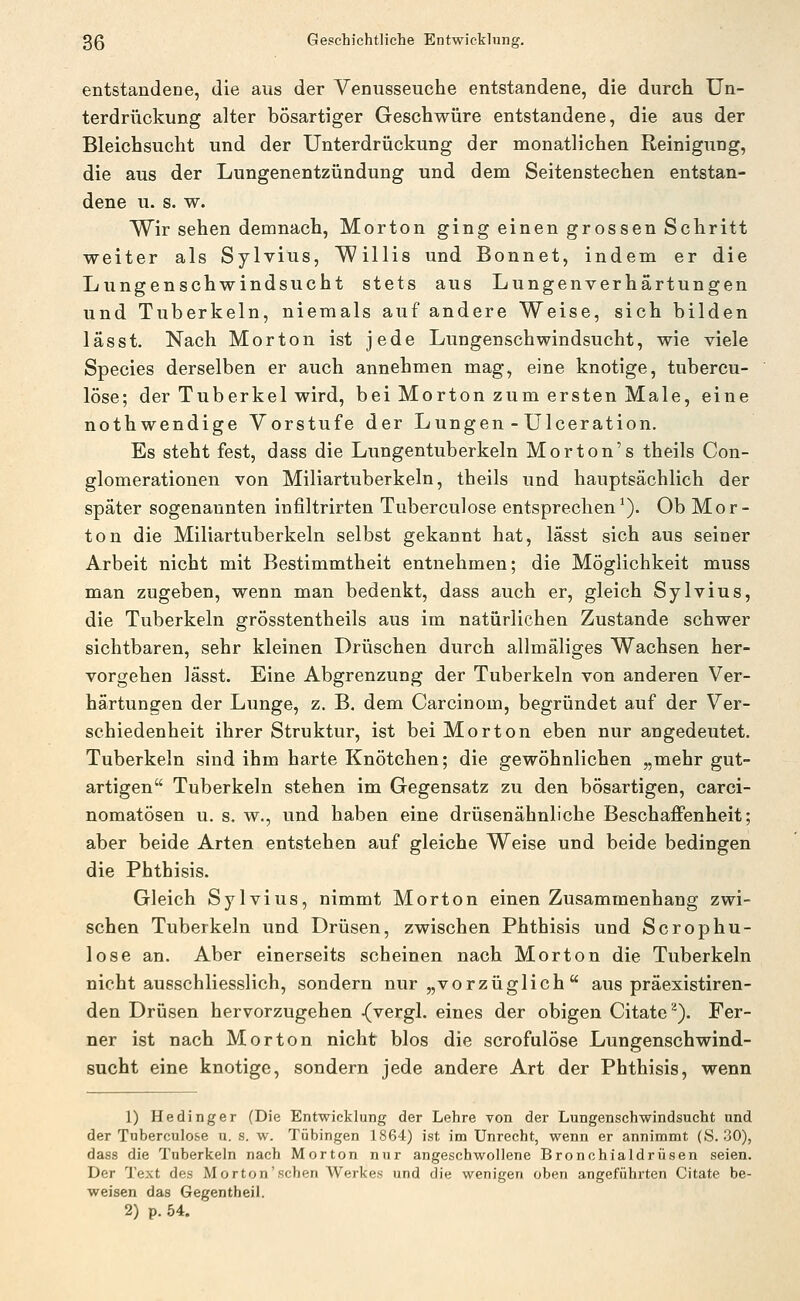 entstandene, die aus der Venusseuche entstandene, die durch Un- terdrückung alter bösartiger Geschwüre entstandene, die aus der Bleichsucht und der Unterdrückung der monatlichen Reinigung, die aus der Lungenentzündung und dem Seitenstechen entstan- dene u. s. w. Wir sehen demnach, Morton ging einen grossen Schritt weiter als Sylvius, Willis und Bonnet, indem er die Lungenschwindsucht stets aus Lungenverhärtungen und Tuberkeln, niemals auf andere Weise, sich bilden las st. Nach Morton ist jede Lungenschwindsucht, wie viele Species derselben er auch annehmen mag, eine knotige, tubercu- löse; der Tuberkel wird, bei Morton zum ersten Male, eine nothwendige Vorstufe der Lungen - Ulceration. Es steht fest, dass die Lungentuberkeln Morton's theils Con- glomerationen von Miliartuberkeln, theils und hauptsächlich der später sogenannten infiltrirten Tuberculose entsprechen^). Ob Mor- ton die Miliartuberkeln selbst gekannt hat, lässt sich aus seiner Arbeit nicht mit Bestimmtheit entnehmen; die Möglichkeit muss man zugeben, wenn man bedenkt, dass auch er, gleich Sylvius, die Tuberkeln grösstentheils aus im natürlichen Zustande schwer sichtbaren, sehr kleinen Drüschen durch allmäliges Wachsen her- vorgehen lässt. Eine Abgrenzung der Tuberkeln von anderen Ver- härtungen der Lunge, z. B. dem Carcinom, begründet auf der Ver- schiedenheit ihrer Struktur, ist bei Morton eben nur angedeutet. Tuberkeln sind ihm harte Knötchen; die gewöhnlichen „mehr gut- artigen Tuberkeln stehen im Gegensatz zu den bösartigen, carci- nomatösen u. s. w., und haben eine drüsenähnliche Beschaffenheit; aber beide Arten entstehen auf gleiche Weise und beide bedingen die Phthisis. Gleich Sylvius, nimmt Morton einen Zusammenhang zwi- schen Tuberkeln und Drüsen, zwischen Phthisis und Scrophu- lose an. Aber einerseits scheinen nach Morton die Tuberkeln nicht ausschliesslich, sondern nur „vorzüglich  aus präexistiren- den Drüsen hervorzugehen ^vergl. eines der obigen Citate^). Fer- ner ist nach Morton nicht blos die scrofulöse Lungenschwind- sucht eine knotige, sondern jede andere Art der Phthisis, wenn 1) Hedinger (Die Entwicklung der Lehre von der Lungenschwindsucht und der Tuberculose n. s. w. Tübingen 1864) ist im Unrecht, wenn er annimmt (S. 30), dass die Tuberkeln nach Morton nur angeschwollene Bronchialdrüsen seien. Der Text des Morton'sehen Werkes und die wenigen oben angeführten Citate be- weisen das Gegentheil.