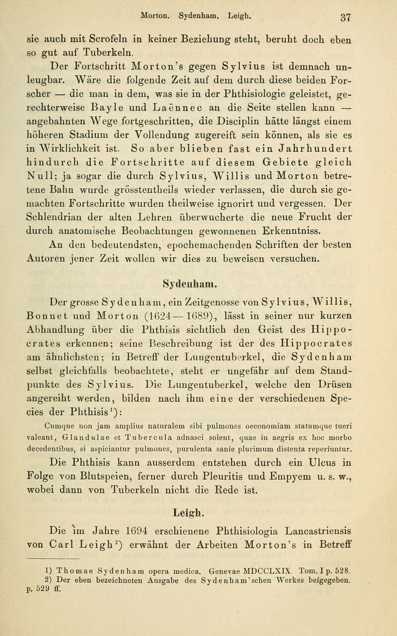 sie auch mit Scrofeln in keiner Beziehung steht, beruht doch eben so gut auf Tuberkeln. Der Fortschritt Morton's gegen Sylvius ist demnach un- leugbar. Wäre die folgende Zeit auf dem durch diese beiden For- scher — die man in dem, was sie in der Phthisiologie geleistet, ge- rechterweise Bayle und Laennec an die Seite stellen kann — angebahnten Wege fortgeschritten, die Disciplin hätte längst einem höheren Stadium der Vollendung zugereift sein können, als sie es in Wirklichkeit ist. So aber blieben fast ein Jahrhundert hindurch die Fortschritte auf diesem Gebiete gleich Null; ja sogar die durch Sylvius, Willis und Morton betre- tene Bahn wurde grösstentheils wieder verlassen, die durch sie ge- machten Fortschritte wurden theilweise ignorirt und vergessen. Der Schlendrian der alten Lehren überwucherte die neue Frucht der durch anatomische Beobachtungen gewonnenen Erkenntniss. An den bedeutendsten, epochemachenden Schriften der besten Autoren jener Zeit wollen wir dies zu beweisen versuchen. Sydenham. Der grosse Sydenham, ein Zeitgenosse von Sylvius, Willis, Bonnet und Morton (1624—1689), lässt in seiner nur kurzen Abhandlung über die Phthisis sichtlich den Geist des Hippo- crates erkennen; seine Beschreibung ist der des Hippocrates am ähnlichsten; in Betreff der Lungentuberkel, die Sydenham selbst gleichfalls beobachtete, steht er ungefähr auf dem Stand- punkte des Sylvius. Die Lungentuberkel, welche den Drüsen angereiht werden, bilden nach ihm eine der verschiedenen Spe- cies der Phthisis^): Cumque non jam amplius naturalem sibi pulmones oeconomiam statumque tueri valeant, Glandulae et Tubercula adnasci solent, quae in aegris ex hoc morbo decedentibus, si aspiciantur pulmones, purulenta sanie plurimum distenta reperiuntur. Die Phthisis kann ausserdem entstehen durch ein Ulcus in Folge von Blutspeien, ferner durch Pleuritis und Empyem u. s. w., wobei dann von Tuberkeln nicht die Rede ist. Leigh, Die im Jahre 1694 erschienene Phthisiologia Lancastriensis von Carl Leigh^) erwähnt der Arbeiten Morton's in Betreff 1) Thomae Sydenham opera medica. Genevae MDCCLXIX. Tom.Ip. 528. 2) Der eben bezeichneten Ausgabe des Sydenham'sehen Werkes beigegeben, p. 529 ff.