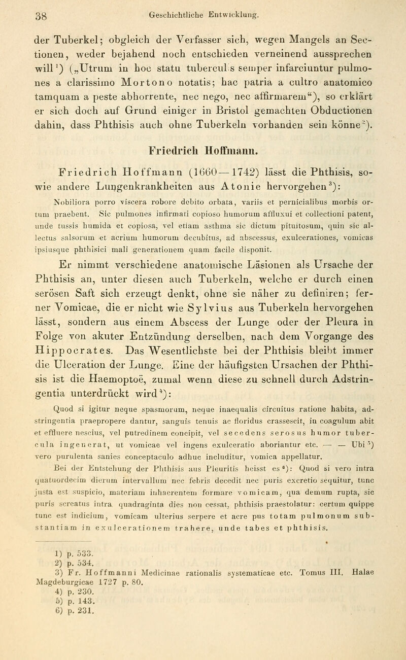 der Tuberkel; obgleich der Verfasser sich, wegen Mangels an Seo- tionen, weder bejahend noch entschieden verneinend aussprechen will') („Utruni in hoc statu tubercuLs semper infarciuntur pulmo- nes a clarissiino Mortono notatis; hac patria a cultro anatomico tamquam a peste abhorrente, nee nego, nee affirmarem), so erklärt er sich doch auf Grund einiger in Bristol gemachten Obductionen dahin, dass Phthisis auch ohne Tuberkeln vorhanden sein könne). Friedrich Hoflfmann. Friedrich Hoffmann (1660—1742) lässt die Phthisis, so- wie andere Lungenkrankheiten aus Atonie hervorgehen^): Nobiliora porro viscera robore dcbito orbata, variis et pernicialibus morbis or- tum praebent. Sic pulmones infirmati copioso humorum affluxui et collectioni patent, linde tussis humida et copiosa, vel etiam asthma sie dictum pituitosum, quin sie al- lectus salsorum et acrium humorum decubitus, ad abscessus, exuicerationes, vomicas ipsiusque phthisici mali generatiouem quam facile disponit. Er nimmt verschiedene anatomische Läsionen als Ursache der Phthisis an, unter diesen auch Tuberkeln, welche er durch einen serösen Saft sich erzeugt denkt, ohne sie näher zu definiren; fer- ner Vomicae, die er nicht wie Sylvius aus Tuberkeln hervorgehen lässt, sondern aus einem Abscess der Lunge oder der Pleura in Folge von akuter Entzündung derselben, nach dem Vorgange des Hippocrates. Das V^esentlichste bei der Phthisis bleibt immer die Ulceration der Lunge. Eine der häufigsten Ursachen der Phthi- sis ist die Haemoptoe, zumal wenn diese zu schnell durch Adstrin- gentia unterdrückt wird*): Quod si igitur neque spasmorum, neque inaequalis circuitus ratione habita, ad- stringentia praepropere dantnr, sanguis tenuis ac floridus crassescit, in coagulum abit et effluere nescius, vel putredinem concipit, vel secedens serosus humor tuber- cula ingenerat, ut vomicae vel ingens exulceratio aboriantur etc. — — Ubi') vero purulenta sanies conceptaculo adhuc includitur, vomica appellatur. Bei der Entstehung der Phthisis aus Pleuritis heisst es°): Quod si vero intra qiiatüordecim dierum intervallum nee febris decedit nee puris excretio sequitur, tunc justa est suspicio, matcriam inhaerentem formare vomicam, qua demum rupta, sie puris screatus intra. quadraginta dies non cessat, phthisis praestolatur: certum quippe tunc est indicium, vomicam ulterius serpere et acre pus totam pulmonum sub- stantiam in exulcerationem trahere, unde tabes et phthisis. 1) p. 533. 2) p. 534. 3) Fr. Hoffmanni Medicinae rationalis sysiematicae etc. Tomus III. Halae Magdeburgicae 1727 p. 80. 4) p. 230. ö) p. 143.