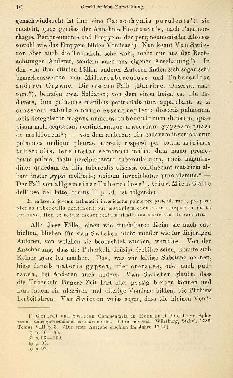 genschwindsucht ist ihm eine Caccochymia purulenta'); sie entsteht, ganz gemäss der Annahme Boerhave's, nach Pneumor- rhagie, Peripneumonie und Empyem; der peripneumonische Abscess sowohl wie das Empyem bilden Vomicae^). Nun kennt Van Swie- ten aber auch die Tuberkeln sehr wohl, nicht nur aus den Beob- achtungen Anderer, sondern auch aus eigener Anschauung^). In den von ihm citirten Fällen anderer Autoren finden sich sogar sehr bemerkenswerthe von Miliartuberculose und Tuberculose anderer Organe. Die ersteren Fälle (Barrere, Observat. ana- tom.*), betrafen zwei Soldaten; von dem einen heisst es: „In ca- davere, dum pulmones manibus pertractabantur, apparebant, ac si crassiori sabulo omnino essent repleti: dissectis pulmonum lobis detegebatur mägnus numerus tuberculorum durorum, quae pisum mole aequabant continebantque materiam gypseam quasi et molliorem; — von dem anderen: „in cadavere inveniebantur pulmones undique pleurae accreti, respersi per totum minimis tuberculis, fere instar seminum milii: dum manu preme- batur pulmo, tactu percipiebantur tubercula dura, nucis magnitu- dine: quaedam ex illis tuberculis discissa continebant materiem al- bam instar gypsi mollioris; unicum inveniebatur pure plenum. — Der Fall von allgemeiner Tuberculose^), Giov. Mich. Gallo deir uso del latte, tomus II p. 91, ist folgender: In cadaveris juvenis asthmatici inveniebatur pulmo pro parte uleeratus, pro parte planus tuberculis continentibus materiam cretaceam: hepar in parte concava, lien et totum mesenterium similibus scatebaut tuberculis. Alle diese Fälle, einen wie fruchtbaren Keim sie auch ent- hielten, blieben für van Swieten nicht minder wie für diejenigen Autoren, von welchen sie beobachtet wurden, werthlos. Von der Anschauung, dass die Tuberkeln drüsige Gebilde seien, konnte sich Keiner ganz los machen. Das, was wir käsige Substanz nennen, hiess damals materia gypsea, oder cretacea, oder auch pul- tacea, bei Anderen auch anders. Van Swieten glaubt, dass die Tuberkeln längere Zeit hart oder gypsig bleiben können und nur, indem sie ulceriren und eiterige Vomicae bilden, die Phthisis herbeiführen. Van Swieten weiss sogar, dass die kleinen Vomi- 1) Gerardi van Swieten Commentaria in Hermanni Boerhave Apho- rismos de cognoscendis et curandis morbis. Editio novissia, Würzburg, Stabe), 1789 Tomus VIII p. 3. (Die erste Ausgabe erschien im Jahre 1742.) 2) p. 86 — 88. 3) p. 96 —102. 4) p. 98.