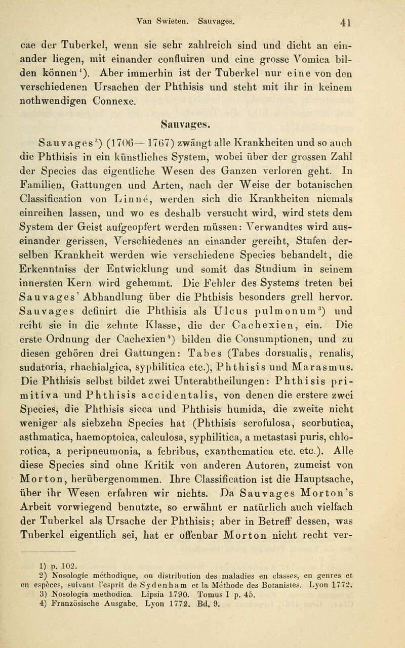 cae der Tuberkel, wenn sie sehr zahlreich sind und dicht an ein- ander liegen, mit einander confluiren und eine grosse Vomica bil- den können^). Aber immerhin ist der Tuberkel nur eine von den verschiedenen Ursachen der Phthisis und steht mit ihr in keinem nothwendigen Connexe, Saiivages. Sauvages^) (1706—1767) zwängt alle Krankheiten und so auch die Phthisis in ein künstliches System, wobei über der grossen Zahl der Species das eigentliche Wesen des Ganzen verloren geht. In Familien, Gattungen und Arten, nach der Weise der botanischen Classification von Linne, werden sich die Krankheiten niemals einreihen lassen, und wo es deshalb versucht wird, wird stets dem System der Geist aufgeopfert werden müssen: Verwandtes wird aus- einander gerissen, Yerschiedenes an einander gereiht, Stufen der- selben Krankheit werden wie verschiedene Species behandelt, die Erkenntniss der Entwicklung und somit das Studium in seinem innersten Kern wird gehemmt. Die Fehler des Systems treten bei Sauvages'Abhandlung über die Phthisis besonders grell hervor. Sau vages definirt die Phthisis als Ulcus pulmonum'') und reiht sie in die zehnte Klasse, die der Cachexien, ein. Die erste Ordnung der Cachexien*) bilden die Consumptionen, und zu diesen gehören drei Gattungen: Tabes (Tabes dorsualis, renalis, sudatoria, rhachialgica, syphilitica etc.), Phthisis und Marasmus. Die Phthisis selbst bildet zwei Unterabtheilungen: Phthisis pri- mitiva und Phthisis accidentalis, von denen die erstere zwei Species, die Phthisis sicca und Phthisis humida, die zweite nicht weniger als siebzehn Species hat (Phthisis scrofulosa, scorbutica, asthmatica, haemoptoica, calculosa, syphilitica, a metastasi puris, chlo- rotica, a peripneumonia, a febribus, exanthematica etc. etc.). Alle diese Species sind ohne Kritik von anderen Autoren, zumeist von Morton, herübergenommen. Ihre Classification ist die Hauptsache, über ihr Wesen erfahren wir nichts. Da Sauvages Morton's Arbeit vorwiegend benatzte, so erwähnt er natürlich auch vielfach der Tuberkel als Ursache der Phthisis; aber in BetreflP dessen, was Tuberkel eigentlich sei, hat er ofienbar Morton nicht recht ver- 1) p. 102. 2) Nosologie methodique, ou distribution des maladies en classes, en genres et en especes, suivant l'esprit de Sydenham et la Methode des Botanistes. Lyon 1772. 3) Nosologia methodica. Lipsia 1790. Tomus I p. 45. 4) Französische Ausgabe. Lyon 1772, Bd. 9,