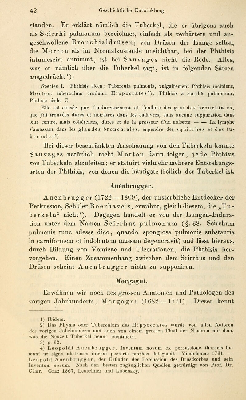 standen. Er erklärt nämlich die Tuberkel, die er übrigens auch als Scirrhi pulmonum bezeichnet, einfach als verhärtete und an- geschwollene Bronchialdrüsen; von Drüsen der Lunge selbst, die Morton als im Normalzustande unsichtbar, bei der Phthisis intumescirt annimmt, ist bei Sauvages nicht die Rede. Alles, was er nämlich über die Tuberkel sagt, ist in folgenden Sätzen ausgedrückt*): Species I. Phthisis sicca; Tubercula pulmonis, vulgairement Phthisis incipiens, Morton; tuberculum crudum, Hippocrates-); Phthisis a scirrhis pulmonum; Phthise seche C. Elle est causee par l'endurcissement et l'enflure des glandes bronchiales, que j'ai trouvees dures et noirätres dans les cadavres, sans aucune suppuration dans leur centre, mais coherentes, dures et de la grosseur d'un noisette. La lymphe s'amassant dans les glandes bronchiales, engendre des squirrhes et des tu- bercules ) Bei dieser beschränkten Anschauung von den Tuberkeln konnte Sauvages natürlich nicht Morton darin folgen, jede Phthisis von Tuberkeln abzuleiten; er statuirt vielmehr mehrere Entstehungs- arten der Phthisis, von denen die häufigste freilich der Tuberkel ist. Auenbriigger. Auenbrugger (1722—1809), der unsterbliche Entdecker der Perkussion, Schüler Boerhave's, erwähnt, gleich diesem, die „Tu- berkeln nicht*). Dagegen handelt er von der Lungen-Indura- tion unter dem Namen Scirrhus pulmonum (§. 38. Scirrhum pulmonis tunc adesse dico, quando spongiosa pulmonis substantia in carniformem et indolentem massam degeneravit) und lässt hieraus, durch Bildung von Vomicae und Ulcerationen, die Phthisis her- vorgehen. Einen Zusammenhang zwischen dem Scirrhus und den Drüsen scheint Auenbrugger nicht zu supponiren. Morgagni. Erwähnen wir noch des grossen Anatomen und Pathologen des vorigen Jahrhunderts, Morgagni (1682 —1771). Dieser kennt 1) Ibidem. 2) Das Phyma oder Tuberculum des Hippocrates wurde von allen Autoren des vorigen Jahrhunderts und auch von einem grossen Theil der Neueren mit dem, was die Neuzeit Tuberkel nennt, identificirt, 3) p. 62. 4) Leopoldi Auenbrugger, Inventum novum ex percussione thoracis hu- mani ut signo abstrnsos interni pectoris raorbos detegendi. Vindobonae 1761. — Leopold Auenbrugger, der Erfinder der Percussion des Brustkorbes und sein Inventum novum. Nach den besten zugänglichen Quellen gewürdigt von Prof. Dr. Clar. Graz 1867, Leuschner und Lubensky.