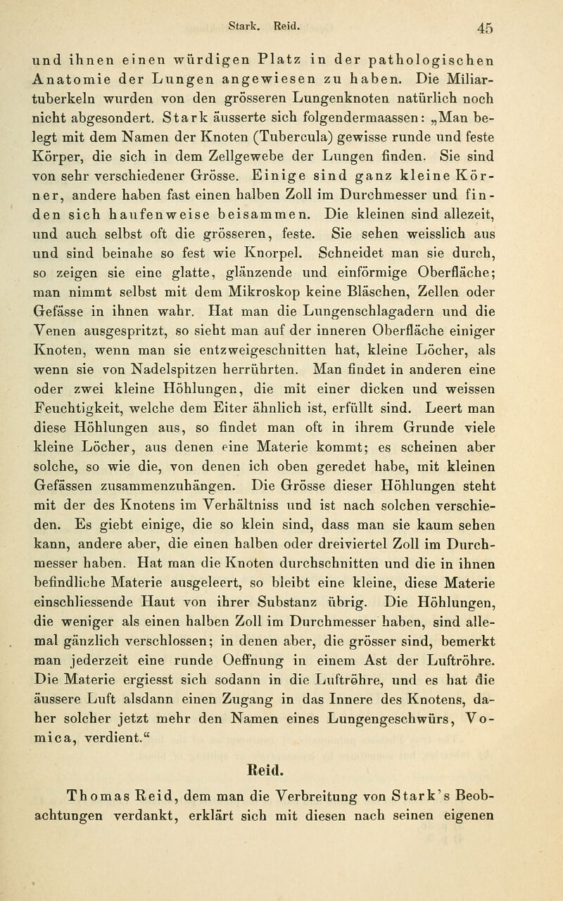 und ihnen einen würdigen Platz in der pathologischen Anatomie der Lungen angewiesen zu haben. Die Miliar- tuberkeln wurden von den grösseren Lungenknoten natürlich noch nicht abgesondert. Stark äusserte sich folgendermaassen: „Man be- legt mit dem Namen der Knoten (Tubercula) gewisse runde und feste Körper, die sich in dem Zellgewebe der Lungen finden. Sie sind von sehr verschiedener Grösse. Einige sind ganz kleine Kör- ner, andere haben fast einen halben Zoll im Durchmesser und fin- den sich haufenweise beisammen. Die kleinen sind allezeit, und auch selbst oft die grösseren, feste. Sie sehen weisslich aus und sind beinahe so fest wie Knorpel. Schneidet man sie durch, so zeigen sie eine glatte, glänzende und einförmige Oberfläche; man nimmt selbst mit dem Mikroskop keine Bläschen, Zellen oder Gefässe in ihnen wahr. Hat man die Lungenschlagadern und die Venen ausgespritzt, so sieht man auf der inneren Oberfläche einiger Knoten, wenn man sie entzweigeschnitten hat, kleine Löcher, als wenn sie von Nadelspitzen herrührten. Man findet in anderen eine oder zwei kleine Höhlungen, die mit einer dicken und weissen Feuchtigkeit, welche dem Eiter ähnlich ist, erfüllt sind. Leert man diese Höhlungen aus, so findet man oft in ihrem Grunde viele kleine Löcher, aus denen eine Materie kommt; es scheinen aber solche, so wie die, von denen ich oben geredet habe, mit kleinen Gefässen zusammenzuhängen. Die Grösse dieser Höhlungen steht mit der des Knotens im Verhältniss und ist nach solchen verschie- den. Es giebt einige, die so klein sind, dass man sie kaum sehen kann, andere aber, die einen halben oder dreiviertel Zoll im Durch- messer haben. Hat man die Knoten durchschnitten und die in ihnen befindliche Materie ausgeleert, so bleibt eine kleine, diese Materie einschliessende Haut von ihrer Substanz iibrig. Die Höhlungen, die weniger als einen halben Zoll im Durchmesser haben, sind alle- mal gänzlich verschlossen; in denen aber, die grösser sind, bemerkt man jederzeit eine runde Oefihung in einem Ast der Luftröhre. Die Materie ergiesst sich sodann in die Luftröhre, und es hat die äussere Luft alsdann einen Zugang in das Innere des Knotens, da- her solcher jetzt mehr den Namen eines Lungengeschwürs, Vo- mica, verdient. Reid. Thomas Reid, dem man die Verbreitung von Stark's Beob- achtungen verdankt, erklärt sich mit diesen nach seinen eigenen