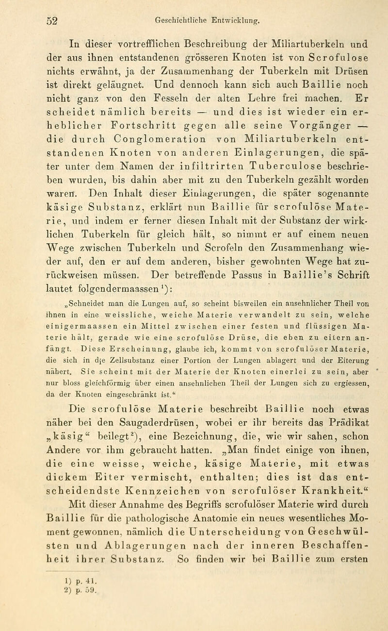 In dieser vortrefflichen Beschreibung der Miliartuberkeln und der aus ihnen entstandenen grösseren Knoten ist von Serofulose nichts erwähnt, ja der Zusammenhang der Tuberkeln mit Drüsen ist direkt geläugnet. Und dennoch kann sich auch Baillie noch nicht ganz von den Fesseln der alten Lehre frei machen. Er scheidet nämlich bereits — und dies ist wieder ein er- heblicher Fortschritt gegen alle seine Vorgänger — die durch Conglomeration von Miliartuberkeln ent- standenen Knoten von anderen Einlagerungen, die spä- ter unter dem Namen der infiltrirten Tuberculose beschrie- ben wurden, bis dahin aber mit zu den Tuberkeln gezählt worden waren. Den Inhalt dieser Einlagerungen, die später sogenannte käsige Substanz, erklärt nun Baillie für scrofulöse Mate- rie, und indem er ferner diesen Inhalt mit der Substanz der wirk- lichen Tuberkeln für gleich hält, so nimmt er auf einem neuen Wege zwischen Tuberkeln und Scrofeln den Zusammenhang wie- der auf, den er auf dem anderen, bisher gewohnten Wege hat zu- rückweisen müssen. Der betreffende Passus in Baillie's Schrift lautet folgendermaassen *): „Schneidet man die Lungen auf, so scheint bisweilen ein ansehnlicher Theil von ihnen in eine weissliche, weiche Materie verwandelt zu sein, welche einigermaassen ein Mittel zwischen einer festen und flüssigen Ma- terie hält, gerade wie eine scrofulöse Drüse, die eben zu eitern an- fängt. Diese Erscheinung, glaube ich, kommt von scrofulöser Materie, die sich in dje Zellsubstanz einer Portion der Lungen ablagert und der Eiterung nähert. Sie scheint mit der Materie der Knoten einerlei zu sein, aber nur bloss gleichförmig über einen ansehnlichen Theil der Lungen sich zu ergiessen, da der Knoten eingeschränkt ist.'' Die scrofulöse Materie beschreibt Baillie noch etwas näher bei den Saugaderdrüsen, wobei er ihr bereits das Prädikat „käsig beilegt^), eine Bezeichnung, die, wie wir sahen, schon Andere vor ihm gebraucht hatten. „Man findet einige von ihnen, die eine weisse, weiche, käsige Materie, mit etwas dickem Eiter vermischt, enthalten; dies ist das ent- scheidendste Kennzeichen von scrofulöser Krankheit. Mit dieser Annahme des Begriffs scrofulöser Materie wird durch Baillie für die pathologische Anatomie ein neues wesentliches Mo- ment gewonnen, nämlich die Unterscheidung von Geschwül- sten und Ablagerungen nach der inneren Beschaffen- heit ihrer Substanz. So finden wir bei Baillie zum ersten 1) p. 41. 2) p. 59.