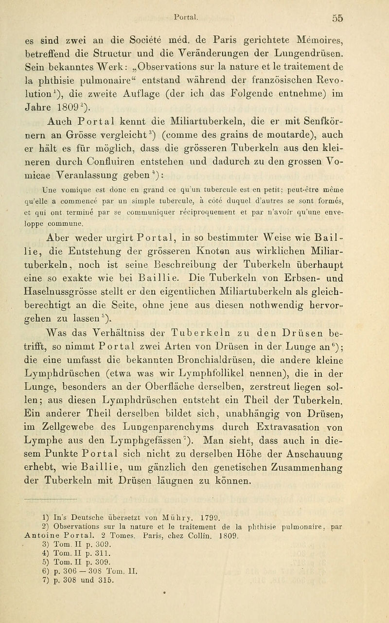 es sind zwei an die Sooiete med. de Paris gerichtete Memoires, betreffend die Structur und die Veränderungen der Lungendrüsen. Sein bekanntes Werk: „Observations sur la nature et le traitement de la phthisie pulmonaire entstand während der französischen Revo- lution^), die zweite Auflage (der ich das Folgende entnehme) im Jahre 18090- Auch Portal kennt die Miliartuberkeln, die er mit Senfkör- nern an Grösse vergleicht ^ (comme des grains de moutarde), auch er hält es für möglich, dass die grösseren Tuberkeln aus den klei- neren durch Confluiren entstehen und dadurch zu den grossen Vo- micae Veranlassung geben *): Une vomique est donc en grand ce qu'un tubercule est en petit; peut-etre meine qu'elle a commence par un simple tubercule, ä cöte duquel d'autres se sont formes, et qui ont termiiie par se communiquer reciproquement et par n'avoir qu'uae enve- loppe commune. Aber weder urgirt Portal, in so bestimmter Weise wie Bail- lie, die Entstehung der grösseren Knoten aus wirklichen Miliar- tuberkeln, noch ist seine Beschreibung der Tuberkeln überhaupt eine so exakte wie bei Baillie. Die Tuberkeln von Erbsen- und Haselnussgrösse stellt er den eigentlichen Miliartuberkeln als gleich- berechtigt an die Seite, ohne jene aus diesen nothwendig hervor- gehen zu lassen'^). Was das Verhältniss der Tuberkeln zu den Drüsen be- trifft, so nimmt Portal zwei Arten von Drüsen in der Lunge an*^); die eine umfasst die bekannten Bronchialdrüseu, die andere kleine Lymphdrüschen (etwa was wir LymphfoUikel nennen), die in der Lunge, besonders an der Oberfläche derselben, zerstreut liegen sol- len; aus diesen Lymphdrüschen entsteht ein Theii der Tuberkeln. Ein anderer Theil derselben bildet sich, unabhängig von Drüsenj im Zellgewebe des Lungenparenchyms durch Extravasation von Lymphe aus den Lymphgefässen''). Man sieht, dass auch in die- sem Punkte Portal sich nicht zu derselben Höhe der Anschauung erhebt, wie Baillie, um gänzlich den genetischen Zusammenhang der Tuberkeln mit Drüsen läugnen zu können. 1) Ins Deutsche übersetzt von Mühry. 1799. 2) Observations sur la nature et le traitement de la phthisie pulmonaire. Antoine Portal. 2 Tomes. Paris, chez Collin. 1809. 3) Tom. II p. 309. 4) Tom. II p. 311. 5) Tom. II p. 309. 6) p. 306 — 308 Tom, II. 7) p. 308 und 315.