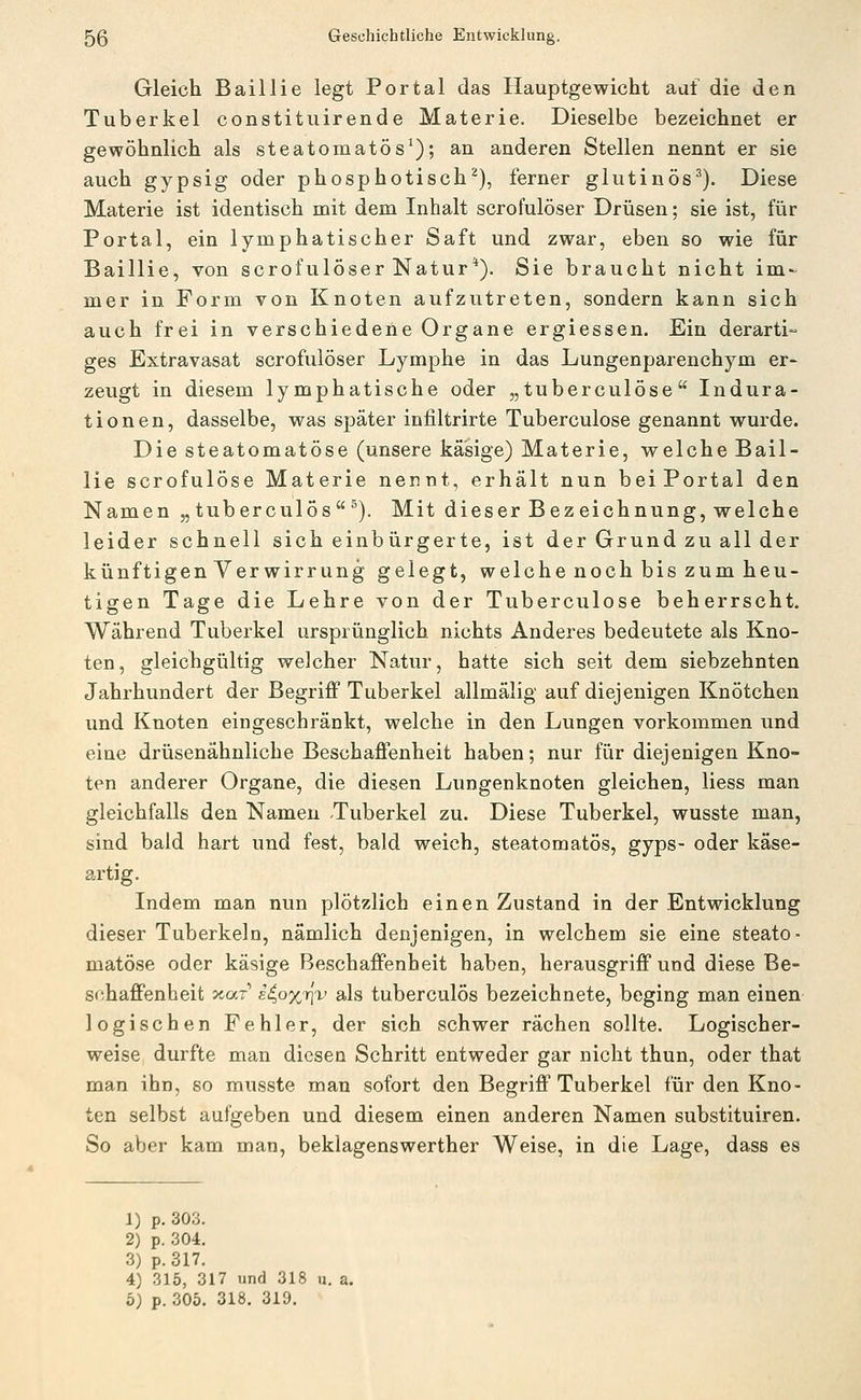 Gleich Baillie legt Portal das Hauptgewicht auf die den Tuberkel constituirende Materie, Dieselbe bezeichnet er gewöhnlich als steatomatös^); an anderen Stellen nennt er sie auch gypsig oder phosphotisch^), ferner glutinös^). Diese Materie ist identisch mit dem Inhalt scrofulöser Drüsen; sie ist, für Portal, ein lymphatischer Saft und zwar, eben so wie für Baillie, von scrofulöser Natur*). Sie braucht nicht im- mer in Form von Knoten aufzutreten, sondern kann sich auch frei in verschiedene Organe ergiessen. Ein derarti- ges Extravasat scrofulöser Lymphe in das Lungenparenchym er- zeugt in diesem lymphatische oder „tuberculöse  Indura- tionen, dasselbe, was später infiltrirte Tuberculöse genannt wurde. Die steatomatöse (unsere käsige) Materie, welche Bail- lie scrofulöse Materie nennt, erhält nun beiPortal den Namen „tuberculös^). Mit dieser Bezeichnung, welche leider schnell sich einbürgerte, ist der Grund zu all der künftigen Verwirrung gelegt, welche noch bis zum heu- tigen Tage die Lehre von der Tuberculöse beherrscht. Während Tuberkel ursprünglich nichts Anderes bedeutete als Kno- ten, gleichgültig welcher Natur, hatte sich seit dem siebzehnten Jahrhundert der Begriff Tuberkel allmälig auf diejenigen Knötchen und Knoten eingeschränkt, welche in den Lungen vorkommen und eine drüsenähnliche Beschaffenheit haben; nur für diejenigen Kno- ten anderer Organe, die diesen Lungenknoten gleichen, liess man gleichfalls den Namen Tuberkel zu. Diese Tuberkel, wusste man, sind bald hart und fest, bald weich, steatomatös, gyps- oder käse- artig. Indem man nun plötzlich einen Zustand in der Entwicklung dieser Tuberkeln, nämlich denjenigen, in welchem sie eine steato- matöse oder käsige Beschaffenheit haben, herausgriff und diese Be- schaffenheit JtücT li^oyJiv als tuberculös bezeichnete, beging man einen logischen Fehler, der sich schwer rächen sollte. Logischer- weise durfte man diesen Schritt entweder gar nicht thun, oder that man ihn, so musste man sofort den Begriff Tuberkel für den Kno- ten selbst aufgeben und diesem einen anderen Namen substituiren. So aber kam man, beklagenswerther Weise, in die Lage, dass es 1) p. 303. 2) p. 304. 3) p. 317. 4) 315, 317 und 318 u. a. 5; p. 305. 318. 319.