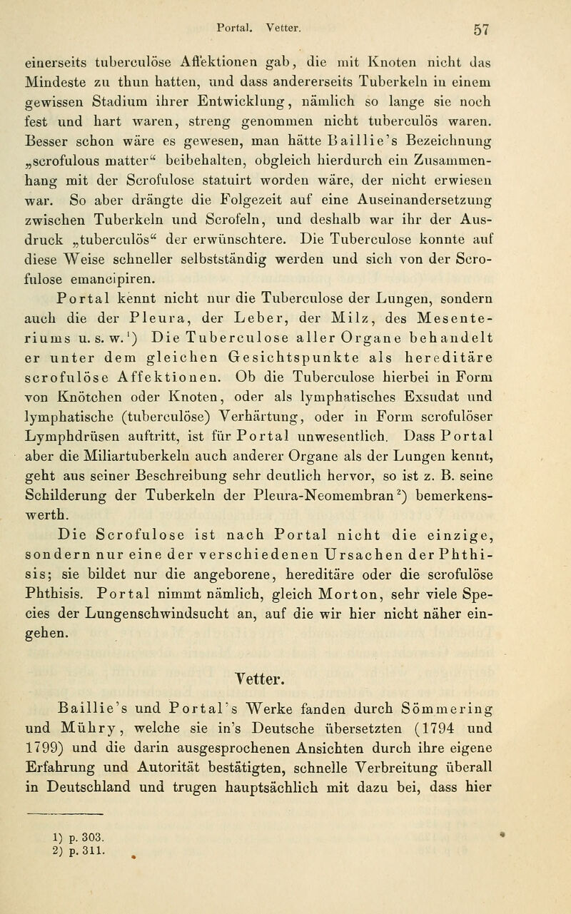 einerseits tuberoulöse Afi'ektionen gab, die mit Knoten nicht das Mindeste zu thun hatten, und dass andererseits Tuberkeln in einem gewissen Stadium ihrer Entwicklung, nämlich so lange sie noch fest und hart waren, streng genommen nicht tuberculös waren. Besser schon wäre es gewesen, man hätte Baillie's Bezeichnung „scrofulous matter beibehalten, obgleich hierdurch ein Zusammen- hang mit der Sorofulose statuirt worden wäre, der nicht erwiesen war. So aber drängte die Folgezeit auf eine Auseinandersetzung zwischen Tuberkeln und Scrofeln, und deshalb war ihr der Aus- druck „tuberculös der erwünschtere. Die Tuberculose konnte auf diese Weise schneller selbstständig werden und sich von der Scro- fulose emanoipiren. Portal kennt nicht nur die Tuberculose der Lungen, sondern auch die der Pleura, der Leber, der Milz, des Mesente- riums U.S.W.') Die Tuberculose aller Organe behandelt er unter dem gleichen Gesichtspunkte als hereditäre scrofulöse Affektionen. Ob die Tuberculose hierbei in Form von Knötchen oder Knoten, oder als lymphatisches Exsudat und lymphatische (tuberculose) Verhärtung, oder in Form scrofulöser Lymphdrüsen auftritt, ist für Portal unwesentlich. Dass Portal aber die Miliartuberkeln auch anderer Organe als der Lungen kennt, geht aus seiner Beschreibung sehr deutlich hervor, so ist z. B. seine Schilderung der Tuberkeln der Pleura-Neomembran ^) bemerkens- werth. Die Scrofulöse ist nach Portal nicht die einzige, sondern nur eine der verschiedenen Ursachen derPhthi- sis; sie bildet nur die angeborene, hereditäre oder die scrofulöse Phthisis. Portal nimmt nämlich, gleich Morton, sehr viele Spe- cies der Lungenschwindsucht an, auf die wir hier nicht näher ein- gehen. Tetter. Baillie's und Portal's Werke fanden durch SÖmmering und Mühry, welche sie in's Deutsche übersetzten (1794 und 1799) und die darin ausgesprochenen Ansichten durch ihre eigene Erfahrung und Autorität bestätigten, schnelle Verbreitung überall in Deutschland und trugen hauptsächlich mit dazu bei, dass hier 1) p. 303. 2) p. 311.