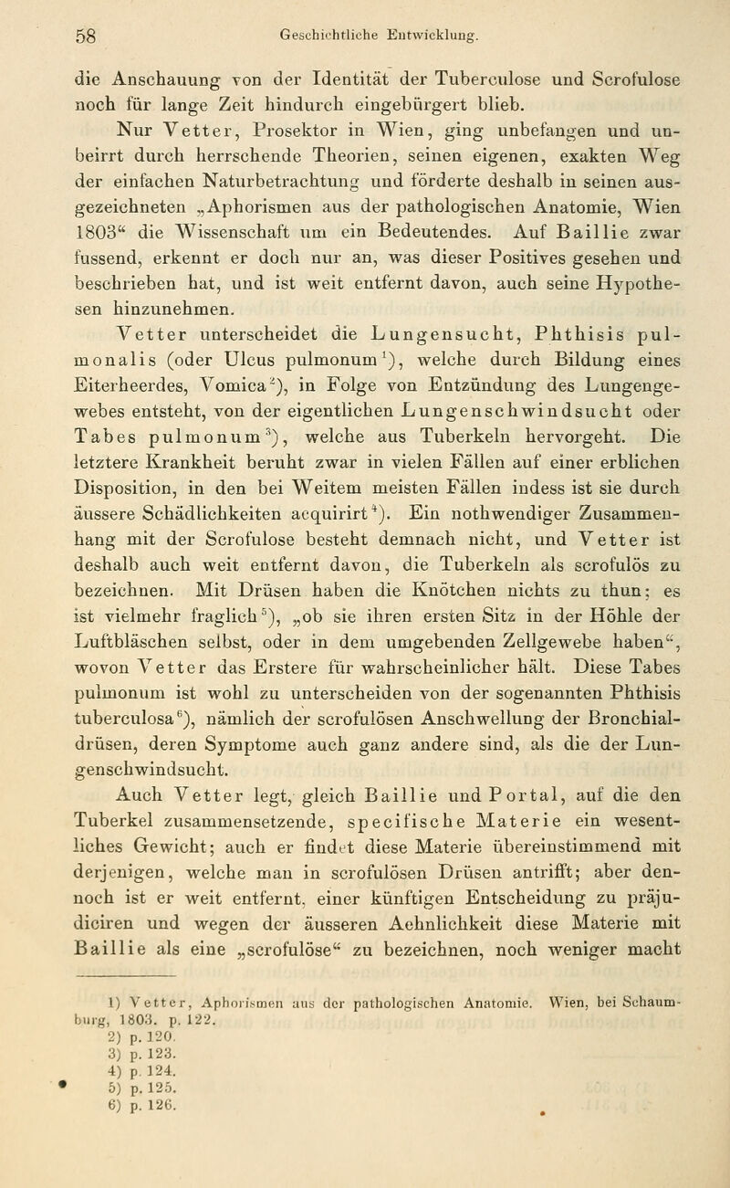 die Anschauung von der Identität der Tuberculose und Scrofulose noch für lange Zeit hindurch eingebürgert blieb. Nur Vetter, Prosektor in Wien, ging unbefangen und un- beirrt durch herrschende Theorien, seinen eigenen, exakten Weg der einfachen Naturbetrachtung und förderte deshalb in seinen aus- gezeichneten „Aphorismen aus der pathologischen Anatomie, Wien 1803 die Wissenschaft um ein Bedeutendes. Auf Baillie zwar fussend, erkennt er doch nur an, was dieser Positives gesehen und beschrieben hat, und ist weit entfernt davon, auch seine Hypothe- sen hinzunehmen. Vetter unterscheidet die Lungensucht, Phthisis pul- monalis (oder Ulcus pulmonum^), welche durch Bildung eines Eiterheerdes, Vomica), in Folge von Entzündung des Lungenge- webes entsteht, von der eigentlichen Lungenschwindsucht oder Tabes pulmonum^), welche aus Tuberkeln hervorgeht. Die letztere Krankheit beruht zwar in vielen Fällen auf einer erblichen Disposition, in den bei Weitem meisten Fällen indess ist sie durch äussere Schädlichkeiten acquirirt*). Ein nothwendiger Zusammen- hang mit der Scrofulose besteht demnach nicht, und Vetter ist deshalb auch weit entfernt davon, die Tuberkeln als scrofulös zu bezeichnen. Mit Drüsen haben die Knötchen nichts zu thun; es ist vielmehr fraglich^), „ob sie ihren ersten Sitz in der Höhle der Luftbläschen selbst, oder in dem umgebenden Zellgewebe haben, wovon Vetter das Erstere für wahrscheinlicher hält. Diese Tabes pulmonum ist wohl zu unterscheiden von der sogenannten Phthisis tuberculosa'^), nämlich der scrofulösen Anschwellung der Bronchial- drüsen, deren Symptome auch ganz andere sind, als die der Lun- genschwindsucht. Auch Vetter legt, gleich Baillie und Portal, auf die den Tuberkel zusammensetzende, specifische Materie ein wesent- liches Gewicht; auch er findet diese Materie übereinstimmend mit derjenigen, welche man in scrofulösen Drüsen antrifft; aber den- noch ist er weit entfernt, einer künftigen Entscheidung zu präju- diciren und wegen der äusseren Aehnlichkeit diese Materie mit Baillie als eine „scrofulose zu bezeichnen, noch weniger macht 1) Vetter, Aphorit^men aus der pathologischen Anatomie. Wien, bei Schaum- buig, 1803. p. 122. 2) p. 120. 3) p. 123. 4) p. 124. 5) p. 125. 6) p. 126.