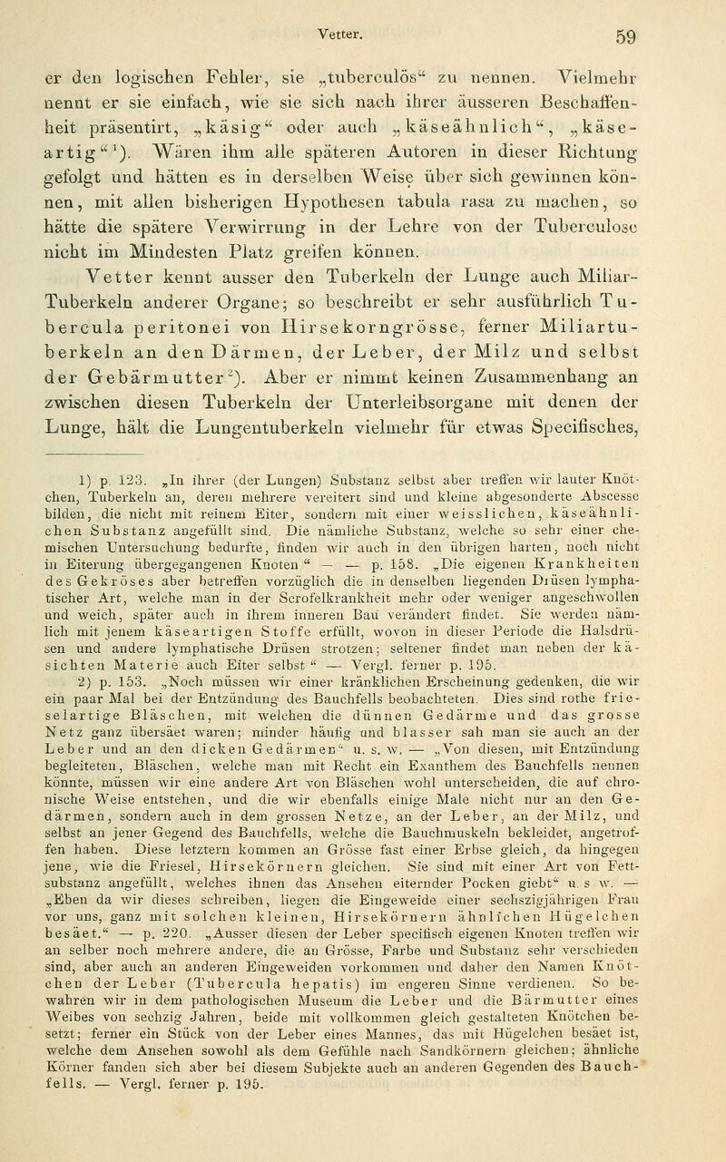er den logischen Fehler, sie „tiiberoulös zu nennen. Vielmehr nennt er sie einfach, wie sie sich nach ihrer äusseren Beschaffen- heit präsentirt, „käsig oder auch „käseähnlich, „käse- artig ^). Wären ihm alle späteren Autoren in dieser Richtung gefolgt und hätten es in derselben Weise über sich gewinnen kön- nen, mit allen bisherigen Hypothesen tabula rasa zu machen, so hätte die spätere Verwirrung in der Lehre von der Tuberculosc nicht im Mindesten Platz greifen können. Vetter kennt ausser den Tuberkeln der Lunge auch Miliar- Tuberkeln anderer Organe; so beschreibt er sehr ausführlich Tu- bercula peritonei von Hirsekorngrösse, ferner Miliartu- berkeln an den Därmen, der Leber, der Milz und selbst der Gebärmutter). Aber er nimmt keinen Zusammenhang an zwischen diesen Tuberkeln der Unterleibsorgane mit denen der Lunge, hält die Lungentuberkeln vielmehr für etwas Specifisches, 1) p, 123. „In ihrer (der Lungen) Substanz selbst aber treffen wir lauter Knöt- chen, Tuberkeln an, deren mehrere vereitert sind und kleine abgesonderte Abscesse bilden, die nicht mit reinem Eiter, sondern mit einer weisslichen, käseähnli- chen Substanz angelüllt sind. Die nämliche Substanz, welche so sehr einer che- mischen Untersuchung bedurfte, finden wir auch in den übrigen harten, noch nicht in Eiterung übergegangenen Knoten — — p. 158. „Die eigenen Krankheiten des Gekröses aber betreffen vorzüglich die in denselben liegenden Djüsen lympha- tischer Art, welche man in der Scrofelkrankheit mehr oder weniger angeschwollen und weich, später auch in ihrem inneren Bau verändert findet. Sie werden näm- lich mit jenem käseartigen Stoffe erfüllt, wovon in dieser Periode die Halsdrü- sen und andere lymphatische Drüsen strotzen; seltener findet man neben der kä- sichten Materie auch Eiter selbst. — Vergl. ferner p. 195. 2) p. 153. „Noch müssen wir einer kränklichen Erscheinung gedenken, die wir ein paar Mal bei der Entzündung des Bauchfells beobachteten. Dies sind rothe frie- selartige Bläschen, mit welchen die dünnen Gedärme und das grosse Netz ganz übersäet waren; minder häufig und blasser sah man sie auch an der Leber und an den dicken Gedärmen u. s. w.— j.Von diesen, mit Entzündung begleiteten, Bläschen, welche man mit Recht ein Exanthem des Bauchfells nennen könnte, müssen wir eine andere Art von Bläschen wohl unterscheiden, die auf chro- nische Weise entstehen, und die wir ebenfalls einige Male nicht nur an den Ge- därmen, sondern auch in dem grossen Netze, an der Leber, an der Milz, und selbst an jener Gegend des Bauchfells, welche die Bauchmuskeln bekleidet, angetrof- fen haben. Diese letztern kommen an Grösse fast einer Erbse gleich, da hingegen jene, wie die Friesel, Hirsekörnern gleichen, Sie sind mit einer Art von Fett- substanz angefüllt, welches ihnen das Ansehen eiternder Pocken giebt' u. s w. — „Eben da wir dieses schreiben, liegen die Eingeweide einer sechszigjährigen Frau vor uns, ganz mit solchen kleinen, Hirsekörnern ähnlichen Hügelchen besäet. — p, 220. „Ausser diesen der Leber specifisch eigenen Knoten treffen wir an selber noch mehrere andere, die an Grösse, Farbe und Substanz sehr verschieden sind, aber auch an anderen Eingeweiden vorkommen und daher den Namen Knöt- chen der Leber (Tubercula hepatis) im engeren Sinne verdienen. So be- wahren wir in dem pathologischen Museum die Leber und die Bärmutter eines Weibes von sechzig Jahren, beide mit vollkommen gleich gestalteten Knötchen be- setzt; ferner ein Stück von der Leber eines Mannes, das mit Hügelchen besäet ist, welche dem Ansehen sowohl als dem Gefühle nach Sandkörnern gleichen; ähnliche Körner fanden sich aber bei diesem Subjekte auch an anderen Gegenden des Bauch- fells, — Vergl. ferner p. 195.