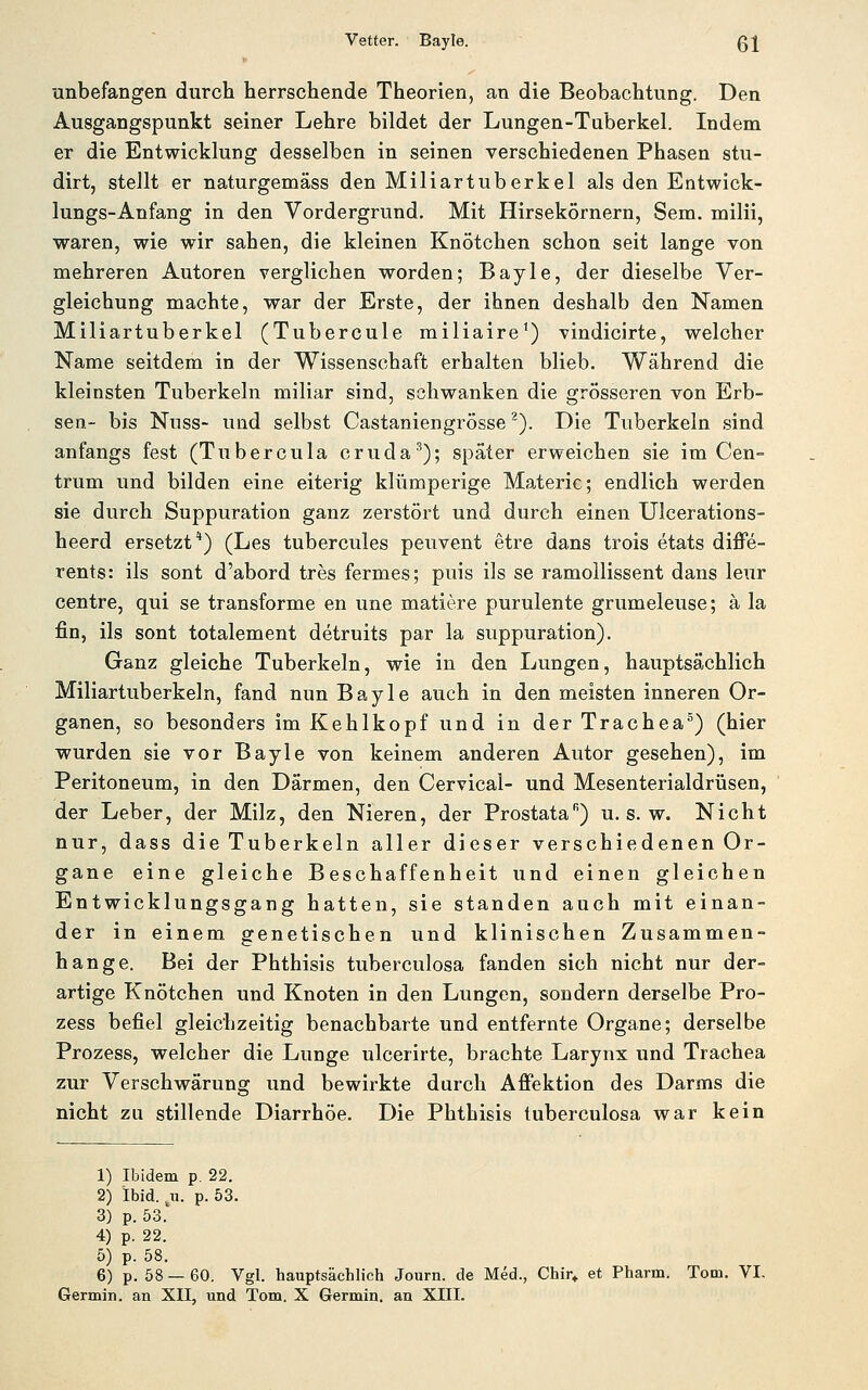 Vetter. Bayle. Q\ unbefangen durch herrschende Theorien, an die Beobachtung. Den Ausgangspunkt seiner Lehre bildet der Lungen-Tuberkel. Indem er die Entwicklung desselben in seinen verschiedenen Phasen stu- dirt, stellt er naturgemäss den Miliartuberkel als den Entwick- lungs-Anfang in den Vordergrund. Mit Hirsekörnern, Sem. milii, waren, wie wir sahen, die kleinen Knötchen schon seit lange von mehreren Autoren verglichen worden; Bayle, der dieselbe Ver- gleichung machte, war der Erste, der ihnen deshalb den Namen Miliartuberkel (Tubercule miliaire^) vindicirte, welcher Name seitdem in der Wissenschaft erhalten blieb. Während die kleinsten Tuberkeln miliar sind, schwanken die grösseren von Erb- sen- bis Nuss- und selbst Castaniengrösse ^). Die Tuberkeln sind anfangs fest (Tubercula cruda^); später erweichen sie im Cen- trum und bilden eine eiterig klümperige Materie; endlich werden sie durch Suppuration ganz zerstört und durch einen Ulcerations- heerd ersetzt*) (Les tubercules peuvent etre dans trois etats diffe- rents: ils sont d'abord tres fermes; puis ils se ramollissent dans leur centre, qui se transforme en une matiere purulente grumeleuse; ä la fin, ils sont totalement detruits par la suppuration). Ganz gleiche Tuberkeln, wie in den Lungen, hauptsächlich Miliartuberkeln, fand nun Bayle auch in den meisten inneren Or- ganen, so besonders im Kehlkopf und in der Trachea^) (hier wurden sie vor Bayle von keinem anderen Autor gesehen), im Peritoneum, in den Därmen, den Cervical- und Mesenterialdrüsen, der Leber, der Milz, den Nieren, der Prostata'^) u. s. w. Nicht nur, dass die Tuberkeln aller dieser verschiedenen Or- gane eine gleiche Beschaffenheit und einen gleichen Entwicklungsgang hatten, sie standen auch mit einan- der in einem genetischen und klinischen Zusammen- hange. Bei der Phthisis tuberculosa fanden sich nicht nur der- artige Knötchen und Knoten in den Lungen, sondern derselbe Pro- zess befiel gleichzeitig benachbarte und entfernte Organe; derselbe Prozess, welcher die Lunge ulcerirte, brachte Larynx und Trachea zur Verschwärung und bewirkte durch Affektion des Darms die nicht zu stillende Diarrhöe. Die Phthisis tuberculosa war kein 1) Ibidem p. 22. 2) Ibid. ji. p. 53. 3) p. 53. 4) p. 22. 5) p. 58. 6) p. 58—60. Vgl. hauptsächlich Journ. de Med., Chir» et Pharm. Tom. VI-