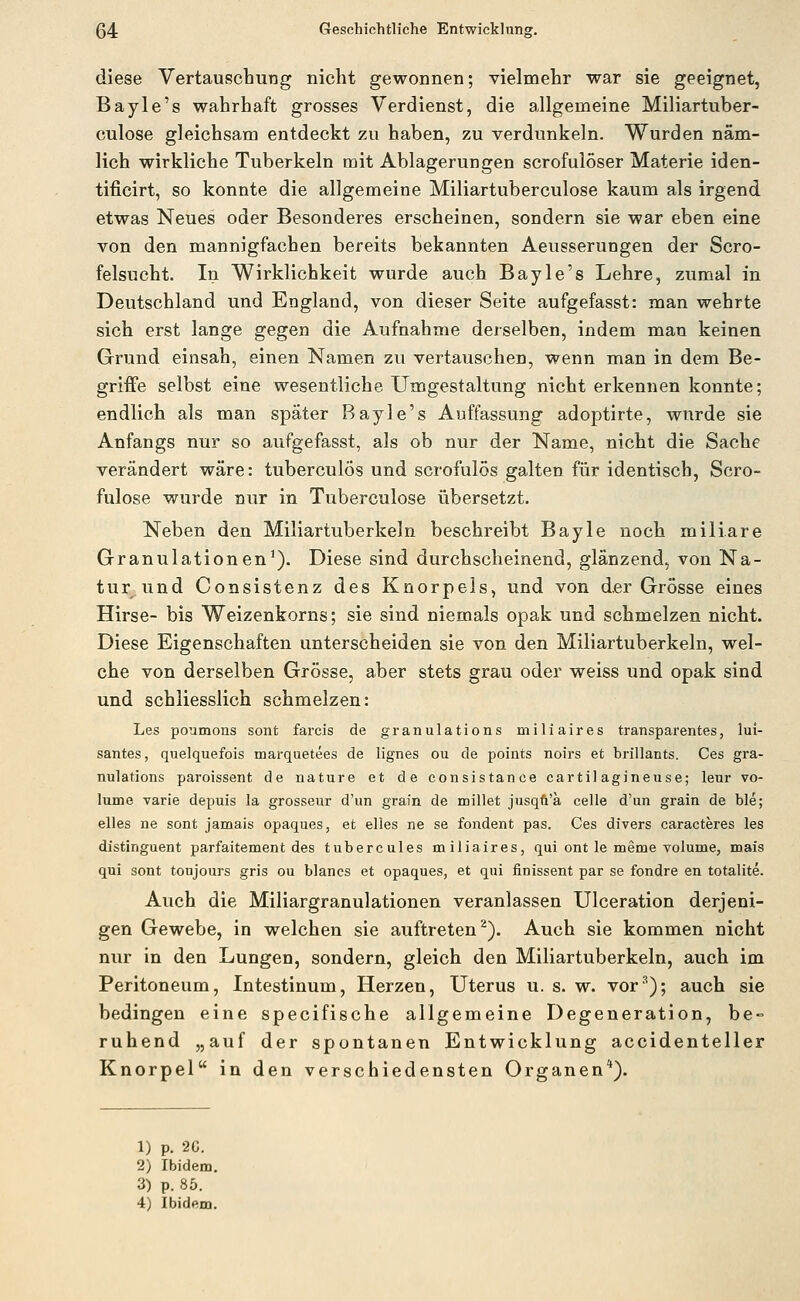 diese Vertauschung nicht gewonnen; vielmehr war sie geeignet, Bayle's wahrhaft grosses Verdienst, die allgemeine Miliartuber- culose gleichsam entdeckt zu haben, zu verdunkeln. Wurden näm- lich wirkliche Tuberkeln mit Ablagerungen scrofulöser Materie iden- tificirt, so konnte die allgemeine Miliartuberculose kaum als irgend etwas Neues oder Besonderes erscheinen, sondern sie war eben eine von den mannigfachen bereits bekannten Aeusserungen der Scro- felsucht. In Wirklichkeit wurde auch Bayle's Lehre, zumal in Deutschland und England, von dieser Seite aufgefasst: man wehrte sich erst lange gegen die Aufnahme derselben, indem man keinen Grund einsah, einen Namen zu vertauschen, wenn man in dem Be- griffe selbst eine wesentliche Umgestaltung nicht erkennen konnte; endlich als man später Bayle's Auffassung adoptirte, wurde sie Anfangs nur so aufgefasst, als ob nur der Name, nicht die Sache verändert wäre: tuberculös und scrofulös galten für identisch, Scro- fulose wurde nur in Tuberculose übersetzt. Neben den Miliartuberkeln beschreibt Bayle noch miliare Granulationen'). Diese sind durchscheinend, glänzend, von Na- tur und Consistenz des Knorpels, und von d.er Grösse eines Hirse- bis Weizenkorns; sie sind niemals opak und schmelzen nicht. Diese Eigenschaften unterscheiden sie von den Miliartuberkeln, wel- che von derselben Grösse, aber stets grau oder weiss und opak sind und schliesslich schmelzen: Les poumons sont farcis de granulations miliaires transparentes, lui- santes, quelquefois marquetees de lignes ou de points noirs et brillants. Ces gra- nulations paroissent de nature et de consistance cartil agineuse; leur vo- lume varie depuis la grosseur d'un grain de millet jusqü'a celle d'un grain de ble; elles ne sont jamais opaques, et elles ne se fondent pas. Ces divers caracteres les distinguent parfaitement des tubercules miliaires, qui ont le meme volume, mais qui sont tonjours gris ou blancs et opaques, et qui finissent par se fondre en totalite. Auch die Miliargranulationen veranlassen Ulceration derjeni- gen Gewebe, in welchen sie auftreten^). Auch sie kommen nicht nur in den Lungen, sondern, gleich den Miliartuberkeln, auch im Peritoneum, Intestinum, Herzen, Uterus u. s. w. vor'^); auch sie bedingen eine specifische allgemeine Degeneration, be- ruhend „auf der spontanen Entwicklung accidenteller Knorpel in den verschiedensten Organen*). 1) p. 20. 2) Ibidem. 3) p. 85. 4) Ibidem.