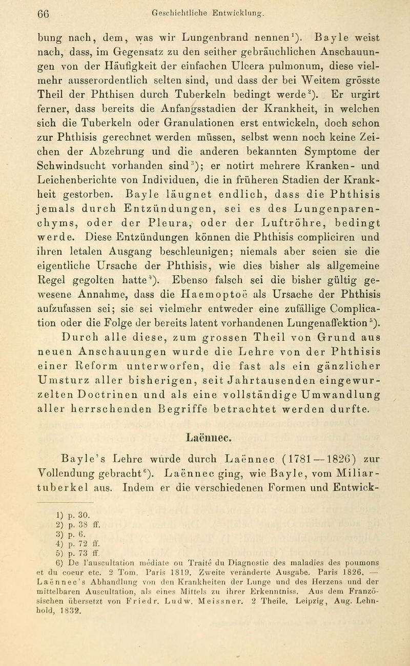 bung nach, dem, was wir Lungenbrand nennen'). Bayle weist nach, dass, im Gegensatz zu den seither gebräuchlichen Anschauun- gen von der Häufigkeit der einfachen Ulcera pulmonum, diese viel- mehr ausserordentlich selten sind, und dass der bei Weitem grosste Theil der Phthisen durch Tuberkeln bedingt werde ^). Er urgirt ferner, dass bereits die Anfangsstadien der Krankheit, in welchen sich die Tuberkeln oder Granulationen erst entwickeln, doch schon zur Phthisis gerechnet werden müssen, selbst wenn noch keine Zei- chen der Abzehrung und die anderen bekannten Symptome der Schwindsucht vorhanden sind''); er notirt mehrere Kranken- und Leichenberichte von Individuen, die in früheren Stadien der Krank- heit gestorben. Bayle läugnet endlich, dass die Phthisis jemals durch Entzündungen, sei es des Lungenparen- chyms, oder der Pleura, oder der Luftröhre, bedingt werde. Diese Entzündungen können die Phthisis compliciren und ihren letalen Ausgang beschleunigen; niemals aber seien sie die eigentliche Ursache der Phthisis, wie dies bisher als allgemeine Regel gegolten hatte*). Ebenso falsch sei die bisher gültig ge- wesene Annahme, dass die Haemoptoe als Ursache der Phthisis aufzufassen sei; sie sei vielmehr entweder eine zufällige Complica- tion oder die Folge der bereits latent vorhandenen Lungenaffektion °). Durch alle diese, zum grossen Theil von Grund aus neuen Anschauungen wurde die Lehre von der Phthisis einer Reform unterworfen, die fast als ein gänzlicher Umsturz aller bisherigen, seit Jahrtausenden eingewur- zelten Doctrinen und als eine vollständige Umwandlung aller herrschenden Begriffe betrachtet werden durfte. Laenuec. Bayle's Lehre wurde durch Laennec (1781 —1826) zur Vollendung gebrachf). Laennec ging, wie Bayle, vom Miliar- tuberkel aus. Indem er die verschiedenen Formen und Entwick- 1) p. 30. 2) p. 38 ff. 3) p. 6. 4) p. 72 ff. 5) p. 73 ff. 6) De rauscultation nicdiato ou Traite du Diagnostic des raaladies des poumons et du coeur etc. 2 I'üui, Paris 1819. Zweite veränderte Ausgabe. Paris 1826. — Lafinnec's Abhandlung von den Krankheiten der l.nngc und des Herzens und der mittelbaren Auscultation, als eines Mittels zu ihrer Erkenntniss. Aus dem Franzö- sischen übersetzt von Friedr. Ludw. Meissner. 2 Theile, Leipzig, Aug. Lehn- bold, 1832,