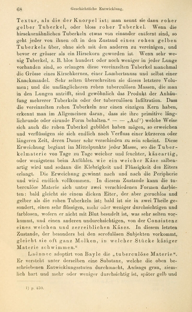 Textur, als die der Knorpel ist; man nennt sie dann roher gelber Tuberkel, oder bloss roher Tuberkel. Wenn die hirsekornähnlichen Tuberkeln etwas von einander entfernt sind, so geht jeder von ihnen oft in den Zustand eines rohen gelben Tuberkels über, ohne sich mit den anderen zu vereinigen, und bevor er grösser als ein Hirsekorn geworden ist. Wenn sehr we- nig Tuberkel, z. B. blos hundert oder noch weniger in jeder Lunge vorhanden sind, so erlangen diese vereinzelten Tuberkel manchmal die Grösse eines Kirschkernes, einer Lambertsnuss und selbst einer Knackmandel. Sehr selten überschreiten sie dieses letztere Volu- men; und die umfänglicheren rohen tuberculösen Massen, die man in den Lungen antrifft, sind gewöhnlich das Produkt der Anhäu- fung mehrerer Tuberkeln oder der tuberculösen Infiltration. Dass die vereinzelten rohen Tuberkeln nur einen einzigen Kern haben, erkennt man im Allgemeinen daran, dass sie ihre primitive läng- lichrunde oder eirunde Form behalten. „Auf^) welche Weise sich auch die rohen Tuberkel gebildet haben mögen, so erweichen und verflüssigen sie sich endlich nach Yerfluss einer kürzeren oder längeren Zeit, deren Dauer sehr verschieden zu sein scheint. Diese Erweichung beginnt im Mittelpunkte jeder Masse, wo die Tuber- kelmaterie von Tage zu Tage weicher und feuchter, käseartig, oder wenigstens beim Anfühlen wie ein weicher Käse salben- artig wird und sodann die Klebrigkeit und Flüssigkeit des Eiters erlangt. Die Erweichung gewinnt nach und nach die Peripherie und wird endlich vollkommen. In diesem Zustande kann die tu- berculöse Materie sich unter zwei verschiedenen Formen darbie- ten: bald gleicht sie einem dicken Eiter, der aber geruchlos und gelber als die rohen Tuberkeln ist; bald ist sie in zwei Theile ge- sondert, einen sehr flüssigen, mehr oder weniger durchsichtigen und farblosen, wofern er nicht mit Blut besudelt ist, was sehr selten vor- kommt, und einen anderen undurchsichtigen, von der Consistenz eines weichen und zerreiblichen Käses. In diesem letzten Zustande, der besonders bei den scrofulösen Subjekten vorkommt, gleicht sie oft ganz Molken, in welcher Stücke käsiger Materie schwimmen. Laennoc adoptirt von Bayle die „tuberculöse Materie. Er versteht unter derselben eine Substanz, welche die oben be- schriebenen Entwicklungsstulen durchmacht, Anfangs grau, ziem- lich hart und mehr oder weniger durchsichtig ist, später gelb und