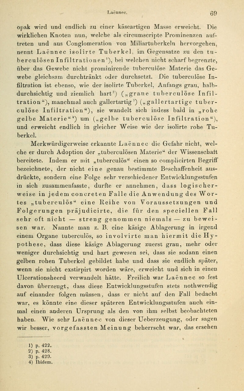 opak wird und endlich zu einer käseartigen Masse erweicht. Die wirklichen Knoten nun, welche als circumscripte Prominenzen auf- treten und aus Conglomeration von Miliartuberkeln hervorgehen, nennt Laennec isolirte Tuberkel, im Gegensatze zu den tu- berculösen Infiltrationen'), bei welchen nicht scharf begrenzte, über das Gewebe nicht prominirende tubercuiöse Materie das Ge- webe gleichsam durchtränkt oder durchsetzt. Die tubercuiöse In- filtration ist ebenso, wie der isolirte Tuberkel, Anfangs grau, halb- durchsichtig und ziemlich hart^) („graue tubercuiöse Infil- tration), manchmal auch gallertartig^) („gallertartige tuber- cuiöse Infiltration), sie wandelt sich indess bald in „rohe gelbe Materie*) um („gelbe tubercuiöse Infiltration), und erweicht endlich in gleicher Weise wie der isolirte rohe Tu- berkel. Merkwürdigerweise erkannte Laennec die Gefahr nicht, wel- che er durch Adoption der „tuberculösen Materie der Wissenschalt bereitete. Indem er mit „tuberculös einen so complicirten Begrifi bezeichnete, der nicht eine genau bestimmte Beschaffenheit aus- drückte, sondern eine Folge sehr verschiedener Entwicklungsstufen in sich zusammenfasste, durfte er annehmen, dass logischer- weise in jedem concreten Falle die Anwendung des Wor- tes „tuberculös eine Reihe von Voraussetzungen und Folgerungen präjudicirte, die für den speciellen Fall sehr oft nicht — streng genommen niemals — zu bewei- sen war. Nannte man z. B. eine käsige Ablagerung in irgend einem Organe tuberculös, so involvirte man hiermit die Hy- pothese, dass diese käsige Ablagerung zuerst grau, mehr oder weniger durchsichtig und hart gewesen sei, dass sie sodann einen gelben rohen Tuberkel gebildet habe und dass sie endlich später, wenn sie nicht exstirpirt worden wäre, erweicht und sich in einen Ulcerationsheerd verwandelt hätte. Freilich war Laennec so fest davon überzeugt, dass diese Entwicklungsstufen stets nothwendig auf einander folgen müssen, dass er nicht auf den Fall bedacht war, es könnte eine dieser späteren Entwicklungsstufen auch ein- mal einen anderen Ursprung als den von ihm selbst beobachteten haben. Wie sehr Laennec von dieser Ueberzeugung, oder sagen wir besser, vorgefassten Meinung beherrscht war, das ersehen 1) p. 422. 2) p, 428. 3) p. 429. 4) Ibidem.