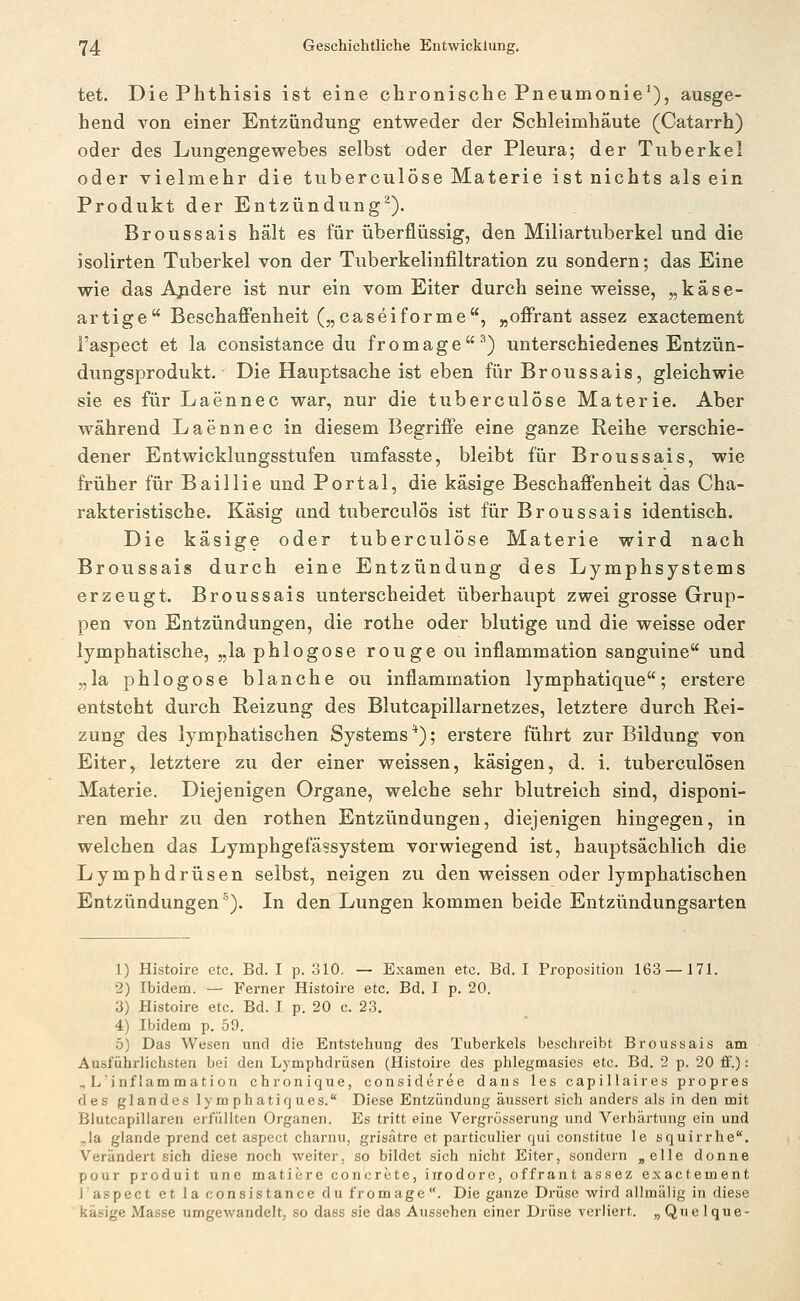 tet. DiePhthisis ist eine chronische Pneumonie'), ausge- hend von einer Entzündung entweder der Schleimhäute (Catarrh) oder des Lungengewebes selbst oder der Pleura; der Tuberkel oder vielmehr die tuberculöse Materie ist nichts als ein Produkt der Entzündung^). Broussais hält es für überflüssig, den Miliartuberkel und die isolirten Tuberkel von der Tuberkelinfiltration zu sondern; das Eine wie das Apdere ist nur ein vom Eiter durch seine weisse, „käse- artige Beschaffenheit („caseiforme, „offrant assez exactement l'aspect et la consistance du fromage^) unterschiedenes Entzün- dungsprodukt. Die Hauptsache ist eben für Broussais, gleichwie sie es für Laennec war, nur die tuberculöse Materie. Aber während Laennec in diesem Begriffe eine ganze Reihe verschie- dener Entwicklungsstufen umfasste, bleibt für Broussais, wie früher für Baillie und Portal, die käsige Beschaffenheit das Cha- rakteristische. Käsig und tuberculös ist für Broussais identisch. Die käsige oder tuberculöse Materie wird nach Broussais durch eine Entzündung des Lymphsystems erzeugt. Broussais unterscheidet überhaupt zwei grosse Grup- pen von Entzündungen, die rothe oder blutige und die weisse oder lymphatische, „la phlogose rougeou inflammation sanguine und „la phlogose blanche ou inflammation lymphatique; erstere entsteht durch Reizung des Blutcapillarnetzes, letztere durch Rei- zung des lymphatischen Systems *); erstere führt zur Bildung von Eiter, letztere zu der einer weissen, käsigen, d. i. tuberculösen Materie. Diejenigen Organe, welche sehr blutreich sind, disponi- ren mehr zu den rothen Entzündungen, diejenigen hingegen, in welchen das Lymphgefässystem vorwiegend ist, hauptsächlich die Lymphdrüsen selbst, neigen zu den weissen oder lymphatischen Entzündungen''). In den Lungen kommen beide Entzündungsarten 1) Histoire etc. Bd. I p. 310, — Examen etc. Bd. I Proposition 163 —171. 2) Ibidem. — Ferner Histoire etc. Bd. I p. 20. 3) Histoire etc. Bd. I p. 20 c. 23. 4) Ibidem p. 59. .5) Das Wesen und die Entstehung des Tuberkels beschreibt Broussais am Ausführlichsten bei den Lymphdrüsen (Histoire des phlegmasies etc. Bd. 2 p. 20 ff.): „ L'inf lammati on chronique, consideree dans les capillaires propres des glandes lymphatirjues. Diese Entzündung äussert sich anders als in den mit Blutcapiliaren erfüllten Organen. Es tritt eine Vergrösserung und Verhärtung ein und ^la glande prend cet aspect charnu, grisätre et particulier qui constitue le squirrhe. Verändert sich diese noch weiter, so bildet sich nicht Eiter, sondern „eile donne pour produit une matiere concrete, irrodore, offrant assez exactement i aspect et la consistance dufromage. Die ganze Drüse wird allmälig in diese käsige Masse umgewandelt, so dass sie das Aussehen einer Drüse verliert. „ Que 1 que-