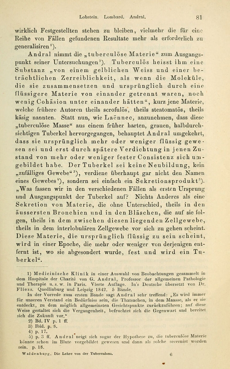 Lobstein. Lombavtl. Andr.il. gl wirklich Festgestellten stehen zu bleiben, vielmehr die für eine Reihe von Fällen gefundenen Resultate raehr als erforderlich zu generalisiren*). Andral nimmt die „tuberculöse Materie zum Ausgangs- punkt seiner Untersuchungen^). Tuberculös heisst ihm eine Substanz „von einem gelblichen Weiss und einer be- trächtlichen Zerreiblichkeit, als wenn die Moleküle, die sie zusammensetzen und ursprünglich durch eine flüssigere Materie von einander getrennt waren, noch wenig Cohäsion unter einander hätten, kurz jene Materie, welche frühere Autoren theils scrofulös, theils steatomatös, theils käsig nannten. Statt nun, wie Laennec, anzunehmen, dass diese „tuberculöse Masse aus einem früher harten, grauen, halbdurch- sichtigen Tuberkel hervorgegangen, behauptet Andral umgekehrt, dass sie ursprünglich mehr oder weniger flüssig gewe- sen sei und erst durch spätere Verdichtung in jenen Zu- stand von mehr oder weniger fester Consistenz sich um- gebildet habe. Der Tuberkel sei keine Neubildung, kein „zufälliges Gewebe^), verdiene überhaupt gar nicht den Namen eines Gewebes*), sondern sei einfach ein Sekretionsprodukt''^). „Was fassen wir in den verschiedenen Fällen als ersten Ursprung und Ausgangspunkt der Tuberkel auf? Nichts Anderes als eine Sekretion von Materie, die ohne Unterschied, theils in den äussersten Bronchien und in den Bläschen, die auf sie fol- gen, theils in dem zwischen diesen liegenden Zellgewebe, theils in dem interlobulären Zellgewebe vor sich zu gehen scheint. Diese Materie, die ursprünglich flüssig zu sein scheint, wird in einer Epoche, die mehr oder weniger von derjenigen ent- fernt ist, wo sie abgesondert wurde, fest und wird ein Tu- berkel. 1) Medicinische Klinik in einer Auswahl von Beobachtungen gesammelt in dem Hospitale der Charite von G. Andral, Professor der allgemeinen Pathologie und Therapie u. s. w. in Paris. Vierte Auflage. In's Deutsche übersetzt von Dr. Fliess. Quedlinburg und Leipzig 1842. 5 Bände. In der Vorrede zum ersten Bande sagt Andral sehr treffend: „Es wird immer für imseren Verstand ein Bedürfniss sein, die Thatsachen, in dem Maasse, als er sie entdeckt, zu dem möglich allgemeinsten Gesichtspunkte zurückzuführen; auf diese Weise gestaltet sich die Vergangenheit, befruchtet sich die Gegenwart und bereitet sich die Zukunft vor. 2) Bd. IV p. 1 ff. 3) Ibid. p. 8. 4) p. 17. 5) p. 3 ff. Andral neigt sich sogar der Hypothese zu, die tuberculöse Materie könnte schon im Blufe vni-gebildot gewesen und dann als solche secernirt worden sein. p. 18. Wal denbui'g, Die Lehre von der Tuberculöse. g