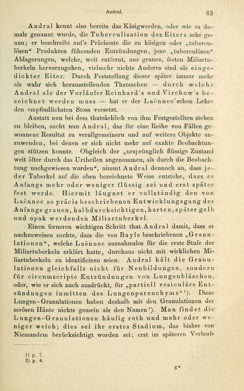 Andral kennt also bereits das Käsigwerden, oder wie es da- mals genannt wurde, die Tuberculisation des Eiters sehr ge- nau; er beschreibt auf's Präciseste die zu käsigen oder „tubercu- lösen Produkten führenden Entzündungen, jene „tuberculösen Ablagerungen, welche, weit entfernt, aus grauen, festen Miliartu- berkeln hervorzugehen, vielmehr nichts Anderes sind als einge- dickter Eiter. Durch Feststellung dieser später immer mehr als wahr sich herausstellenden Thatsachen — durch welche Andral als der Vorläufer Reinhard's und Virchow's be- zeichnet werden muss — hat er der Laennec'schen Lehre den empfindlichsten Stoss versetzt. Anstatt nun bei dem thatsächlich von ihm Festgestellten stehen zu bleiben, sucht nun Andral, das für eine Reihe von Fällen ge- wonnene Resultat zu verallgemeinern und auf weitere Objekte an- zuwenden, bei denen er sich nicht mehr auf exakte Beobachtun- gen stützen konnte. Obgleich der „ursprünglich flüssige Zustand weit Öfter durch das Urtheilen angenommen, als durch die Beobach- tung nachgewiesen worden, nimmt Andral dennoch an, dass je- der Tuberkel auf die oben bezeichnete Weise entstehe, dass er Anfangs mehr oder weniger flüssig sei und erst später fest werde. Hiermit läugnet er vollständig den von Laennec so präcis beschriebenen Entwicklungsgang der Anfangs grauen, halbdurchsichtigen, harten, später gelb und opak werdenden Miliartuberkel. Einen ferneren wichtigen Schritt that Andral damit, dass er nachzuweisen suchte, dass die von Bayle beschriebenen „Granu- lationen, welche Laennec ausnahmslos für die erste Stufe der Miliartuberkeln erklärt hatte, durchaus nicht mit wirklichen Mi- liartuberkeln zu identificiren seien. Andral hält die Granu- lationen gleichfalls nicht für Neubildungen, sondern für circumscripte Entzündungen von Lungenbläschen, oder, wie er sich auch ausdrückt, für „partiell vesiculäre Ent- zündungen inmitten des Lungenparenchyms^). Diese Lungen - Granulationen haben deshalb mit den Granulationen der serösen Häute nichts gemein als den Namen^). Man findet die Lungen-Granulationen häufig roth und mehr oder we- niger weich; dies sei ihr erstes Stadium, das bisher von Niemandem berücksichtigt worden sei; erst im späteren Verlaufe 1) p. 7.