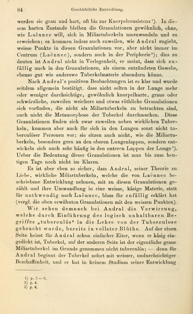 werden sie grau und hart, oft bis zur Knorpelconsistenz'). In die- sem harten Zustande bleiben die Granulationen gewöhnlich, ohne, wie Laennec will, sich in Miliartuberkeln umzuwandeln und zu erweichen; es kommen indess auch zuweilen, wie Andral zugiebt, weisse Punkte in diesen Granulationen vor, aber nicht immer im Centrum (Laennec), sondern auch in der Peripherie^); dies zu deuten ist Andral nicht in Verlegenheit, er meint, dass sich zu- fällig auch in den Granulationen, als einem entzündeten Gewebe, ebenso gut wie anderswo Tuberkelmaterie absondern könne. Nach Andral's positiven Beobachtungen ist es klar und wurde seitdem allgemein bestätigt, dass nicht selten in der Lunge mehr oder weniger durchsichtige, gewöhnlich knorpelharte, graue oder schwärzliche, zuweilen weichere und etwas röthliche Granulationen sich vorfinden, die nicht als Miliartuberkeln zu betrachten sind, auch nicht die Metamorphose der Tuberkel durchmachen. Diese Granulationen finden sich zwar zuweilen neben wirklichen Tuber- keln, kommen aber auch für sich in den Lungen sonst nicht tu- berculöser Personen vor; sie sitzen auch nicht, wie die Miliartu- berkeln, besonders gern an den oberen Lungenlappen, sondern ent- wickeln sich auch sehr häufig in den unteren Lappen der Lunge ^). lieber die Bedeutung dieser Granulationen ist man bis zum heu- tigen Tage noch nicht im Klaren. Es ist aber eben so sicher, dass Andral, seiner Theorie zu Liebe, wirkliche Miliartuberkeln, welche die von Laennec be- schriebene Entwicklung nehmen, mit zu diesen Granulationen ge- zählt und ihre Umwandlung in eine weisse, käsige Materie, statt für nothwendig nach Laennec, bloss für zufällig erklärt hat (vergl. die oben erwähnten Granulationen mit den weissen Punkten). Wir sehen demnach bei Andral die Verwirrung, welche durch Einführung des logisch unhaltbaren Be- griffes „tuberculös in die Lehre von der Tuberculose gebracht wurde, bereits in vollster Blüthe. Auf der einen Seite heisst für Andral schon einfacher Eiter, wenn er käsig ein- gedickt ist, Tuberkel, auf der anderen Seite ist der eigentliche graue Miliartuberkel im Grunde genommen nicht tuberculös; — denn für Andral beginnt der Tuberkel sofort mit weisser, undurchsichtiger Beschaffenheit, und er hat in keinem Stadium seiner Entwicklung 1) p, , 3- 2) p. 4.