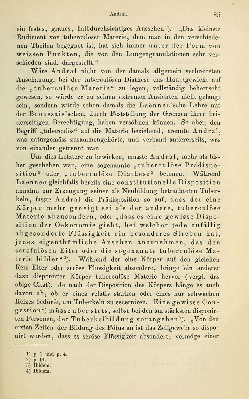 ein festes, graues, halbdurchsichtiges Aussehen'). „Das kleinste Rudiment von tuberculöser Materie, dem man in den verschiede- nen Theilen begegnet ist, hat sich immer unter der Form von weissen Punkten, die von den Lungengranulationen sehr ver- schieden sind, dargestellt. Wäre Andral nicht von der damals allgemein verbreiteten Anschauung, bei der tuberculösen Diathese das Hauptgewicht auf die „tuberculöse Materie zu legen, vollständig beherrscht gewesen, so würde er zu seinen extremen Ansichten nicht gelangt sein, sondern wiirde schon damals die Laennec'sche Lehre mit der Broussais'schen, durch Feststellung der Grenzen ihrer bei- derseitigen Berechtigung, haben versöhnen können. So aber, den BegrijS „tuberculös auf die Materie beziehend, trennte Andral, was naturgemäss zusammengehörte, und verband andererseits, was von einander getrennt war. Um dies Letztere zu bewirken, musste Andral, mehr als bis- her geschehen war, eine sogenannte „tuberculöse Prädispo- sition oder „tuberculöse Diathese betonen. Während Laennec gleichfalls bereits eine constitutionelle Disposition annahm zur Erzeugung seiner als Neubildung betrachteten Tuber- keln, fasste Andral die Prädisposition so auf, dass der eine Körper mehr geneigt sei als der andere, tuberculöse Materie abzusondern, oder „dass es eine gewisse Dispo- sition der Oekonomie giebt, bei welcher jede zufällig abgesonderte Flüssigkeit ein besonderes Streben hat, jenes eigenthümliche Ansehen anzunehmen, das den scrofulösen Eiter oder die sogenannte tuberculöse Ma- terie bildet^). Während der eine Körper auf den gleichen Reiz Eiter oder seröse Flüssigkeit absondere, bringe ein anderer dazu disponirter Körper tuberculöse Materie hervor (vergl. das obige Citat). Je nach der Disposition des Körpers hänge es auch davon ab, ob er eines relativ starken oder eines nur schwachen Reizes bedürfe, um Tuberkeln zu secerniren. Eine gewisse Con- gestion'') müsse aber stets, selbst bei den am stärksten disponir- ten Personen, der Tuberkelbildung vorangehen*). „Yon den ersten Zeiten der Bildung des Fötus an ist das Zellgewebe so dispo- nirt worden, dass es seröse Flüssigkeit absondert; vermöge einer 1) p. 1 und p. 4. 2) p. 14. 3) Ibidem.