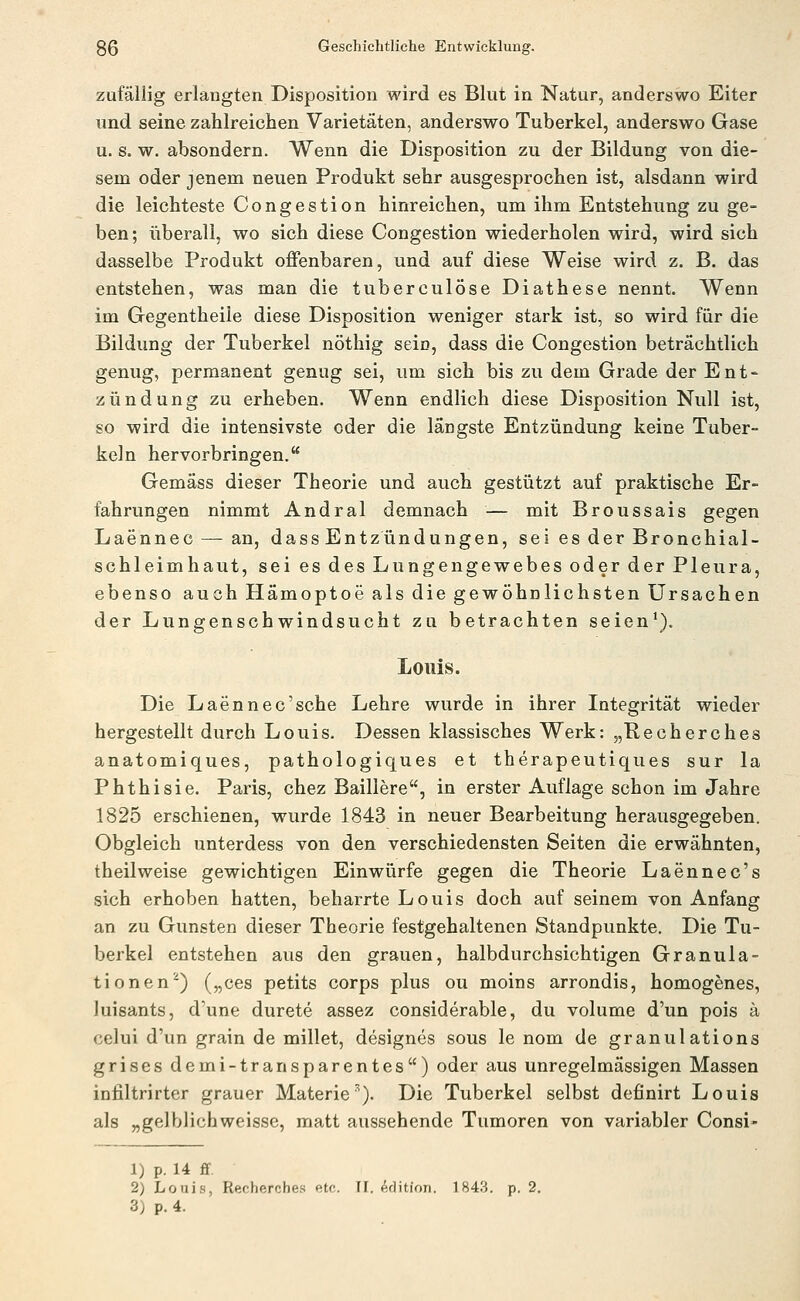 zufällig erlangten Disposition wird es Blut in Natur, anderswo Eiter und seine zahlreichen Varietäten, anderswo Tuberkel, anderswo Gase u. s. w. absondern. Wenn die Disposition zu der Bildung von die- sem oder jenem neuen Produkt sehr ausgesprochen ist, alsdann wird die leichteste Congestion hinreichen, um ihm Entstehung zu ge- ben; überall, wo sich diese Congestion wiederholen wird, wird sich dasselbe Produkt offenbaren, und auf diese Weise wird z. B. das entstehen, was man die tuberculöse Diathese nennt. Wenn im Gegentheile diese Disposition weniger stark ist, so wird für die Bildung der Tuberkel nöthig sein, dass die Congestion beträchtlich genug, permanent genug sei, um sich bis zu dem Grade der Ent- zündung zu erheben. Wenn endlich diese Disposition Null ist, so wird die intensivste oder die längste Entzündung keine Tuber- keln hervorbringen. Gemäss dieser Theorie und auch gestützt auf praktische Er- fahrungen nimmt Andral demnach — mit Broussais gegen Laennec — an, dass Entzündungen, sei es der Bronchial- schleimhaut, sei es des Lungengewebes oder der Pleura, ebenso auch Hämoptoe als die gewöhnlichsten Ursachen der Lungenschwindsucht zu betrachten seien*). Louis. Die Laennec'sche Lehre wurde in ihrer Integrität wieder hergestellt durch Louis. Dessen klassisches Werk: „Recherches anatomiques, pathologiques et therapeutiques sur la Phthisie. Paris, chez Balliere, in erster Auflage schon im Jahre 1825 erschienen, wurde 1843 in neuer Bearbeitung herausgegeben. Obgleich unterdess von den verschiedensten Seiten die erwähnten, theilweise gewichtigen Einwürfe gegen die Theorie Laennec's sich erhoben hatten, beharrte Louis doch auf seinem von Anfang an zu Gunsten dieser Theorie festgehaltenen Standpunkte. Die Tu- berkel entstehen aus den grauen, halbdurchsichtigen Granula- tionen'') („ces petits corps plus ou moins arrondis, homogenes, luisants, d'une durete assez considerable, du volume d'un pois ä celui d'un grain de millet, designes sous le nom de granulations grises demi-transparentes) oder aus unregelmässigen Massen infiltrirter grauer Materie^). Die Tuberkel selbst definirt Louis als „gelblichweisse, matt aussehende Tumoren von variabler Consi- 1) p. 14 ff. 2) Louis, Recherches etc. II. Edition. 1843. p. 2. 3) p.4.