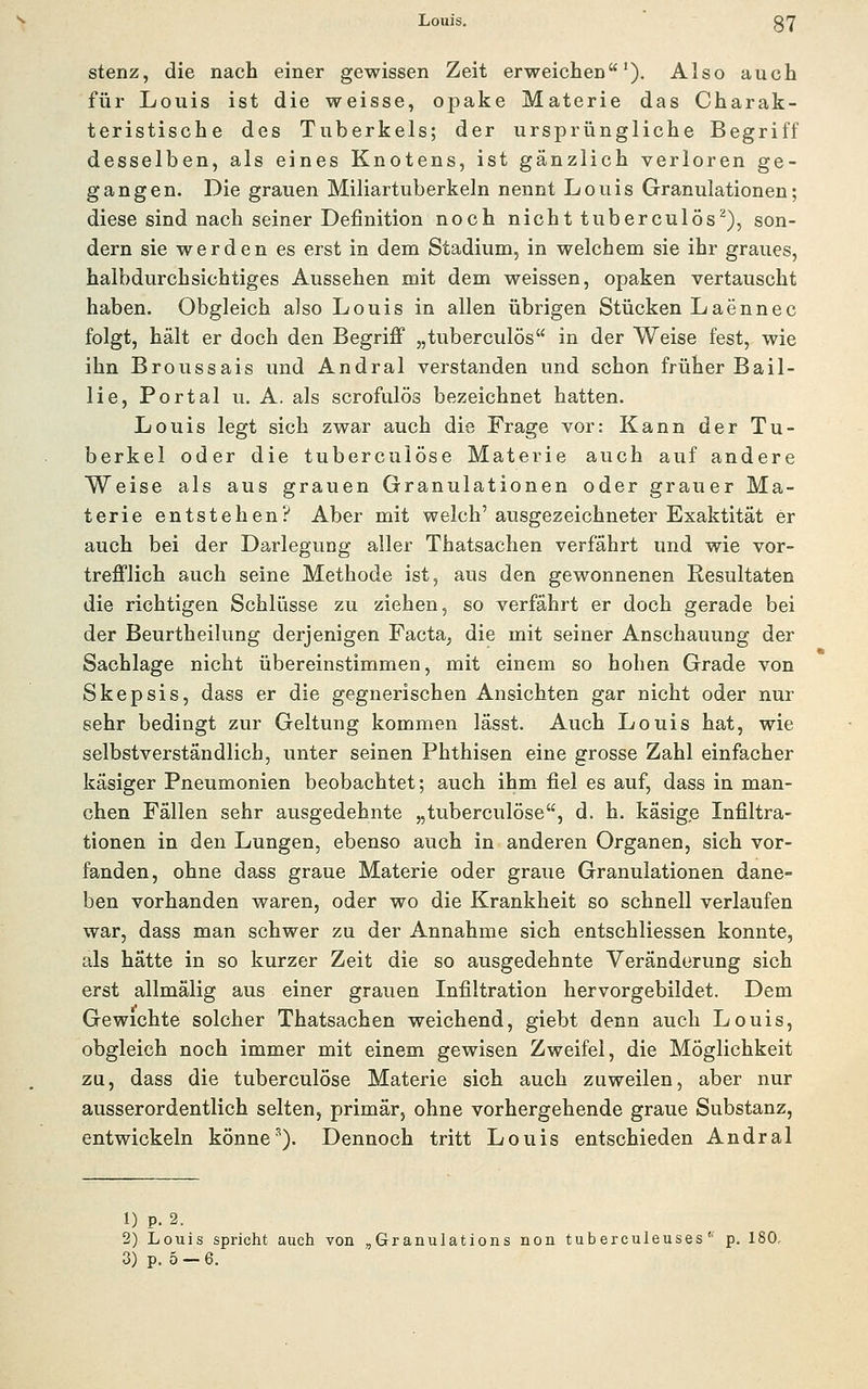 Louis. gY stenz, die nach einer gewissen Zeit erweichen^). Also auch für Louis ist die weisse, opake Materie das Charak- teristische des Tuberkels; der ursprüngliche Begriff desselben, als eines Knotens, ist gänzlich verloren ge- gangen. Die grauen Miliartuberkeln nennt Louis Granulationen; diese sind nach seiner Definition noch nicht tuberculös^), son- dern sie werden es erst in dem Stadium, in welchem sie ihr graues, halbdurchsichtiges Aussehen mit dem weissen, opaken vertauscht haben. Obgleich also Louis in allen übrigen Stücken Laennec folgt, hält er doch den Begriff „tuberculös in der Weise fest, wie ihn Broussais und Andral verstanden und schon früher Bail- lie. Portal u. A. als scrofulös bezeichnet hatten. Louis legt sich zwar auch die Frage vor: Kann der Tu- berkel oder die tuberculöse Materie auch auf andere Weise als aus grauen Granulationen oder grauer Ma- terie entstehen? Aber mit welch'ausgezeichneter Exaktität er auch bei der Darlegung aller Thatsachen verfährt und wie vor- trefflich auch seine Methode ist, aus den gewonnenen Resultaten die richtigen Schlüsse zu ziehen, so verfährt er doch gerade bei der Beurtheilung derjenigen Facta, die mit seiner Anschauung der Sachlage nicht übereinstimmen, mit einem so hohen Grade von Skepsis, dass er die gegnerischen Ansichten gar nicht oder nur sehr bedingt zur Geltung kommen lässt. Auch Louis hat, wie selbstverständlich, unter seinen Phthisen eine grosse Zahl einfacher käsiger Pneumonien beobachtet; auch ihm fiel es auf, dass in man- chen Fällen sehr ausgedehnte „tuberculöse, d. h. käsige Infiltra- tionen in den Lungen, ebenso auch in anderen Organen, sich vor- fanden, ohne dass graue Materie oder graue Granulationen dane- ben vorhanden waren, oder wo die Krankheit so schnell verlaufen war, dass man schwer zu der Annahme sich entschliessen konnte, als hätte in so kurzer Zeit die so ausgedehnte Veränderung sich erst allmälig aus einer grauen Infiltration hervorgebildet. Dem Gewichte solcher Thatsachen weichend, giebt denn auch Louis, obgleich noch immer mit einem gewisen Zweifel, die Möglichkeit zu, dass die tuberculöse Materie sich auch zuweilen, aber nur ausserordentlich selten, primär, ohne vorhergehende graue Substanz, entwickeln könne''). Dennoch tritt Louis entschieden Andral 1) p. 2. 2) Louis spricht auch von ,Granulations non tuberculeuses'■ p. 180, 3) p. 5 —6.