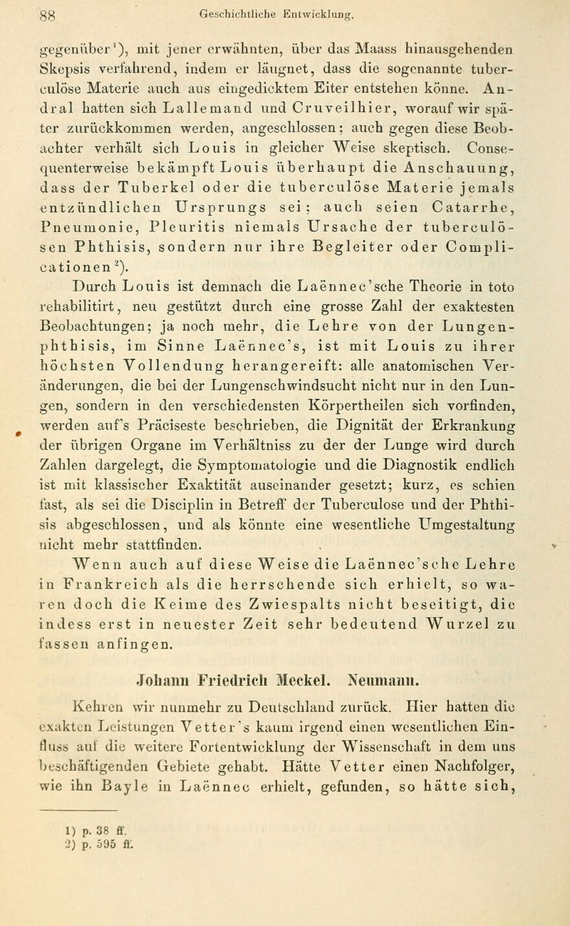 gegenüber'), mit jener erwähnten, über das Maass hinausgehenden Skepsis verfahrend, indem er läiignet, dass die sogenannte tuber- culöse Materie auch aus eingedicktem Eiter entstehen könne. An- dral hatten sich Lallemand und Cruveilhier, worauf wir spä- ter zurückkommen werden, angeschlossen; auch gegen diese Beob- achter verhält sich Louis in gleicher Weise skeptisch. Conse- quenterweise bekämpft Louis überhaupt die Anschauung, dass der Tuberkel oder die tuberculöse Materie jemals entzlindlichen Ursprungs sei; auch seien Catarrhe, Pneumonie, Pleuritis niemals Ursache der tuberculö- sen Phthisis, sondern nur ihre Begleiter oder Compli- cationen^). Durch Louis ist demnach die Laennec'sche Theorie in toto rehabilitirt, neu gestützt durch eine grosse Zahl der exaktesten Beobachtungen; ja noch mehr, die Lehre von der Lungen- phthisis, im Sinne Laennee's, ist mit Louis zu ihrer höchsten Vollendung herangereift: alle anatomischen Ver- änderungen, die bei der Lungenschwindsucht nicht nur in den Lun- gen, sondern in den verschiedensten Körpertheilen sich vorfinden, werden aufs Präciseste beschrieben, die Dignität der Erkrankung der iibrigen Organe im Verhältniss zu der der Lunge wird durch Zahlen dargelegt, die Symptomatologie und die Diagnostik endlich ist mit klassischer Exaktität auseinander gesetzt; kurz, es schien fast, als sei die Disciplin in Betreff der Tuberculöse und der Phthi- sis abgeschlossen, und als könnte eine wesentliche Umgestaltung nicht mehr stattfinden. Wenn auch auf diese Weise die Laennec'sche Lehre in Frankreich als die herrschende sich erhielt, so wa- ren doch die Keime des Zwiespalts nicht beseitigt, die indess erst in neuester Zeit sehr bedeutend Wurzel zu fassen anfingen. Johann Friedrich MeckeL Neumann. Kehren wir nunmehr zu Deutschland zurück. Hier hatten die exakten Leistungen Vetter's kaum irgend einen wesentlichen Ein- fluss auf die weitere Fortentwicklung der Wissenschaft in dem uns beschäftigenden Gebiete gehabt. Hätte Vetter einen Nachfolger, wie ihn Bayle in Laennec erhielt, gefunden, so hätte sich, 1) p. 38 fif. 2) p. 595 fl.