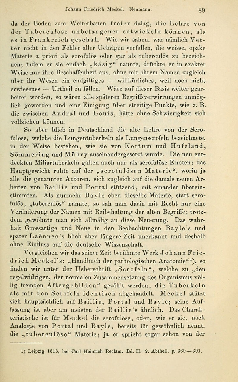 Johann Friedrich Meckel. Neumann. gQ da der Boden zum Weiterbaucn freier dalag, die Lehre von der Tuberculose unbefangener entwickeln können, als es in Frankreich geschah. Wie wir sahen, war nämlich Vet- ter nicht in den Fehler aller Uebrigen verfallen, die weisse, opake Materie a priori als scrofulös oder gar als tuberculös zu bezeich- nen; indem er sie einfach „käsig nannte, drückte er in exakter Weise nur ihre Beschaffenheit aus, ohne mit ihrem Namen zugleich über ihr Wesen ein endgiltiges — willkürliches, weil noch nicht erwiesenes — Urtheil zu fällen. Wäre auf dieser Basis weiter gear- beitet worden, so wären alle späteren Begriffsverwirrungen unmög- lich geworden und eine Einigung über streitige Punkte, wie z. B. die zwischen Andral und Louis, hätte ohne Schwierigkeit sich vollziehen können. So aber blieb in Deutschland die alte Lehre von der Scro- fulose, welche die Lungentuberkeln als Lungenscrofeln bezeichnete, in der Weise bestehen, wie sie von Kort um und Hufeland, Sömmering und Mühry auseinandergesetzt wurde. Die neu ent- deckten Miliartuberkeln galten auch nur als scrofulöse Knoten; das Hauptgewicht ruhte auf der „scrofulösen Materie, worin ja alle die genannten Autoren, sich zugleich auf die damals neuen Ar- beiten von Baillie und Portal stützend, mit einander überein- stimmten. Als nunmehr Bayle eben dieselbe Materie, statt scro- fulös, „tuberculös nannte, so sah man darin mit Recht nur eine Veränderung der Namen mit Beibehaltung der alten Begriffe; trotz- dem gewöhnte man sich allmälig an diese Neuerung. Das wahr- haft Grossartige und Neue in den Beobachtungen Bayle's und später Laennec's blieb aber längere Zeit unerkannt und deshalb ohne Einfluss auf die deutsche Wissenschaft. Vergleichen wir das seiner Zeit berühmte Werk Johann Frie- drich Meckel's: „Handbuch der pathologischen Anatomie^), so finden wir unter der Ueberschrift „Serofein, welche zu „den regelwidrigen, der normalen Zusammensetzung des Organismus völ- lig fremden Aftergebilden gezählt werden, die Tuberkeln als mit den Scrofeln identisch abgehandelt. Meckel stützt sich hauptsächlich auf Baillie, Portal und Bayle; seine Auf- fassung ist aber am meisten der Baillie's ähnlich. Das Charak- tei'istische ist für Meckel die scrofulöse, oder, wie er sie, nach Analogie von Portal und. Bayle, bereits für gewöhnlich nennt, die „tuberculose Materie; ja er spricht sogar schon von der