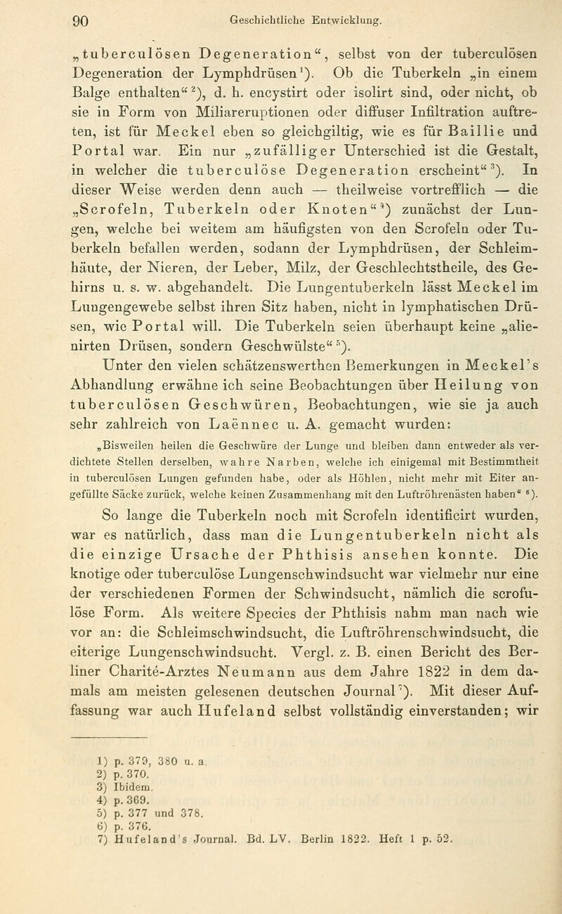 „tuberculösen Degeneration, selbst von der tuberculösen Degeneration der Lymphdrüsen^). Ob die Tuberkeln „in einem Balge enthalten ^), d. h, encystirt oder isolirt sind, oder nicht, ob sie in Form von Miliareruptionen oder diffuser Infiltration auftre- ten, ist für Meckel eben so gleichgiltig, wie es für Baillie und Portal war. Ein nur „zufälliger Unterschied ist die Gestalt, in welcher die tuberculöse Degeneration erscheint'^). In dieser Weise werden denn auch — theilweise vortrefflich — die „Scrofeln, Tuberkeln oder Knoten*) zunächst der Lun- geU) welche bei weitem am häufigsten von den Scrofeln oder Tu- berkeln befallen werden, sodann der I^ymphdrüsen, der Schleim- häute, der Nieren, der Leber, Milz, der Geschlechtstheile, des Ge- hirns u. s. w. abgehandelt. Die Lungentuberkeln lässt Meckel im Luugengewebe selbst ihren Sitz haben, nicht in lymphatischen Drü- sen, wie Portal will. Die Tuberkeln seien überhaupt keine „alie- nirten Drüsen, sondern Geschwülste ^). Unter den vielen schätzenswerthen Bemerkungen in Meckel's Abhandlung erwähne ich seine Beobachtungen über Heilung von tuberculösen Geschwüren, Beobachtungen, wie sie ja auch sehr zahlreich von Laennec u. A. gemacht wurden: „Bisweilen heilen die Geschwüre der Lunge und bleiben dann entweder als ver- dichtete Stellen derselben, wahre Narben, welche ich einigemal mit Bestimmtheit in tuberculösen Lungen gefunden habe, oder als Höhlen, nicht mehr mit Eiter an- gefüllte Säcke zurück, welche keinen Zusammenhang mit den Luftröhrenästen haben '). So lange die Tuberkeln noch mit Scrofeln identificirt wurden, war es natürlich, dass man die Lungentuberkeln nicht als die einzige Ursache der Phthisis ansehen konnte. Die knotige oder tuberculöse Lungenschwindsucht war vielmehr nur eine der verschiedenen Formen der Schwindsucht, nämlich die scrofu- löse Form. Als weitere Species der Phthisis nahm man nach wie vor an: die Schleimschwindsucht, die Luftröhrenschwindsucht, die eiterige Lungenschwindsucht. Vergl. z. B. einen Bericht des Ber- liner Charite-Arztes Neu mann aus dem Jahre 1822 in dem da- mals am meisten gelesenen deutschen Journal^). Mit dieser Auf- fassung war auch Hufeland selbst vollständig einverstanden; wir 1) p. 379, 380 u. a, 2) p. 370. 3) Ibidem. 4) p. 369. 5) p. 377 und 378. 6) p. 376. 7) Hufeland's Journal. Bd. LV. Berlin 1822. Heft I p. 52.