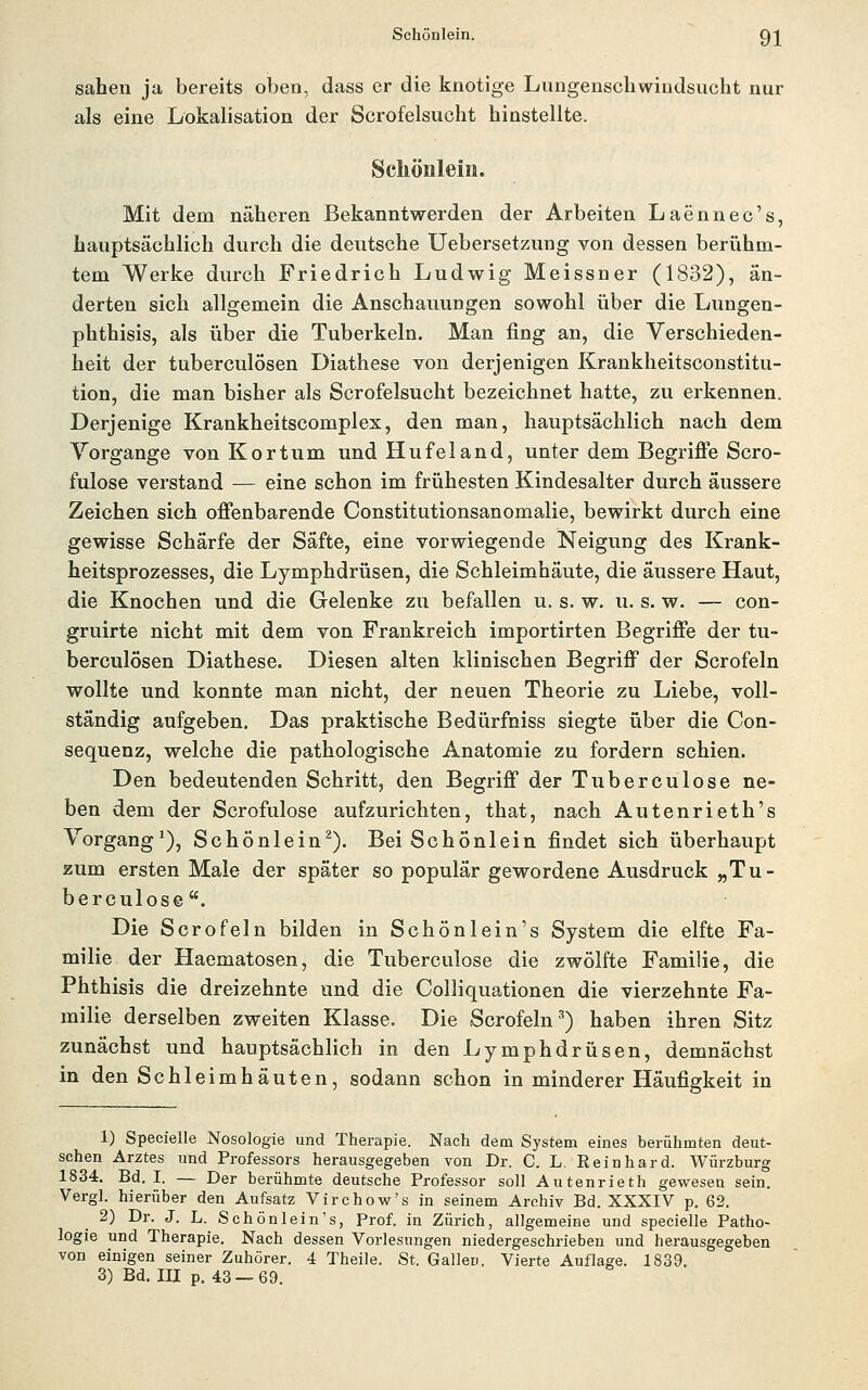 sahen ja bereits oben, dass er die knotige Lungenschwindsucht nur als eine Lokalisation der Scrofelsucht hinstellte. Schönlein. Mit dem näheren Bekanntwerden der Arbeiten Laennec's, hauptsächlich durch die deutsche Uebersetzung von dessen beriihm- tem Werke durch Friedrich Ludwig Meissner (1832), än- derten sich allgemein die Anschauungen sowohl über die Lungen- phthisis, als über die Tuberkeln. Man fing an, die Verschieden- heit der tuberculösen Diathese von derjenigen Krankheitsoonstitu- tion, die man bisher als Scrofelsucht bezeichnet hatte, zu erkennen. Derjenige Krankheitscomplex, den man, hauptsächlich nach dem Vorgange von Kor tum und Hufeland, unter dem Begriffe Scro- fulose verstand — eine schon im friihesten Kindesalter durch äussere Zeichen sich offenbarende Constitutionsanomalie, bewirkt durch eine gewisse Schärfe der Säfte, eine vorwiegende Neigung des Krank- heitsprozesses, die Lymphdrüsen, die Schleimhäute, die äussere Haut, die Knochen und die Gelenke zu befallen u. s. w. u. s. w. — con- gruirte nicht mit dem von Frankreich importirten Begriffe der tu- berculösen Diathese. Diesen alten klinischen Begriff der Scrofeln wollte und konnte man nicht, der neuen Theorie zu Liebe, voll- ständig aufgeben. Das praktische Bedürfniss siegte über die Con- sequenz, welche die pathologische Anatomie zu fordern schien. Den bedeutenden Schritt, den Begriff der Tuberculose ne- ben dem der Scrofulose aufzurichten, that, nach Autenrieth's Vorgang'), Schönlein^). Bei Schönlein findet sich überhaupt zum ersten Maie der später so populär gewordene Ausdruck „Tu- berculose. Die Scrofeln bilden in Schönlein's System die elfte Fa- milie der Haematosen, die Tuberculose die zwölfte Familie, die Phthisis die dreizehnte und die Colliquationen die vierzehnte Fa- milie derselben zweiten Klasse. Die Scrofeln^) haben ihren Sitz zunächst und hauptsächlich in den Lymphdrüsen, demnächst in den Schleimhäuten, sodann schon in minderer Häufigkeit in 1) Specielle Nosologie und Therapie. Nach dem System eines berühmten deut- schen Arztes und Professors herausgegeben von Dr. C. L. Reinhard. Würzburg 1834, Bd. I. — Der berühmte deutsche Professor soll Autenrieth gewesen sein. Vergl. hierüber den Aufsatz Virchow's in seinem Archiv Bd. XXXIV p. 62. 2) Dr. J. L. Schönlein's, Prof. in Zürich, allgemeine und specielle Patho- logie und Therapie. Nach dessen Vorlesungen niedergeschrieben und herausgegeben von einigen seiner Zuhörer. 4 Theile. St. Gallen. Vierte Auflage. 1839.