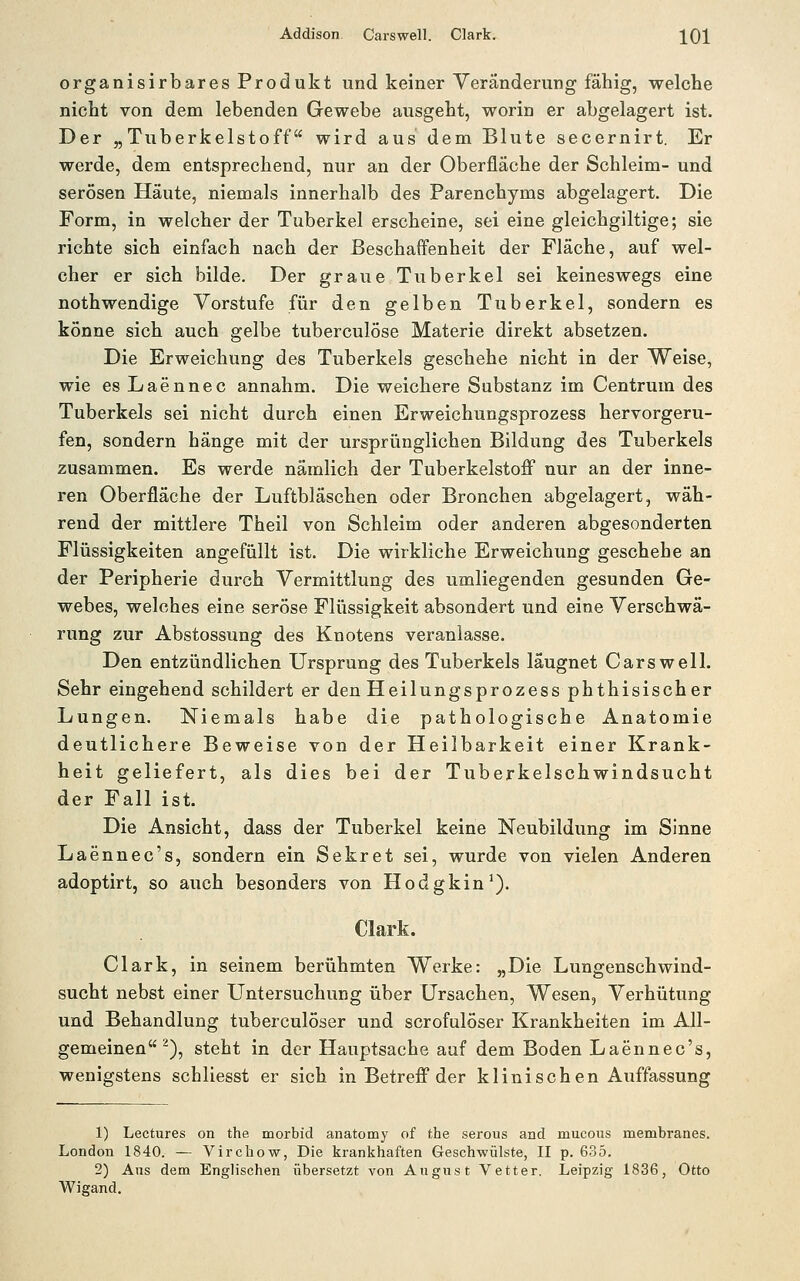 Addison Caiswell. Clark. JQl organisirbares Produkt und keiner Veränderung fähig, welche nicht von dem lebenden Gewebe ausgeht, worin er abgelagert ist. Der „Tuberkelstoff wird aus dem Blute secernirt. Er werde, dem entsprechend, nur an der Oberfläche der Schleim- und serösen Häute, niemals innerhalb des Parenchyms abgelagert. Die Form, in welcher der Tuberkel erscheine, sei eine gleichgiltige; sie richte sich einfach nach der Beschaffenheit der Fläche, auf wel- cher er sich bilde. Der graue Tuberkel sei keineswegs eine nothwendige Vorstufe für den gelben Tuberkel, sondern es könne sich auch gelbe tuberculöse Materie direkt absetzen. Die Erweichung des Tuberkels geschehe nicht in der Weise, wie es Laennec annahm. Die weichere Substanz im Centrum des Tuberkels sei nicht durch einen Erweichungsprozess hervorgeru- fen, sondern hänge mit der ursprünglichen Bildung des Tuberkels zusammen. Es werde nämlich der TuberkelstoflP nur an der inne- ren Oberfläche der Luftbläschen oder Bronchen abgelagert, wäh- rend der mittlere Theil von Schleim oder anderen abgesonderten Flüssigkeiten angefüllt ist. Die wirkliche Erweichung geschehe an der Peripherie durch Vermittlung des umliegenden gesunden Ge- webes, welches eine seröse Flüssigkeit absondert und eine Verschwä- rung zur Abstossung des Knotens veranlasse. Den entzündlichen Ursprung des Tuberkels läugnet Carswell. Sehr eingehend schildert er den Heilungsprozess phthisischer Lungen. Niemals habe die pathologische Anatomie deutlichere Beweise von der Heilbarkeit einer Krank- heit geliefert, als dies bei der Tuberkelschwindsucht der Fall ist. Die Ansicht, dass der Tuberkel keine Neubildung im Sinne Laennec's, sondern ein Sekret sei, wurde von vielen Anderen adoptirt, so auch besonders von Hodgkin^). Clark. Clark, in seinem berühmten Werke: „Die Lungenschwind- sucht nebst einer Untersuchung über Ursachen, Wesen, Verhütung und Behandlung tuberculöser und scrofulöser Krankheiten im All- gemeinen ^), steht in der Hauptsache auf dem Boden Laennec's, wenigstens schliesst er sich in Betreff der klinischen Auffassung 1) Lectures on the morbid anatomy of the serous and mucoiis membranes. London 1840. — Virchow, Die krankhaften Geschwülste, II p. 635. 2) Ans dem Englischen übersetzt von Augnst Vetter. Leipzig 1836, Otto Wigand.