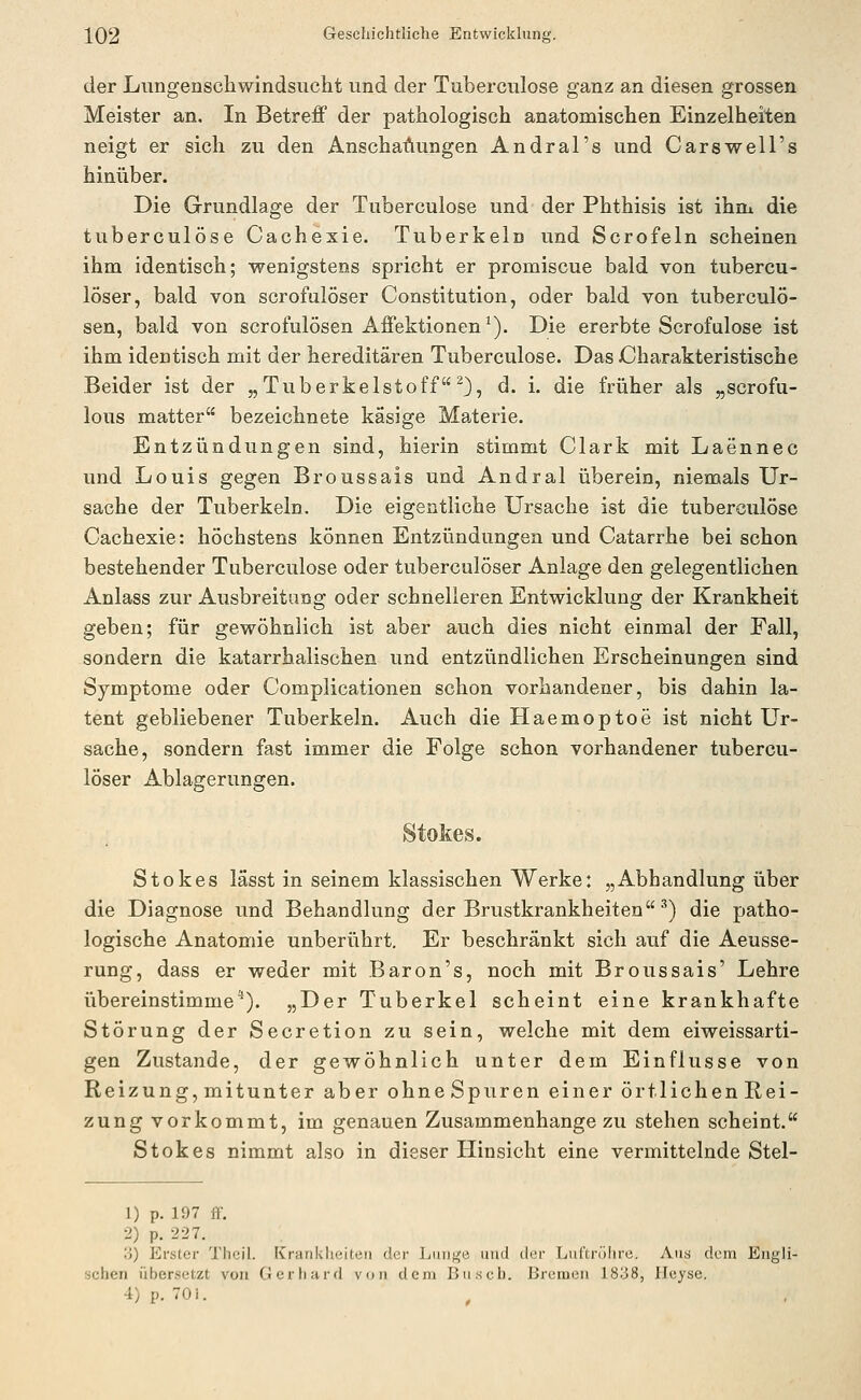 der LiTngensctiwindsiicht und der Tuberculose ganz an diesen grossen Meister an. In Betreff der pathologisch anatomischen Einzelheiten neigt er sich zu den Anschauungen Andral's und Carswell's hinüber. Die Grundlage der Tuberculose und der Phthisis ist ihm die tuberculose Cachexie. Tuberkeln und Scrofeln scheinen ihm identisch; wenigstens spricht er promiscue bald von tubercu- löser, bald von scrofulöser Constitution, oder bald von tuberculö- sen, bald von scrofulösen Affektionen ^). Die ererbte Scrofulose ist ihm identisch mit der hereditären Tuberculose. DasJCharakteristische Beider ist der „ Tuberkelstoff 0, d. i. die früher als „scrofu- lous matter bezeichnete käsige Materie. Entzündungen sind, hierin stimmt Clark mit Laennec und Louis gegen Broussais und Andral überein, niemals Ur- sache der Tuberkeln. Die eigentliche Ursache ist die tuberculose Cachexie: höchstens können Entzündungen und Catarrhe bei schon bestehender Tuberculose oder tuberculöser Anlage den gelegentlichen Anlass zur Ausbreitung oder schnelleren Entwicklung der Krankheit geben; für gewöhnlich ist aber auch dies nicht einmal der Fall, sondern die katarrhalischen und entzündlichen Erscheinungen sind Symptome oder Complicationen schon vorhandener, bis dahin la- tent gebliebener Tuberkeln. Auch die Haemoptoe ist nicht Ur- sache, sondern fast immer die Folge schon vorhandener tubercu- löser Ablagerungen. Stokes. Stokes lässt in seinem klassischen Werke: „Abhandlung über die Diagnose und Behandlung der Brustkrankheiten ^) die patho- logische Anatomie unberührt. Er beschränkt sich auf die Aeusse- rung, dass er weder mit Baron's, noch mit Broussais' Lehre übereinstimme''). „Der Tuberkel scheint eine krankhafte Störung der Secretion zu sein, welche mit dem eiweissarti- gen Zustande, der gewöhnlich unter dem Einflüsse von Reizung, mitunter aber ohneSpuren einer örtlichen Rei- zung vorkommt, im genauen Zusammenhange zu stehen scheint. Stokes nimmt also in dieser Hinsicht eine vermittelnde Stel- 1) p. 197 if. 2) p. 227. •i) Erster Thcil. Krankheiten der Lunge und der Luftrülire. Aus dem Engli- schen übersetzt von Gerhard von dem Busch. Bremen 1838, Ileyse. 4)p. 70i.