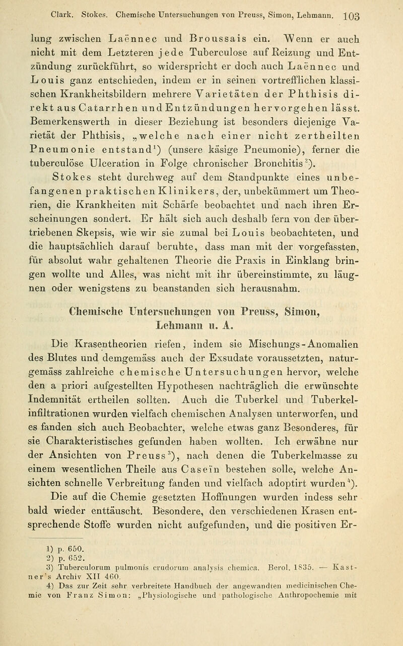 lung zwischen Laennec und Broussais ein. Wenn er auch nicht mit dem Letzteren jede Tuberculose auf Reizung und Ent- zündung zurückführt, so widerspricht er doch auch Laennec und Louis ganz entschieden, indem er in seinen vortrefflichen klassi- schen Krankheitsbildern mehrere Varietäten der Phthisis di- rekt ausCatarrhen und Entzündungen hervorgehen lässt. Bemerkenswerth in dieser Beziehung ist besonders diejenige Va- rietät der Phthisis, „welche nach einer nicht zertheilten Pneumonie entstand^) (unsere käsige Pneumonie), ferner die tuberculose Ulceration in Folge chronischer Bronchitis^). Stokes steht durchweg auf dem Standpunkte eines unbe- fangenen praktischen Klinikers, der, unbekümmert um Theo- rien, die Krankheiten mit Schärfe beobachtet und nach ihren Er- scheinungen sondert. Er hält sich auch deshalb fern von der über- triebenen Skepsis, wie wir sie zumal bei Louis beobachteten, und die hauptsächlich darauf beruhte, dass man mit der vorgefassten, für absolut wahr gehaltenen Theorie die Praxis in Einklang brin- gen wollte und Alles, was nicht mit ihr übereinstimmte, zu läug- nen oder wenigstens zu beanstanden sich herausnahm. Chemisclie Untersiicliiingeii von Preuss^ Simon, 11. Ao Die Krasentheorien riefen^ indem sie Mischungs-Anomalien des Blutes und demgemäss auch der Exsudate voraussetzten, natur- gemäss zahlreiche chemische Untersuchungen hervor, welche den a priori aufgestellten Plypothesen nachträglich die erwünschte Indemnität ertheilen sollten. Auch die Tuberkel und Tuberkel- infiltrationen wurden vielfach chemischen Analysen unterworfen, und es fanden sich auch Beobachter, welche etwas ganz Besonderes, für sie Charakteristisches gefunden haben wollten. Ich erwähne nur der Ansichten von Preuss'^), nach denen die Tuberkelmasse zu einem wesentlichen Theile aus Gas ein bestehen solle, welche An- sichten schnelle Verbreitung fanden und vielfach adoptirt wurden *). Die auf die Chemie gesetzten Hoffnungen wurden indess sehr bald wieder enttäuscht. Besondere, den verschiedenen Krasen ent- sprechende Stoffe wurden nicht aufgefunden, und die positiven Er- 1) p. 650. 2) p. 652. 3) Tuberculorum pulraonis crudorum analysis chemica. Berol. 1835. — Kast- ner's Archiv XII 460. 4) Das zur Zeit sehr verbreitete Handbuch der angewandten medicinischen Che- mie von Franz Simon: „Physiologische und pathologische Anthropochemie mit