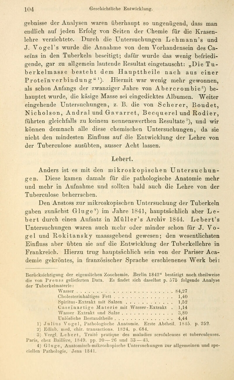 gebnisse der Analysen waren überhaupt so ungenügend, dass man endlich auf jeden Erfolg von Seiten der Chemie für die Krasen- lehre verzichtete. Durch die Untersuchungen Lehmann's und J. Vogel's wurde die Annahme von dem Vorhandensein des Ca- seins in den Tuberkeln beseitigt; dafür wurde das wenig befriedi- gende, gar zu allgemein lautende Resultat eingetauscht: „Die Tu- berkelmasse besteht dem Haupttheile nach aus einer Proteinverbindung*). Hiermit war wenig mehr gewonnen, als schon Anfangs der zwanziger Jahre von Abercrombie^) be- hauptet wurde, die käsige Masse sei eingedicktes Albumen. Weiter eingehende Untersuchungen, z. B. die von Scherer, Boudet, Nicholson, Andral und Gavarret, Becquerel und Rodler, führten gleichfalls zu keinem nennenswerthen Resultate ^), und wir können demnach alle diese chemischen Untersuchungen, da sie nicht den mindesten Einfluss auf die Entwicklung der Lehre von der Tuberculose ausübten, ausser Acht lassen. Lebert. Anders ist es mit den mikroskopischen Untersuchun- gen. Diese kamen damals für die pathologische Anatomie mehr und mehr in Aufnahme und sollten bald auch die Lehre von der Tuberculose beherrschen. Den Anstoss zur mikroskopischen Untersuchung der Tuberkeln gaben zunächst Gluge*) im Jahre 1841, hauptsächlich aber Le- bert durch einen Aufsatz in Müller's Archiv 1844. Lebert's Untersuchungen waren auch mehr oder minder schon für J. Vo- gel und Rokitansky maassgebend gewesen; den wesentlichsten Einfluss aber übten sie auf die Entwicklung der Tuberkellehre in Frankreich. Hierzu trug hauptsächlich sein von der Pariser Aca- demie gekröntes, in französischer Sprache erschienenes Werk bei: Berücksichtigung der eigentlichen Zoochemie. Berlin 1842 bestätigt noch theilweise die von Preuss gelieferten Data. Es findet sich daselbst p. 575 folgende Analyse der Tuberkelmaterie: Wasser 84,27 Cholesterinhaltiges Fett 1,40 Spiritus-Extrakt mit Salzen 1,52 Caseinartige Materie mit Wasser-Extrakt . 1,14 Wasser Extrakt und Salze .3,80 Unlösliche Bestandtheile 4,44 1) Julius Vogel, Pathologische Anatomie. Erste Abtheil. 1815. p. 259. 2) Ediub. med. chir. transactions, 1824. p. 684. 3) Vergl. Lebert, Traite pratique des maladies scrofuleuses et tuberculcuses. Paris, chez Baillere, 1849. pp. 20 — 26 und 33 — 4:5. 4) Gluge, Anatomisch-mikro.'ikopische Untersuchungen zur allgemeinen und spe- ciellen Pathologie. Jena 1841.